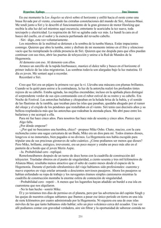Hyperion:Hyperion: EpílogoEpílogo Dan SimmonsDan Simmons
En ese momento la Los Ángeles se elevó sobre el horizonte y enfiló hacia el oeste como una
brasa llevada por el viento, cruzando las extrañas constelaciones del mundo de Siri, Alianza-Maui.
Me tendí junto a Siri y le describí el funcionamiento de la gran gironave de motor Hawking que
recibía la alta luz del sol mientras aquí oscurecía; entretanto le acariciaba la tez suave, toda
terciopelo y electricidad. La respiración de Siri se agitaba cada vez más. Le hundí la cara en el
hueco del cuello, en el sudor y la esencia perfumada del revuelto cabello.
–Siri –digo, esta vez voluntariamente.
Los miembros de la multitud se detienen a la sombra de la tumba blanca. Están impacientes
conmigo. Quieren que abra la tumba, entre y disfrute de mi momento íntimo en el frío y silencioso
vacío que ha reemplazado la cálida presencia de Siri. Quieren que me despida para que ellos puedan
continuar con sus ritos, abrir las puertas de teleyección y unirse a la Red de Mundos de la
Hegemonía.
Al demonio con eso. Al demonio con ellos.
Arranco un zarcillo de la tupida hierbasauce, mastico el dulce tallo y busco en el horizonte el
primer indicio de las islas migratorias. Las sombras todavía son alargadas bajo la luz matutina. El
día es joven. Me sentaré aquí a recordar.
Recordaré a Siri.
Creo que Siri era un pájaro la primera vez que la vi. Llevaba una máscara con plumas brillantes.
Cuando se la quitó para unirse a la contradanza, la luz de la antorcha realzó los profundos tintes
rojizos de su cabello. Estaba agitada, las mejillas encendidas; incluso en la apiñada plaza distinguí
el sorprendente verdor de sus ojos contrastando con el rubor estival de su rostro y su cabello. Era
Noche de Festival. Las antorchas bailaban y chispeaban en la helada brisa de la bahía, y el sonido
de las flautistas de la rambla, que tocaban para las islas que pasaban, quedaba ahogado por el rumor
del oleaje y el crujido de los pendones que restallaban en el viento. Siri tenía casi dieciséis años y su
belleza resplandecía más que las antorchas que rodeaban la atestada plaza. Me abrí paso entre los
bailarines y me acerqué a ella.
Para mí fue hace cinco años. Para nosotros fue hace más de sesenta y cinco años. Parece ayer.
Algo falla.
¿Por dónde empezar?
–¿Por qué no buscamos una hembra, chico? –propuso Mike Osho. Chato, macizo, con la cara
rechoncha como una sagaz caricatura de un Buda, Mike era un dios para mí. Todos éramos dioses,
longevos si no inmortales, bien pagados si no divinos. La Hegemonía nos había escogido para
tripular una de sus preciosas gironaves de salto cuántico. ¿Cómo podíamos ser menos que dioses?
Pero Mike, brillante, enérgico, irreverente, era un poco mayor y estaba un poco más alto en el
panteón de a bordo que el joven Merin Aspic.
–Ja. Probabilidad cero –repliqué.
Remoloneábamos después de un turno de doce horas con la cuadrilla de construcción del
teleyector. Trasladar obreros en el punto de singularidad, a ciento sesenta y tres mil kilómetros de
Alianza-Maui, resultaba menos atractivo que el salto de cuatro meses desde el espacio de la
Hegemonía. Durante el período ultralumínico del viaje habíamos sido profesionales: cuarenta y
nueve expertos en viaje estelar arreando a doscientos nerviosos pasajeros. Ahora los pasajeros se
habían enfundado su ropa de trabajo y los navegantes éramos simples camioneros mientras la
cuadrilla de construcción montaba la enorme esfera de contención de singularidad.
–Probabilidad cero –repetí–. A menos que los lugareños hayan añadido un burdel a esa isla en
cuarentena que nos alquilaron.
–No lo han hecho –sonrió Mike.
Él y yo teníamos tres días de permiso en el planeta, pero por las advertencias del capitán Singh y
las quejas de nuestros colegas sabíamos que íbamos a pasar ese único período en tierra en una isla
de siete kilómetros por cuatro administrada por la Hegemonía. Ni siquiera era una de esas islas
móviles de las que tanto habíamos oído hablar; sólo un pico volcánico cerca del ecuador. Una vez
allí podíamos contar con gravedad verdadera, aire sin filtrar y la oportunidad de saborear comida no
231
 