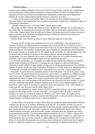 Hyperion:Hyperion: EpílogoEpílogo Dan SimmonsDan Simmons
sintética; pero también podíamos contar con la certeza de que la única relación que entablaríamos
con los colonos de Alianza-Maui consistiría en comprar artefactos locales en la tienda libre de
impuestos. Incluso esos trastos eran vendidos por especialistas comerciales de la Hegemonía.
Muchos de nuestros colegas habían optado por pasar el permiso en la nave.
–¿Cómo encontraremos una hembra, Mike? Las colonias son tierra prohibida hasta que el
teleyector entre en funcionamiento. Para eso faltan sesenta años, tiempo local. ¿O hablas de Meg, la
muchacha de informática?
–Quédate conmigo, chico –me animó Mike–. Quien quiere puede.
Me quedé con Mike. Éramos sólo cinco en la nave de descenso. Siempre me excitaba bajar de
una órbita alta a la atmósfera de un mundo real. Sobre todo un mundo que se parecía tanto a Vieja
Tierra como Alianza-Maui. Miré el limbo azul y blanco del planeta hasta que los mares estuvieron
abajo y entramos en la atmósfera, deslizándonos hacia el límite de iluminación al triple de la
velocidad de nuestro propio sonido.
Éramos dioses. Pero incluso los dioses a veces tienen que bajar de su alto trono.
El cuerpo de Siri siempre me asombraba. Esa vez en el Archipiélago. Tres semanas en esa
enorme y oscilante casa arbórea bajo las ondeantes velas con la escolta de los delfines, ocasos
tropicales que llenaban el anochecer de maravillas, el dosel de los astros durante la noche, y nuestra
estela marcada por mil remolinos fosforescentes que reflejaban las constelaciones del firmamento.
Pero lo que recuerdo es el cuerpo de Siri. Por alguna razón –la timidez, los años de separación– ella
llevaba un traje de baño de dos piezas en los primeros días de nuestra permanencia en el
Archipiélago, y la suave blancura de los senos y el bajo vientre aún no se había oscurecido para
concordar con el resto del bronceado cuando tuve que marcharme de nuevo.
La recuerdo esa primera vez. Triángulos en el claro de luna cuando nos tendimos en la hierba
blanda, frente al puerto de Primersitio. Las bragas de seda colgadas de tallos de hierbasauce.
Mostraba un pudor infantil, el ligero titubeo de algo que se entrega prematuramente. Pero también
orgullo. El mismo orgullo que luego le permitió enfrentarse a la airada multitud de separatistas en la
escalinata del consulado de la Hegemonía en Golondrina Sur y enviarlos a casa avergonzados.
Recuerdo mi quinto descenso al planeta, nuestro Cuarto Encuentro. Fue una de las pocas veces
que la vi llorar. En aquella época era casi una reina, con su fama y su sabiduría. La habían escogido
cuatro veces para la Entidad Suma y el Consejo de la Hegemonía le pedía asesoramiento. Lucía su
independencia como un manto real y su fiero orgullo nunca ardió con más brillo. Pero cuando
estábamos solos en la casa de piedra al sur de Fevarone, fue ella quien desvió la mirada. Yo estaba
nervioso, intimidado por aquella enérgica forastera, pero fue Siri –la de espalda erguida y ojos
orgullosos– quien volvió la cara hacia la pared para decir entre lágrimas: «Vete. Vete, Merin. No
quiero que me veas. Soy una vieja de carnes flojas. Vete.»
Confieso que entonces me mostré brusco con ella. Le sujeté las muñecas con la mano izquierda –
usando una fuerza que incluso a mí me sorprendió– y le rasgué la túnica de seda. Le besé los
hombros, el cuello, las sombras de marcas de elásticos en el vientre tenso y la cicatriz que un
accidente le había dejado en la pierna cuarenta años locales atrás. Le besé el cabello entrecano y las
arrugas trazadas en mejillas otrora tersas. Le besé las lágrimas.
–Cielos, Mike, esto no puede ser legal –había dicho yo cuando mi amigo desenrolló la alfombra
voladora que llevaba en la mochila. Estábamos en la isla 241, el romántico nombre con que los
comerciantes de la Hegemonía habían bautizado la desolada mancha volcánica que habían escogido
para nuestro permiso. La isla 241 estaba a menos de cincuenta kilómetros de los más antiguos
establecimientos coloniales, pero podría haber estado a cincuenta años luz. Ninguna nave nativa
tenía permiso para recalar en la isla mientras hubiera tripulantes de la Los Ángeles u obreros del
teleyector. Los colonos de Alianza-Maui aún tenían unos deslizadores antiguos en condiciones de
funcionamiento, pero por mutuo acuerdo no sobrevolaban la isla. Excepto por los dormitorios, la
playa y la tienda libre de impuestos, la isla ofrecía pocos elementos de interés para los navegantes
estelares. Algún día, cuando la Los Ángeles hubiera transportado los últimos componentes y el
232
 