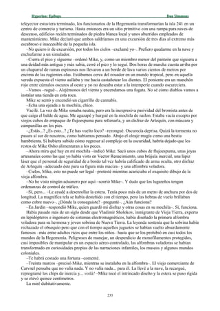 Hyperion:Hyperion: EpílogoEpílogo Dan SimmonsDan Simmons
teleyector estuviera terminado, los funcionarios de la Hegemonía transformarían la isla 241 en un
centro de comercio y turismo. Hasta entonces era un sitio primitivo con una rampa para naves de
descenso, edificios recién terminados de piedra blanca local y unos aburridos empleados de
mantenimiento. Mike declaró que ambos saldríamos en una excursión de tres días al extremo más
escabroso e inaccesible de la pequeña isla.
–No quiero ir de excursión, por todos los cielos –exclamé yo–. Prefiero quedarme en la nave y
enchufarme a un simulador.
–Cierra el pico y sígueme –ordenó Mike, y, como un miembro menor del panteón que siguiera a
una deidad más antigua y más sabia, cerré el pico y lo seguí. Dos horas de marcha cuesta arriba por
un chaparral de ramas espinosas nos llevaron a un borde de lava varios cientos de metros por
encima de las rugientes olas. Estábamos cerca del ecuador en un mundo tropical, pero en aquella
vereda expuesta el viento aullaba y me hacía castañetear los dientes. El poniente era un manchón
rojo entre cúmulos oscuros al oeste y yo no deseaba estar a la intemperie cuando oscureciera.
–Vamos –rogué–. Alejémonos del viento y encendamos una fogata. No sé cómo diablos vamos a
instalar una tienda en esta roca.
Mike se sentó y encendió un cigarrillo de cannabis.
–Echa una ojeada a tu mochila, chico.
Vacilé. La voz de Mike sonaba neutra, pero era la inexpresiva pasividad del bromista antes de
que caiga el balde de agua. Me agazapé y hurgué en la mochila de nailon. Estaba vacía excepto por
viejos cubos de empaque de flujoespuma para rellenarla, y un disfraz de Arlequín, con máscara y
campanillas en los pies.
–¿Estás...? ¿Es esto...? ¿Te has vuelto loco? –rezongué. Oscurecía deprisa. Quizá la tormenta no
pasara al sur de nosotros, como habíamos pensado. Abajo el oleaje mugía como una bestia
hambrienta. Si hubiera sabido cómo regresar al complejo en la oscuridad, habría dejado que los
restos de Mike Osho alimentaran a los peces.
–Ahora mira qué hay en mi mochila –indicó Mike. Sacó unos cubos de flujoespuma, unas joyas
artesanales como las que yo había visto en Vector Renacimiento, una brújula inercial, una lápiz
láser que el personal de seguridad de a bordo tal vez habría calificado de arma oculta, otro disfraz
de Arlequín –adecuado éste para su figura más maciza– y una alfombra voladora.
–Cielos, Mike, esto no puede ser legal –protesté mientras acariciaba el exquisito dibujo de la
vieja alfombra.
–No he visto ningún aduanero por aquí –sonrió Mike–. Y dudo que los lugareños tengan
ordenanzas de control de tráfico.
–Sí, pero... –Le ayudé a desenrollar la estera. Tenía poco más de un metro de anchura por dos de
longitud. La magnífica tela se había desteñido con el tiempo, pero las hebras de vuelo brillaban
como cobre nuevo–. ¿Dónde la conseguiste? –pregunté–. ¿Aún funciona?
–En Jardín –respondió Mike, quien guardó mi disfraz y otras cosas en su mochila–. Sí, funciona.
Había pasado más de un siglo desde que Vladimir Sholokov, inmigrante de Vieja Tierra, experto
en lepidópteros e ingeniero de sistemas electromagnéticos, había diseñado la primera alfombra
voladora para su hermosa y joven sobrina de Nueva Tierra. La leyenda sostenía que la sobrina había
rechazado el obsequio pero que con el tiempo aquellos juguetes se habían vuelto absurdamente
famosos –más entre adultos ricos que entre los niños– hasta que se los prohibió en casi todos los
mundos de la Hegemonía. Peligrosos de manejar, un desperdicio de monofilamentos protegidos,
casi imposibles de manipular en un espacio aéreo controlado, las alfombras voladoras se habían
transformado en curiosidades propias de las narraciones infantiles, los museos y algunos mundos
coloniales.
–Te habrá costado una fortuna –comenté.
–Treinta marcos –precisó Mike, mientras se instalaba en la alfombra–. El viejo comerciante de
Carvnel pensaba que no valía nada. Y no valía nada... para él. La llevé a la nave, la recargué,
reprogramé los chips de inercia y... voilà! –Mike tocó el intrincado diseño y la estera se puso rígida
y se elevó quince centímetros.
La miré dubitativamente.
233
 