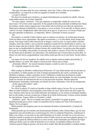 Hyperion:Hyperion: EpílogoEpílogo Dan SimmonsDan Simmons
–Hay que vivir para saber las cosas realmente, amor mío. Tener a Alón me ha ayudado a
comprenderlo. La crianza de un niño nos agudiza el sentido de la realidad.
–¿A qué te refieres?
Siri desvió la mirada unos instantes y se apartó distraídamente un mechón de cabello. Aún me
cogía ambas manos con la mano izquierda.
–No estoy segura –murmuró–. Creo que empiezas a comprender cuándo las cosas no son
importantes. No sé bien cómo expresarlo. Si has pasado treinta años entrando en habitaciones llenas
de extraños, sientes menos angustia que si has tenido sólo la mitad de esos años de experiencia.
Sabes qué te deparan la habitación y esas gentes y vas en su busca. Si no está allí, lo intuyes antes y
vuelves a lo tuyo. Simplemente sabes más acerca de lo que es, lo que no es y el escaso tiempo que
hay para aprender la diferencia. ¿Comprendes, Merin? ¿Entiendes al menos un poco?
–No.
Siri asintió y se mordió el labio inferior, pero se mantuvo en silencio. Se inclinó para besarme.
Tenía los labios secos, apremiantes. Me aparté un momento y vi el cielo detrás, deseé tiempo para
pensar. Pero luego sentí la tibia intrusión de su lengua y cerré los ojos. La marea subía a nuestras
espaldas. Sentí una calidez y una excitación simpáticas cuando Siri me desabrochó la camisa y me
pasó las largas uñas por el pecho. Hubo un instante de vacío entre nosotros y abrí los ojos a tiempo
para ver que se desabrochaba los últimos botones del vestido blanco. Los pechos eran más grandes
de lo que yo recordaba, más pesados, los pezones más anchos y oscuros. El aire frío nos mordió a
los dos hasta que la desnudé y nos abrazamos. Nos deslizamos por el tronco hacia la arena tibia. La
abracé con más fuerza, preguntándome cómo había creído que ella era la más fuerte. Su piel sabía a
sal.
Las manos de Siri me ayudaron. Su cabello corto se apretó contra la madera descolorida, el
algodón blanco y la arena. Mis latidos se hicieron más veloces que el oleaje.
–¿Entiendes, Merin? –me susurró instantes después, cuando su calor nos conectó.
–Sí –respondí; aunque no era cierto.
Mike condujo la alfombra voladora hacia Primersitio. El viaje había durado más de una hora en
la oscuridad y yo había pasado casi todo el tiempo protegiéndome del viento y temiendo que la
alfombra se plegara y ambos cayéramos al mar. Estábamos a media hora de distancia cuando
distinguimos la primera isla móvil. Con la tormenta detrás, las velas hinchadas, las islas navegaban
desde sus terrenos de alimentación del sur en una procesión incesante. Muchas aparecían
brillantemente iluminadas, festoneadas con faroles de color y fluctuantes velos de luz transparente.
–¿Estás seguro del rumbo? –grité.
–Sí –profirió Mike.
No volvió la cabeza. El viento me lanzaba su largo cabello negro a la cara. De vez en cuando
Mike revisaba la brújula y hacía pequeñas correcciones de curso. Quizá fuera más fácil seguir las
islas. Pasamos sobre una de casi medio kilómetro de longitud y yo me esforcé en distinguir detalles,
pero la isla estaba a oscuras excepto por el fulgor de la estela fosforescente. Formas oscuras hendían
las olas lechosas. Toqué a Mike en el hombro y señalé.
–¡Delfines! –gritó–. De eso se trataba esta colonia, ¿recuerdas? Un grupo de gente
bienintencionada quiso salvar a todos los mamíferos de los océanos de Vieja Tierra durante la
Hégira. No lo consiguió.
Habría gritado otra pregunta, pero en ese momento divisamos el promontorio y el puerto de
Primersitio.
Había pensado que las estrellas eran hermosamente brillantes sobre Alianza-Maui, que las islas
migratorias eran memorables por su pintoresquismo. Pero la ciudad de Primersitio, rodeada por la
bahía y las colinas, se convertía en una señal llameante en la noche. Su brillo me evocó una nave-
antorcha creando su propia nova de plasma contra el limbo oscuro de una hosca gigante gaseosa. La
ciudad era un panal de edificios blancos en cinco niveles, todos iluminados por linternas de fulgor
cálido por dentro y por un sinfín de antorchas en el exterior. La piedralava blanca de la isla
volcánica parecía fulgurar gracias a las luces de la ciudad. Más allá del poblado se alzaban tiendas,
235
 