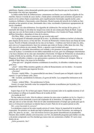 Hyperion:Hyperion: EpílogoEpílogo Dan SimmonsDan Simmons
pabellones, fogatas y piras demasiado grandes para cumplir otra función que no fuera dar la
bienvenida a las islas que regresaban.
La bahía estaba llena de embarcaciones: catamaranes oscilantes con cascabeles colgados de los
mástiles; barcos-vivienda de casco ancho y fondo plano construidos para arrastrarse de puerto en
puerto en los calmos bajíos ecuatoriales, pero orgullosamente iluminados aquella noche; yates
oceánicos, brillantes y funcionales como tiburones. Desde la punta del arrecife de la bahía un faro
arrojaba su haz giratorio al mar, iluminando olas e islas, recortando el pintoresco agrupamiento de
naves y hombres.
El ruido se oía a dos kilómetros. Era algarabía de celebración. Por encima de los gritos y el
murmullo del oleaje se elevaban las inequívocas notas de una sonata para flauta de Bach. Luego
supe que ese coro de bienvenida se transmitía por hidrófonos a los Canales de Pasaje, donde los
delfines brincaban y danzaban al ritmo de la música.
–Por Dios, Mike, ¿cómo te enteraste de que ocurría todo esto?
–Se lo pregunté al ordenador principal de la nave –la alfombra voladora se inclinó a la derecha
para alejarse de las naves y el haz del faro. Al norte de Primersitio viramos hacia una franja de tierra
oscura. Percibí el blando estruendo de las olas en los bajíos–. Celebran este festival todos los años,
pero este es el sesquicentenario; hace tres semanas que están en fiestas y debe durar dos más. Hay
sólo cien mil colonos en este mundo, Merin, y apuesto a que la mitad está aquí.
Redujimos la velocidad, descendimos con cuidado y nos posamos en una protuberancia rocosa
cerca de la playa. La tormenta no nos había sorprendido en el sur, pero los relámpagos intermitentes
y las luces distantes de las islas aún silueteaban el horizonte. El fulgor de Primersitio no alcanzaba a
ocultar el brillo de las estrellas. El aire estaba más tibio y sentí aroma de huertos en la brisa.
Plegamos la alfombra voladora y nos apresuramos a ponernos los disfraces de Arlequín. Mike se
guardó el lápiz láser y las joyas en los bolsillos.
–¿Para qué son? –pregunté mientras ocultábamos la mochila y la alfombra voladora bajo una
gran roca.
–¿Esto? –indicó Mike mientras agitaba un collar de Renacimiento con los dedos–. Es nuestra
moneda, por si tenemos que negociar favores.
–¿Favores?
–Favores –repitió Mike–. La generosidad de una dama. Consuelo para un fatigado viajero del
espacio. Lo que tú llamas coño, chico.
–Oh –exclamé, ajustándome la máscara y la gorra de bufón. Las campanillas tintinearon en la
oscuridad.
–Vamos –ordenó Mike–. Nos perderemos la fiesta.
Asentí y lo seguí, haciendo sonar las campanillas mientras avanzábamos por la piedra y los
chaparrales hacia la luz.
Espero bajo el sol. No sé bien qué espero. Siento un creciente calor en la espalda mientras el sol
de la mañana se refleja en la piedra blanca de la tumba de Siri.
¿La tumba de Siri?
No hay nubes en el cielo. Alzo la cabeza y entorno los ojos como si pudiera ver la Los Ángeles y
el teleyector recién terminado a través del resplandor de la atmósfera. Es imposible. Parte de mí
sabe que aún no se han elevado. Parte de mí sabe instantáneamente el tiempo que queda para que la
nave y el teleyector concluyan su tránsito hacia el cenit. Parte de mí no quiere pensar en ello.
Siri, ¿estoy haciendo lo correcto?
Los pendones crujen en las astas cuando arrecia el viento. Intuyo la inquietud de la multitud
expectante. Por primera vez desde que bajé al planeta para este Sexto Encuentro, me embarga la
pena. No; pena no, no aún..., sino una tristeza incisiva que pronto desembocará en pesadumbre.
Durante años entablé calladas conversaciones con Siri, me planteaba preguntas para hablar con ella,
y de pronto comprendo con fría claridad que nunca más nos sentaremos a hablar. El vacío crece
dentro de mí.
¿Debo permitirlo, Siri?
236
 