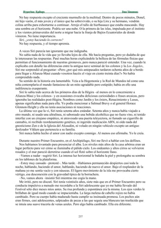 Hyperion:Hyperion: EpílogoEpílogo Dan SimmonsDan Simmons
No hay respuesta excepto el creciente murmullo de la multitud. Dentro de pocos minutos, Donel,
mi hijo varón, el más joven y el único que ha sobrevivido, o su hija Lira y su hermano, vendrán
colina arriba para exhortarme a continuar. Arrojo el tallo de hierbasauce que estaba mascando. Hay
una sombra en el horizonte. Podría ser una nube. O la primera de las islas, impulsada por el instinto
y los vientos primaverales del norte a migrar hacia la franja de Bajíos Ecuatoriales de donde
vinieron. No tiene importancia.
Siri, ¿estoy haciendo lo correcto?
No hay respuesta, y el tiempo apremia.
A veces Siri parecía tan ignorante que me indignaba.
No sabía nada de la vida que yo llevaba lejos de ella. Me hacía preguntas, pero yo dudaba de que
le interesaran las respuestas. Pasé muchas horas explicándole la belleza de las fórmulas físicas que
permitían el funcionamiento de nuestras gironaves, pero nunca pareció entender. Una vez, cuando le
explicaba con detalle las diferencias entre la antigua nave seminal de los colonos y la Los Ángeles,
Siri me sorprendió al preguntar: «Pero ¿por qué mis antepasados tardaron ochenta años de a bordo
para llegar a Alianza-Maui cuando vosotros hacéis el viaje en ciento treinta días?» No había
comprendido nada.
Su sentido de la historia era lamentable. Veía a la Hegemonía y la Red de Mundos tal como una
niña contemplaría el mundo fantasioso de un mito agradable pero estúpido; había en ello una
indiferencia exasperante.
Siri lo sabía todo acerca de los primeros días de la Hégira –al menos en lo concerniente a
Alianza-Maui y los colonos– y en ocasiones evocaba deliciosas curiosidades o frases arcaicas, pero
ignoraba las realidades post-Hégira. Nombres como Jardín y los éxters, Renacimiento y Lusus,
apenas significaban nada para ella. Yo podía mencionar a Salmud Brevy o al general Horace
Glennon-Height y ella no tenía asociaciones ni reacciones.
La última vez que la vi, Siri tenía setenta años estándar. Setenta años y nunca había viajado a
otro mundo, ni usado una ultralínea, ni saboreado una bebida alcohólica que no fuera vino, ni tenido
interfaz con un cirujano empático, ni atravesado una puerta teleyectora, ni fumado un cigarrillo de
cannabis, ni recibido reordenamiento genético, ni ingerido medicación ARN, ni oído nada del
gnosticismo Zen o de la Iglesia del Alcaudón, ni volado en ningún vehículo excepto un antiguo
deslizador Vikken que pertenecía a su familia.
Siri nunca había hecho el amor con nadie excepto conmigo. Al menos eso afirmaba. Yo le creía.
Durante nuestro Primer Encuentro, en el Archipiélago, Siri me llevó a hablar con los delfines.
Nos habíamos levantado para presenciar el alba. Los niveles más altos de la casa arbórea eran un
lugar perfecto para ver cómo se iluminaba el pálido cielo. Los ondeantes y altos cirros se volvieron
rosados y el mar pareció derretirse cuando el sol flotó sobre el horizonte llano.
–Vamos a nadar –sugirió Siri. La intensa luz horizontal le bañaba la piel y prolongaba su sombra
en los tablones de la plataforma.
–Estoy muy cansado –protesté–. Más tarde. –Habíamos permanecido despiertos casi toda la
noche, hablando, haciendo el amor, hablando, haciendo de nuevo el amor. Bajo el resplandor de la
mañana yo me sentía vacío y con náuseas. El ligero movimiento de la isla me provocaba cierto
vértigo, esa desconexión con la gravedad típica de la borrachera.
–No, vamos ahora –insistió Siri mientras me cogía la mano.
Me irritó, pero no discutí. Siri tenía veintiséis años, siete más que en el Primer Encuentro pero su
conducta impulsiva a menudo me recordaba a la Siri adolescente que yo me había llevado del
Festival sólo diez meses míos antes. Su risa profunda y espontánea era la misma. Los ojos verdes le
brillaban de igual modo cuando se impacientaba. La larga melena de cabello rojizo no había
cambiado. Pero su cuerpo había madurado hasta cumplir su insinuada promesa. Los pechos aún
eran firmes, casi adolescentes, salpicados de pecas a las que seguía una blancura tan traslúcida que
se intuía una suave tracería de venas azules. Pero algo había cambiado. Ella era diferente.
237
 