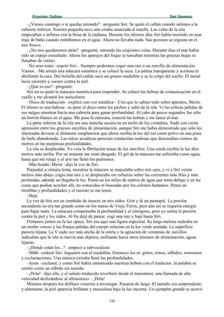 Hyperion:Hyperion: EpílogoEpílogo Dan SimmonsDan Simmons
–¿Vienes conmigo o te quedas mirando? –preguntó Siri. Se quitó el caftán cuando salimos a la
cubierta inferior. Nuestra pequeña nave aún estaba amarrada al muelle. Las velas de la isla
empezaban a inflarse con la brisa de la mañana. Durante los últimos días Siri había insistido en usar
traje de baño cuando entrábamos en el agua. Ahora no llevaba nada. Sus pezones se erguían en el
aire fresco.
–¿No nos quedaremos atrás? –pregunté, mirando las crujientes velas. Durante días el mar había
sido un espejo esmaltado. Ahora los aparejos del foque se tensaban mientras las gruesas hojas se
llenaban de viento.
–No seas tonto –espetó Siri–. Siempre podremos coger una raíz o un zarcillo de alimentación.
Vamos. –Me arrojó una máscara osmótica y se colocó la suya. La pátina transparente y aceitosa le
abrillantó la cara. Del bolsillo del caftán sacó un grueso medallón y se lo colgó del cuello. El metal
lucía siniestro y oscuro contra la piel.
–¿Qué es eso? –pregunté.
Siri no se quitó la máscara osmótica para responder. Se colocó las hebras de comunicación en el
cuello y me alcanzó los auriculares.
–Disco de traducción –explicó con voz metálica–. Creí que lo sabías todo sobre aparatos, Merin.
El último es una babosa –se puso el disco entre los pechos y saltó de la isla. Vi las esferas pálidas de
sus nalgas mientras hacía una cabriola para ganar profundidad. Al cabo de pocos segundos fue sólo
un borrón blanco en el agua. Me puse la máscara, conecté las hebras y me lancé al mar.
La parte inferior de la isla era una mancha oscura en un techo de luz cristalina. Nadé con cierta
aprensión entre los gruesos zarcillos de alimentación, aunque Siri me había demostrado que sólo les
interesaba devorar el diminuto zooplancton que ahora recibía la luz del sol como polvo en una pista
de baile abandonada. Las raíces acuáticas parecían estalactitas nudosas que descendían cientos de
metros en las purpúreas profundidades.
La isla se desplazaba. Yo veía la fibrilación tenue de los zarcillos. Una estela recibía la luz diez
metros más arriba. Por un instante me sentí ahogado. El gel de la máscara me asfixiaba como agua,
hasta que me relajé y el aire me llenó los pulmones.
–Más hondo, Merin –dijo la voz de Siri.
Parpadeé a cámara lenta, mientras la máscara se reajustaba sobre mis ojos, y vi a Siri veinte
metros más abajo; cogía una raíz y se desplazaba sin esfuerzo sobre las corrientes más frías y más
profundas, adonde no llegaba la luz. Pensé en los miles de metros de agua que tenía debajo y en las
cosas que podían acechar allí, no conocidas ni buscadas por los colonos humanos. Pensé en
tinieblas y profundidades y el escroto se me tensó.
–Baja.
La voz de Siri era un zumbido de insecto en mis oídos. Giré y di un puntapié. La presión
ascendente no era tan grande como en los mares de Vieja Tierra, pero aún así se requería energía
para bajar tanto. La máscara compensaba la profundidad y el nitrógeno, pero yo sentía la presión
contra la piel y los oídos. Al fin dejé de patear, cogí una raíz y bajé hasta Siri.
Flotamos juntos en la luz opaca. Siri era aquí una figura espectral. Su larga melena ondeaba en
un nimbo vinoso y las franjas pálidas del cuerpo relucían en la luz verde azulada. La superficie
parecía lejana. La V cada vez más ancha de la estela y la agitación de veintenas de zarcillos
indicaban que la isla se movía más deprisa, enfilando hacia otros terrenos de alimentación, aguas
lejanas.
–¿Dónde están los...? –empecé a subvocalizar.
–Shhh –ordenó Siri. Jugueteó con el medallón. Entonces los oí: gritos, trinos, silbidos, ronroneos
y exclamaciones. Una música extraña llenó las profundidades.
–Jesús –exclamé, y como Siri había sintonizado nuestras hebras con el traductor, la palabra se
emitió como un silbido sin sentido.
–¡Hola! –dijo ella, y el saludo traducido reverberó desde el transmisor, una llamada de alta
velocidad deslizándose al ultrasónico–. ¡Hola!
Minutos después los delfines vinieron a investigar. Pasaron de largo. El tamaño era sorprendente
y alarmante, la piel aparecía brillante y musculosa bajo la luz incierta. Un ejemplar grande se acercó
238
 