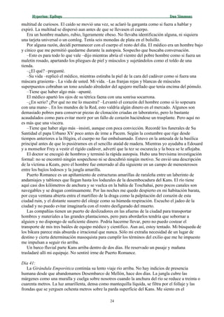 Hyperion:Hyperion: EpílogoEpílogo Dan SimmonsDan Simmons
multitud de curiosos. El caído se movió una vez, se aclaró la garganta como si fuera a hablar y
expiró. La multitud se dispersó aun antes de que se llevasen el cuerpo.
Era un hombre maduro, rubio, ligeramente obeso. No llevaba identificación alguna, ni siquiera
una tarjeta universal o un comlog. Tenía seis monedas de plata en el bolsillo.
Por alguna razón, decidí permanecer con el cuerpo el resto del día. El médico era un hombre bajo
y cínico que me permitió quedarme durante la autopsia. Sospecho que buscaba conversación.
–Esto es para todo lo que vale –dijo mientras abría el vientre del pobre hombre como si fuera un
maletín rosado, apartando los pliegues de piel y músculos y sujetándolos como el toldo de una
tienda.
–¿El qué? –pregunté.
–Su vida –replicó el médico, mientras estiraba la piel de la cara del cadáver como si fuera una
máscara grasienta–. La vida de usted. Mi vida. –Las franjas rojas y blancas de músculos
superpuestos cobraban un tono azulado alrededor del agujero mellado que tenía encima del pómulo.
–Tiene que haber algo más –apunté.
El médico apartó los ojos de su tétrica faena con una sonrisa socarrona.
–¿En serio? ¿Por qué no me lo muestra? –Levantó el corazón del hombre como si lo sopesara
con una mano–. En los mundos de la Red, esto valdría algún dinero en el mercado. Algunos son
demasiado pobres para conservar piezas de clonación criadas en laboratorio, pero lo bastante
acaudalados como para evitar morir por un fallo de corazón haciéndose un trasplante. Pero aquí no
es más que una víscera.
–Tiene que haber algo más –insistí, aunque con poca convicción. Recordé los funerales de Su
Santidad el papa Urbano XV poco antes de irme a Pacem. Según la costumbre que rige desde
tiempos anteriores a la Hégira, el cuerpo no fue embalsamado. Estuvo en la antesala de la basílica
principal antes de que lo pusiéramos en el sencillo ataúd de madera. Mientras yo ayudaba a Edouard
y a monseñor Frey a vestir el rígido cadáver, advertí que la tez se oscurecía y la boca se le aflojaba.
El doctor se encogió de hombros y terminó la rápida autopsia. Hubo una brevísima investigación
formal: no se encontró ningún sospechoso ni se descubrió ningún motivo. Se envió una descripción
de la víctima a Keats, pero el hombre fue enterrado al día siguiente en un campo de menesterosos
entre los bajíos lodosos y la jungla amarilla.
Puerto Romance es un apiñamiento de estructuras amarillas de raraleña entre un laberinto de
andamiajes y tablones que llegan hasta los lodazales de la desembocadura del Kans. El río tiene
aquí casi dos kilómetros de anchura y se vuelca en la bahía de Toschahai, pero pocos canales son
navegables y se dragan continuamente. Por las noches me quedo despierto en mi habitación barata,
por cuya ventana abierta entra el martilleo de la draga como la palpitación del corazón de esta
ciudad ruin, y el distante susurro del oleaje como su húmeda respiración. Escucho el jadeo de la
ciudad y no puedo evitar imaginarla con el rostro desfigurado del muerto.
Las compañías tienen un puerto de deslizadores en las afueras de la ciudad para transportar
hombres y materiales a las grandes plantaciones, pero para abordarlos tendría que sobornar a
alguien y no dispongo de suficiente dinero. Podría hacerme llevar, pero no puedo costear el
transporte de mis tres baúles de equipo médico y científico. Aun así, estoy tentado. Mi búsqueda de
los bikura parece más absurda e irracional que nunca. Sólo mi extraña necesidad de un lugar de
destino y cierta determinación masoquista para cumplir los términos del exilio que me he impuesto
me impulsan a seguir río arriba.
Un barco fluvial parte Kans arriba dentro de dos días. He reservado un pasaje y mañana
trasladaré allí mi equipaje. No sentiré irme de Puerto Romance.
Día 41:
La Girándula Emporótica continúa su lento viaje río arriba. No hay indicios de presencia
humana desde que abandonamos Desembarco de Mellón, hace dos días. La jungla cubre las
márgenes como una muralla y cuelga sobre nosotros cuando la anchura del río se reduce a treinta o
cuarenta metros. La luz amarillenta, densa como mantequilla líquida, se filtra por el follaje y las
frondas que se yerguen ochenta metros sobre la parda superficie del Kans. Me siento en el
24
 