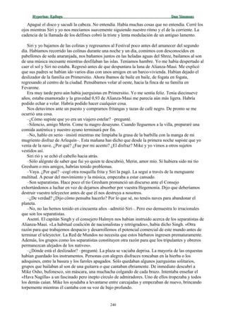 Hyperion:Hyperion: EpílogoEpílogo Dan SimmonsDan Simmons
Apagué el disco y sacudí la cabeza. No entendía. Había muchas cosas que no entendía. Cerré los
ojos mientras Siri y yo nos mecíamos suavemente siguiendo nuestro ritmo y el de la corriente. La
cadencia de la llamada de los delfines cobró la triste y lenta modulación de un antiguo lamento.
Siri y yo bajamos de las colinas y regresamos al Festival poco antes del amanecer del segundo
día. Habíamos recorrido las colinas durante una noche y un día, comimos con desconocidos en
pabellones de seda anaranjada, nos bañamos juntos en las heladas aguas del Shree, bailamos al son
de una música incesante mientras desfilaban las islas. Teníamos hambre. Yo me había despertado al
caer el sol y Siri no estaba. Regresó antes de que despuntara la luna de Alianza-Maui. Me explicó
que sus padres se habían ido varios días con unos amigos en un barco-vivienda. Habían dejado el
deslizador de la familia en Primersitio. Ahora íbamos de baile en baile, de fogata en fogata,
regresando al centro de la ciudad. Pensábamos volar al oeste, hacia la finca de su familia en
Fevarone.
Era muy tarde pero aún había juerguistas en Primersitio. Yo me sentía feliz. Tenía diecinueve
años, estaba enamorado y la gravedad 0,93 de Alianza-Maui me parecía aún más ligera. Habría
podido echar a volar. Habría podido hacer cualquier cosa.
Nos detuvimos ante un puesto y compramos fritangas y tazas de café negro. De pronto se me
ocurrió una cosa.
–¿Cómo supiste que yo era un viajero estelar? –pregunté.
–Silencio, amigo Merin. Come tu magro desayuno. Cuando lleguemos a la villa, prepararé una
comida auténtica y nuestro ayuno terminará por fin.
–No, hablo en serio –insistí mientras me limpiaba la grasa de la barbilla con la manga de mi
mugriento disfraz de Arlequín–. Esta mañana has dicho que desde la primera noche supiste que yo
venía de la nave. ¿Por qué? ¿Fue por mi acento? ¿El disfraz? Mike y yo vimos a otros sujetos
vestidos así.
Siri rió y se echó el cabello hacia atrás.
–Sólo alégrate de saber que fui yo quien te descubrió, Merin, amor mío. Sí hubiera sido mi tío
Gresham o mis amigos, habrías tenido problemas.
–Vaya. ¿Por qué? –cogí otra rosquilla frita y Siri la pagó. La seguí a través de la menguante
multitud. A pesar del movimiento y la música, empezaba a estar cansado.
–Son separatistas. Hace poco el tío Gresham pronunció un discurso ante el Consejo
exhortándonos a luchar en vez de dejarnos absorber por vuestra Hegemonía. Dijo que deberíamos
destruir vuestro teleyector antes de que él nos destruya a nosotros.
–¿De verdad? ¿Dijo cómo pensaba hacerlo? Por lo que sé, no tenéis naves para abandonar el
planeta.
–No, no las hemos tenido en cincuenta años –admitió Siri–. Pero eso demuestra lo irracionales
que son los separatistas.
Asentí. El capitán Singh y el consejero Halmyn nos habían instruido acerca de los separatistas de
Alianza-Maui. «La habitual coalición de nacionalistas y retrógrados», había dicho Singh. «Otra
razón para que trabajemos despacio y desarrollemos el potencial comercial de este mundo antes de
terminar el teleyector. La Red de Mundos no necesita que estos bárbaros ingresen prematuramente.
Además, los grupos como los separatistas constituyen otra razón para que los tripulantes y obreros
permanezcan alejados de los nativos».
–¿Dónde está el deslizador? –pregunté. La plaza se vaciaba deprisa. La mayoría de las orquestas
habían guardado los instrumentos. Personas con alegres disfraces roncaban en la hierba o los
adoquines, entre la basura y los faroles apagados. Sólo quedaban algunos juerguistas solitarios,
grupos que bailaban al son de una guitarra o que cantaban ebriamente. De inmediato descubrí a
Mike Osho, bufonesco, sin máscara, una muchacha colgando de cada brazo. Intentaba enseñar el
«Hava Nagilla» a un fascinado pero inepto círculo de admiradores. Uno de ellos tropezaba y todos
los demás caían. Mike los ayudaba a levantarse entre carcajadas y empezaban de nuevo, brincando
torpemente mientras él cantaba con su voz de bajo profundo.
240
 
