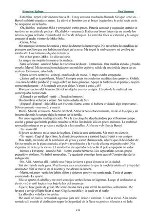 Hyperion:Hyperion: EpílogoEpílogo Dan SimmonsDan Simmons
–Está bien –repetí volviéndome hacia él–. Estoy con una muchacha llamada Siri que tiene un... –
Bertol embistió espada en mano. Le aferré el hombro con el brazo izquierdo y lo eché hacia atrás.
Se desplomó en la hierba.
–Oh, diablos –exclamó Mike y retrocedió varios pasos. Parecía cansado y asqueado cuando se
sentó en un escalón de piedra–. Oh, diablos –murmuró. Había una breve línea roja en uno de los
retazos negros del lado izquierdo del disfraz de Arlequín. La estrecha línea se extendió y la sangre
empapó el ancho vientre de Mike Osho.
–Cielos, Mike.
Me arranqué un trozo de camisa y traté de detener la hemorragia. No recordaba las medidas de
primeros auxilios que nos habían enseñado en la nave. Me toqué la muñeca pero mi comlog no
estaba allí. Los habíamos dejado en la nave.
–No es tan grave, Mike. Es sólo un corte.
La sangre me mojaba la mano y la muñeca.
–Será suficiente –anunció Mike, la voz tensa de dolor–. Demonios. Una maldita espada. ¿Puedes
creerlo, Merin? Mi juventud tronchada por un maldito cubierto salido de una jodida ópera de un
centavo. Demonios, esto duele.
–Ópera de tres centavos –corregí, cambiando de mano. El trapo estaba empapado.
–¿Sabes cuál es tu problema, Merin? Siempre estás metiendo tus malditos dos centavos. Ohhhh.
–La cara de Mike palideció y luego cobró un tono grisáceo. Apoyó la barbilla en el pecho y respiró
entrecortadamente–. A la mierda con este chico. Vamos a casa, ¿eh?
Miré por encima del hombro. Bertol se alejaba con sus amigos. El resto de la multitud nos
contemplaba horrorizada.
–¡Llamad a un médico! –grité–. ¡Traed enfermeros!
Dos hombres echaron a correr. No había señales de Siri.
–¡Espera! ¡Espera! –dijo Mike con voz más fuerte, como si hubiera olvidado algo importante–.
Sólo un minuto –murmuró, y murió.
Murió. Muerte verdadera. Muerte cerebral. Abrió la boca obscenamente, revolvió los ojos y un
instante después la sangre dejó de manar de la herida.
Por unos segundos maldije el cielo. Vi a la Los Ángeles desplazándose por el borroso campo
estelar y pensé que habría podido resucitar a Mike llevándolo allá en pocos minutos. La multitud
retrocedió mientras yo gritaba y maldecía a las estrellas. Al fin me volví hacia Bertol.
–Tú –mascullé.
El joven se detuvo en la linde de la plaza. Tenía la cara cenicienta. Me miró en silencio.
–Tú –repetí. Cogí el lápiz láser, le di máxima potencia y caminé hacia Bertol y sus amigos.
Más tarde, en medio de la confusión de gritos y carne chamuscada, advertí que el deslizador de
Siri se posaba en la plaza atestada; el polvo revoloteaba y la voz de ella me ordenaba subir. Nos
alejamos de la luz y la locura. El viento frío me apartaba del cuello el pelo empapado de sudor.
–Iremos a Fevarone –anunció Siri–. Bertol estaba borracho. Los separatistas son un grupo
pequeño y violento. No habrá represalias. Te quedarás conmigo hasta que el Consejo efectúe la
indagación.
–No. Allá. Aterriza allá –señalé una franja de tierra a poca distancia de la ciudad.
Siri aterrizó de mala gana. Miré la roca para cerciorarme de que la mochila estaba allí y bajé del
deslizador. Siri se movió en el asiento y me abrazó la cabeza.
–Merin, mi amor –tenía los labios tibios y abiertos pero yo no sentía nada. Tenía el cuerpo
anestesiado. La aparté.
Ella se apartó el cabello y me miró con ojos verdes llenos de lágrimas. Luego el deslizador se
elevó, viró y voló hacia el sur bajo la luz del amanecer.
Espera, tuve ganas de gritar. Me senté en una roca y me aferré las rodillas, sollozando. Me
levanté y arrojé el lápiz láser al mar. Cogí la mochila y la vacié en el suelo.
La alfombra voladora no estaba.
Me senté de nuevo, demasiado agotado para reír, llorar o caminar. El sol se elevó. Aún estaba
sentado allí cuando el deslizador negro de Seguridad de la Nave se posó en silencio a mi lado.
242
 