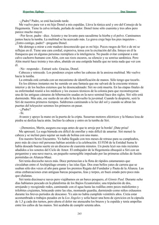 Hyperion:Hyperion: EpílogoEpílogo Dan SimmonsDan Simmons
–¿Padre? Padre, se está haciendo tarde.
Me vuelvo para ver a mi hijo Donel a mis espaldas. Lleva la túnica azul y oro del Consejo de la
Hegemonía. Tiene la calva irritada, perlada de sudor. Donel tiene sólo cuarenta y tres años pero
parece mucho mayor.
–Por favor, padre –dice. Asiento y me levanto para sacudirme la hierba y el polvo. Caminamos
juntos hacia la tumba. La multitud se ha acercado más. La grava cruje bajo los pies inquietos–.
¿Entro contigo, padre? –pregunta Donel.
Me detengo a mirar a este maduro desconocido que es mi hijo. Pocos rasgos de Siri o de mí se
reflejan en él. Tiene una cara cordial, expresiva, tensa con la excitación del día. Intuyo en él la
franqueza que en algunas personas reemplaza a la inteligencia. No puedo evitar comparar a este
calvo cachorro humano con Alón, con sus rizos oscuros, su silencio y su sonrisa sardónica. Pero
Alón murió hace treinta y tres años, abatido en una estúpida batalla que no tenía nada que ver con
él.
–No –respondo–. Entraré solo. Gracias, Donel.
Cabecea y retrocede. Los pendones crujen sobre las cabezas de la ansiosa multitud. Me vuelvo
hacia la tumba.
La entrada está cerrada con un mecanismo de identificación de manos. Sólo tengo que tocarlo.
En los últimos instantes me he sumido en una fantasía que me salvará de la creciente tristeza
interior y de los hechos externos que he desencadenado: Siri no está muerta. En las etapas finales de
su enfermedad reunió a los médicos y los escasos técnicos de la colonia para que reconstruyeran
una de las antiguas cámaras de hibernación usadas en la nave seminal hace dos siglos. Siri sólo está
durmiendo. Más aún, ese sueño de un año le ha devuelto la juventud. Cuando la despierte, será la
Siri de nuestros primeros tiempos. Saldremos caminando a la luz del sol y cuando se abran las
puertas del teleyector seremos los primeros en pasar.
–¿Padre?
–Sí.
Avanzo y apoyo la mano en la puerta de la cripta. Susurran motores eléctricos y la blanca losa de
piedra se desliza hacia atrás. Inclino la cabeza y entro en la tumba de Siri.
–¡Demonios, Merin, asegura esa soga antes de que te arroje por la borda! ¡Date prisa!
Me apresuré. La soga húmeda era difícil de enrollar y más difícil de amarrar. Siri meneó la
cabeza y se inclinó para sujetar un nudo de bolina con una mano.
Era nuestro Sexto Encuentro. Yo había llegado con tres meses de retraso para su cumpleaños,
pero más de cinco mil personas habían asistido a la celebración. El FEM de la Entidad Suma le
había deseado buena suerte en un discurso de cuarenta minutos. Un poeta leyó sus más recientes
añadidos a los sonetos del Ciclo de Amor. El embajador de la Hegemonía obsequió a Siri con un
pergamino y una nave nueva, un pequeño sumergible impulsado por las primeras células de fusión
permitidas en Alianza-Maui.
Siri tenía dieciocho naves más. Doce pertenecían a la flota de rápidos catamaranes que
circulaban entre el Archipiélago errante y las islas fijas. Dos eran bellos yates de carrera que se
usaban sólo dos veces al año para ganar los premios Regata del Fundador y Pauta de la Alianza. Las
otras embarcaciones eran antiguas barcas pesqueras, feas y torpes, en buen estado pero poco más
que chalanas.
Siri tenía diecinueve naves pero viajábamos en un barco pesquero, el Ginnie Paul. Durante ocho
días habíamos pescado en la plataforma de los Bajíos Ecuatoriales; una tripulación de dos,
arrojando y recogiendo redes, caminando con el agua hasta las rodillas entre peces malolientes y
trilobites crujientes, brincando entre las olas, montando guardia, durmiendo como niños exhaustos
durante los breves períodos de descanso. Yo aún no había cumplido veintitrés años. Creía estar
acostumbrado a trabajos pesados en la Los Ángeles y solía hacer una hora de ejercicios en la cápsula
de 1,3 g cada dos turnos, pero ahora el dolor me atenazaba los brazos y la espalda y tenía ampollas
entre los callos de las manos. Siri acababa de cumplir setenta años.
243
 