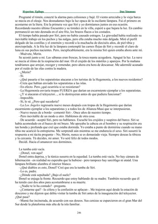 Hyperion:Hyperion: EpílogoEpílogo Dan SimmonsDan Simmons
Programé el timón, conecté la alarma para colisiones y bajé. El viento arreciaba y la vieja barca
se mecía en el oleaje. Nos desnudamos bajo la luz opaca de la oscilante lámpara. Fui el primero en
acostarme en la litera. Era la primera vez que Siri y yo dormíamos juntos en esa ocasión.
Recordando nuestro último Encuentro y su timidez en la villa, esperé a que bajara la luz. En cambio
permaneció un rato desnuda en el aire frío, los brazos flacos a los costados.
El tiempo había pasado por Siri, pero no había causado estragos. La gravedad había realizado su
inevitable trabajo en los pechos y las nalgas, pero ella estaba mucho más delgada. Miré el perfil
delgado de las costillas y el esternón y recordé a la muchacha de dieciséis años, de piel tibia y
aterciopelada. A la fría luz de la lámpara contemplé las carnes flojas de Siri y recordé el claro de
luna en sus pechos nacientes. Pero, inexplicablemente, era la misma Siri quien estaba ahora ante mí.
–Muévete, Merin.
Se acostó junto a mí. Las sábanas eran frescas, la tosca manta acogedora. Apagué la luz. La nave
se mecía al ritmo de la respiración del mar. Oí el crujido de los mástiles y aparejos. Por la mañana
tendríamos que arrojar, recoger y remendar, pero ahora era hora de descansar. Me adormilé acunado
por el ruido de las olas contra la madera.
–¿Merin?
–Sí.
–¿Qué pasaría si los separatistas atacaran a los turistas de la Hegemonía, a los nuevos residentes?
–Creía que habían enviado los separatistas a las islas.
–En efecto. Pero ¿qué ocurriría si se resistieran?
–La Hegemonía enviaría tropas FUERZA que darían un escarmiento ejemplar a los separatistas.
–¿Y si atacaran el teleyector..., si lo destruyeran antes de que pudiera funcionar?
–Imposible.
–Sí, lo sé. ¿Pero qué sucedería?
–La Los Ángeles regresaría nueve meses después con tropas de la Hegemonía que darían
escarmiento ejemplar a los separatistas y a todos los de Alianza-Maui que se interpusieran.
–Nueve meses de a bordo –comentó Siri–. Once años de nuestro tiempo.
–Pero inevitable de un modo u otro. Hablemos de otra cosa.
–De acuerdo –aceptó Siri, pero no hablamos. Escuché los crujidos y suspiros del barco. Siri se
había acomodado en el hueco de mi brazo. Me apoyaba la cabeza en el hombro y su respiración era
tan honda y profunda que creí que estaba dormida. Yo estaba a punto de dormirme cuando su mano
tibia me acarició la entrepierna. Me sorprendí aún mientras se me endurecía el sexo. Siri susurró la
respuesta a mi tácita pregunta–: No, Merin, nunca se es demasiado vieja. Siempre deseas la tibieza
y la cercanía. Tú decides, mi amor. Yo seré feliz de todos modos.
Decidí. Hacia el amanecer nos dormimos.
La tumba está vacía.
–¡Donel, ven aquí!
Donel entra deprisa, y la túnica susurra en la oquedad. La tumba está vacía. No hay cámara de
hibernación –en realidad no esperaba que la hubiese– pero tampoco hay sarcófago ni ataúd. Una
lámpara brillante alumbra el interior blanco.
–¿Qué diablos es esto, Donel? Creí que era la tumba de Siri.
–Lo es, padre.
–¿Dónde está sepultada? ¿Bajo el suelo?
Donel se enjuga la frente. Recuerdo que estoy hablando de su madre. También recuerdo que él
ha tenido casi dos años para acostumbrarse a su muerte.
–¿Nadie te lo ha contado? –pregunta.
–¿Contarme qué? –la cólera y la confusión se aplacan–. Me trajeron aquí desde la estación de
descenso y me dijeron que debía visitar la tumba de Siri antes de la inauguración del teleyector.
¿Qué pasa?
–Mamá fue incinerada, de acuerdo con sus deseos. Sus cenizas se esparcieron en el gran Mar del
Sur desde la plataforma más alta de la isla familiar.
246
 