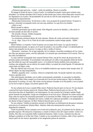 Hyperion:Hyperion: EpílogoEpílogo Dan SimmonsDan Simmons
–¿Entonces para qué esta... cripta? –cuido mis palabras. Donel es sensible.
Se enjuga la frente de nuevo y mira el suelo. La multitud no puede vernos pero estamos muy
atrasados. Los demás miembros del Consejo ya han tenido que correr colina abajo para reunirse con
los dignatarios en el palco. Mi pesadumbre de este día no sólo ha sido inoportuna, sino que ha
estropeado la representación.
–Mamá dejó instrucciones. Se llevaron a cabo –toca un panel de la pared interior. El panel se
desliza y descubre un pequeño nicho con una caja metálica. La caja lleva mi nombre.
–¿Qué es eso?
Donel sacude la cabeza.
–Artículos personales que te dejó mamá. Sólo Magritte conocía los detalles, y ella murió el
invierno pasado sin desvelar el secreto.
–De acuerdo. Gracias. Saldré enseguida.
Donel mira su cronómetro.
–La ceremonia comienza dentro de ocho minutos. Dentro de veinte activarán el teleyector.
–Lo sé –digo. Vaya si lo sé. Parte de mí sabe exactamente cuánto tiempo queda–. Saldré
enseguida.
Donel titubea y se marcha. Cierro la puerta con un toque de la mano. La caja de metal es
asombrosamente pesada. La apoyo en el suelo de piedra y me acuclillo al lado. Un identificador de
manos más pequeño me da acceso. La tapa se abre y atisbo el interior.
–Demonios –murmuro. No sé qué esperaba, tal vez objetos, recuerdos nostálgicos de los ciento
tres días que pasamos juntos, una flor aplastada o la caracola que encontramos en Fevarone. Pero no
hay tales recordatorios.
La caja contiene un pequeño láser manual Steiner-Ginn, una de las armas de proyección más
potentes jamás construidas. El acumulador está unido por un cable a una pequeña célula de fusión
que Siri debió de sacar del sumergible nuevo. A la célula de fusión también está conectado un
comlog, una antigualla con un interior de estado sólido y un panel de cristal líquido. El indicador de
carga emite un fulgor verde.
Hay dos objetos más en la caja. Uno es el medallón traductor que usamos tanto tiempo atrás. El
último objeto me deja boquiabierto.
–Diablos, pequeña zorra –exclamo. Ahora lo comprendo todo. No puedo reprimir una sonrisa–.
Artera y querida zorra.
Allí, pulcramente enrollada, con el cable correctamente enchufado, se encuentra la alfombra
voladora que Mike Osho compró en el mercado de Carvnel por treinta marcos. Dejo la alfombra,
desconecto el comlog y lo saco. Me siento con las piernas cruzadas en la fría piedra y toco el panel.
La luz de la cripta se apaga y de pronto aparece Siri.
No me echaron de la nave cuando Mike murió. Pudieron hacerlo pero no fue así. No me dejaron
a merced de la provinciana justicia de Alianza-Maui. Pudieron hacerlo pero no fue así. Me
retuvieron dos días en Seguridad y me interrogaron. En una ocasión fue el propio capitán Singh
quien formuló las preguntas. Luego me reintegraron al servicio activo. Durante los cuatro meses del
largo salto de regreso me atormenté pensando en el asesinato de Mike. Sabía que mi torpeza había
contribuido a su muerte. Trabajaba mis turnos, soñaba mis sudorosas pesadillas y me preguntaba si
me darían la baja al regresar a la Red. Pudieron hacerlo pero no fue así.
No me echaron. Tendría mi permiso normal en la Red pero no disfrutaría de descansos mientras
estuviera en el sistema de Alianza-Maui. Además, hubo una amonestación escrita y una
degradación temporal.
Tomé mi permiso de tres semanas con el resto de la dotación, pero, al contrario de los demás, no
pensaba regresar. Me teleyecté a Esperance y cometí el clásico error del viajero estelar: visitar a la
familia. Dos días en el atestado bulbo residencial bastaron. Salté a Lusus y durante tres días me
dediqué a putañear en la Rue des Chats. Cuando se me ensombreció el ánimo, salté a Fuji y perdí la
mayor parte de mis marcos apostando en las sangrientas peleas de samurais.
247
 