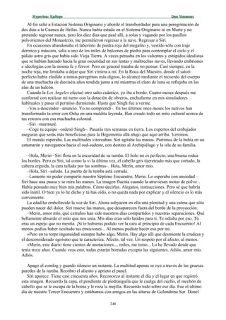 Hyperion:Hyperion: EpílogoEpílogo Dan SimmonsDan Simmons
Al fin salté a Estación Sistema Originario y abordé el transbordador para una peregrinación de
dos días a la Cuenca de Hellas. Nunca había estado en el Sistema Originario ni en Marte y no
pretendo regresar nunca, pero los diez días que pasé allí, a solas y vagando por los pasillos
polvorientos del Monasterio, me permitieron regresar a la nave. Regresar a Siri.
En ocasiones abandonaba el laberinto de piedra roja del megalito y, vestido sólo con traje
dérmico y máscara, salía a uno de los miles de balcones de piedra para contemplar el cielo y el
pálido astro gris que había sido Vieja Tierra. A veces pensaba en los valientes y estúpidos idealistas
que se habían lanzado hacia la gran oscuridad en sus lentas y maltrechas naves, llevando embriones
e ideologías con la misma fe y fervor. Pero en general trataba de no pensar. Casi siempre, en la
noche roja, me limitaba a dejar que Siri viniera a mí. En la Roca del Maestro, donde el satori
perfecto había eludido a tantos peregrinos más dignos, lo alcancé mediante el recuerdo del cuerpo
de una muchacha de dieciséis años tendida junto a mí mientras el claro de luna se reflejaba en las
alas de un halcón.
Cuando la Los Ángeles efectuó otro salto cuántico, yo iba a bordo. Cuatro meses después me
conformé con realizar mi turno con la dotación de obreros, enchufarme en mis simuladores
habituales y pasar el permiso durmiendo. Hasta que Singh fue a verme.
–Vas a descender –anunció. Yo no comprendí–. En los últimos once meses los nativos han
transformado tu error con Osho en una maldita leyenda. Han creado todo un mito cultural acerca de
tus retozos con esa muchacha colonial.
–Siri –murmuré.
–Coge tu equipo –ordenó Singh–. Pasarás tres semanas en tierra. Los expertos del embajador
aseguran que serás más beneficioso para la Hegemonía allá abajo que aquí arriba. Veremos.
El mundo esperaba. Las multitudes vitoreaban. Siri agitaba las manos. Partimos de la bahía en un
catamarán y navegamos hacia el sud-sudeste, con destino al Archipiélago y la isla de su familia.
–Hola, Merin –Siri flota en la oscuridad de su tumba. El holo no es perfecto; una bruma rodea
los bordes. Pero es Siri, tal como la vi la última vez, el cabello gris tijereteado más que cortado, la
cabeza erguida, la cara tallada por las sombras–. Hola, Merin, amor mío.
–Hola, Siri –saludo. La puerta de la tumba está cerrada.
–Lamento no poder compartir nuestro Séptimo Encuentro, Merin. Lo esperaba con ansiedad –
Siri hace una pausa y se mira las manos. La imagen fluctúa cuando la atraviesan motas de polvo–.
Había pensado muy bien mis palabras. Cómo decirlas. Alegatos, instrucciones. Pero sé que habría
sido inútil. O bien ya lo he dicho y tú has oído, o no queda nada por explicar y el silencio es lo más
conveniente.
La edad ha embellecido la voz de Siri. Ahora subyacen en ella una plenitud y una calma que sólo
pueden nacer del dolor. Siri mueve las manos, que desaparecen fuera del borde de la proyección.
–Merin, amor mío, qué extraños han sido nuestros días compartidos y nuestras separaciones. Qué
bellamente absurdo el mito que nos unía. Mis días eran sólo latidos para ti. Te odiaba por eso. Tú
eras un espejo que no mentía. ¡Si te hubieras podido ver la cara al principio de cada Encuentro! Al
menos podías haber ocultado tus emociones... Al menos pudiste hacer eso por mí.
»Pero en tu torpe ingenuidad siempre hubo algo, Merin. Hay algo allí que desmiente la crudeza y
el desconsiderado egoísmo que te caracteriza. Afecto, tal vez. Un respeto por el afecto, al menos.
»Merin, este diario tiene cientos de anotaciones..., miles, me temo... Lo he llevado desde que
tenía trece años. Cuando veas esto, todas estarán borradas excepto las siguientes. Adiós, amor mío.
Adiós.
Apago el comlog y guardo silencio un instante. La multitud apenas se oye a través de las gruesas
paredes de la tumba. Recobro el aliento y aprieto el panel.
Siri aparece. Tiene casi cincuenta años. Reconozco al instante el día y el lugar en que registró
esta imagen. Recuerdo la capa, el pendiente de piedranguila que le cuelga del cuello, el mechón de
cabello que se le escapa de la boina y le roza la mejilla. Recuerdo todo sobre ese día. Fue el último
día de nuestro Tercer Encuentro y estábamos con amigos en las alturas de Golondrina Sur. Donel
248
 