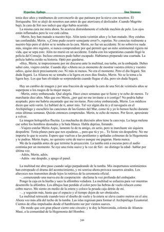 Hyperion:Hyperion: EpílogoEpílogo Dan SimmonsDan Simmons
tenía diez años y tratábamos de convencerlo de que patinara por la nieve con nosotros. Él
lloriqueaba. Siri se alejó de nosotros aun antes de que aterrizara el deslizador. Cuando Magritte
bajó, la cara de Siri nos indicó que algo había ocurrido.
La misma cara me mira ahora. Se acaricia distraídamente el rebelde mechón de pelo. Los ojos
están inflamados pero la voz está calma.
–Merin, hoy han matado a nuestro hijo. Alón tenía veintiún años y lo han matado. Hoy estabas
tan confundido, Merin. «¿Cómo pudo ocurrir semejante error?», repetías. No conocías realmente a
nuestro hijo pero el dolor se te notaba en la cara. Merin, no fue un accidente. Si no sobrevive nada
más, ningún otro registro, si nunca comprendiste por qué permití que un mito sentimental rigiera mi
vida, que se sepa esto: Alón no murió en un accidente. Estaba con los separatistas cuando llegó la
policía del Consejo. Incluso entonces pudo haber escapado. Habíamos preparado una coartada. La
policía habría creído su historia. Optó por quedarse.
»Hoy, Merin, te impresionaste por mi discurso ante la multitud, esa turba, en la embajada. Debes
saber esto, viajero estelar. Cuando dije «Ahora no es momento de mostrar vuestra cólera y vuestro
odio», quise decir precisamente eso. Ni más ni menos. No era el momento. Pero el día llegará. Sin
duda llegará. La Alianza no se tomaba a la ligera en esos días finales, Merin. No se la toma a la
ligera hoy. Los que han olvidado se sorprenderán cuando llegue el día, pero sin duda llegará.
Hay un cambio de imagen y por una fracción de segundo la cara de una Siri de veintiséis años se
superpone a los rasgos de la mujer mayor.
–Merin, estoy embarazada. Qué alegría. Hace cinco semanas que te fuiste y te echo de menos. Te
marcharás diez años. Más que eso Merin, ¿por qué no me invitaste a ir contigo? No podría haber
aceptado, pero me habría encantado que me invitaras. Pero estoy embarazada, Merin. Los médicos
dicen que será varón. Le hablaré de ti, amor mío. Tal vez algún día tú y él naveguéis en el
Archipiélago y escuchéis las canciones de las Gentes del Mar, como tú y yo lo hemos hecho durante
estas últimas semanas. Quizás entonces comprendas. Merin, te echo de menos. Por favor, apresúrate
a volver.
La imagen holográfica fluctúa. La muchacha de dieciséis años tiene la cara roja. La larga melena
cae sobre los hombros desnudos y la bata blanca. Habla deprisa, llorando.
–Viajero estelar Merin Aspic, lamento lo de tu amigo, en serio, pero te marchaste sin siquiera
despedirte. Tenía planes para que nos ayudaras..., para que tú y yo... Te fuiste sin despedirte. No me
importa lo que te ocurra. Espero que vuelvas a las pestilentes y apiñadas colmenas de la Hegemonía
y te pudras. Merin Aspic, no quisiera verte de nuevo aunque me pagaran. Hasta nunca.
Me da la espalda antes de que termine la proyección. La tumba está a oscuras pero el audio
continúa por un momento. Se oye una risita suave y la voz de Siri –no distingo la edad– hablar por
última vez.
–Adiós, Merin, adiós.
–Adiós –me despido, y apago el panel.
La multitud me abre paso cuando salgo parpadeando de la tumba. Mis inoportunos sentimientos
han estropeado el drama del acontecimiento, y mi sonrisa ahora provoca susurros airados. Los
altavoces nos transmiten desde lejos la retórica de la ceremonia oficial.
–...comenzando una nueva era de cooperación –declama la voz profunda del embajador.
Pongo la caja en la hierba y saco la alfombra voladora. La multitud se esfuerza para ver mientras
desenrollo la alfombra. Los dibujos han perdido el color pero las hebras de vuelo relucen como
cobre nuevo. Me siento en medio de la estera y coloco la pesada caja detrás de mí.
–...y seguirán más, hasta que el espacio y el tiempo dejen de ser obstáculos.
La multitud retrocede cuando toco el diseño de vuelo y la estera se eleva cuatro metros en el aire.
Ahora veo más allá del techo de la tumba. Las islas regresan para formar el Archipiélago Ecuatorial.
Cientos de ellas impulsadas desde el hambriento sur por vientos suaves.
–De modo que con gran placer cierro este circuito y te doy la bienvenida, colonia de Alianza-
Maui, a la comunidad de la Hegemonía del Hombre.
249
 