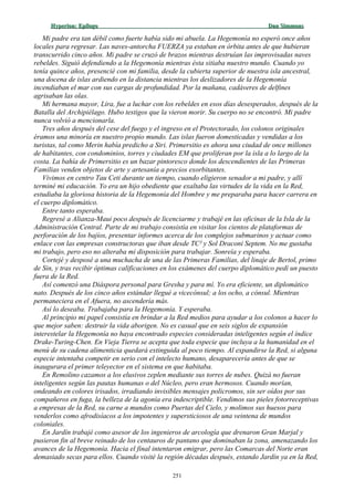 Hyperion:Hyperion: EpílogoEpílogo Dan SimmonsDan Simmons
Mi padre era tan débil como fuerte había sido mi abuela. La Hegemonía no esperó once años
locales para regresar. Las naves-antorcha FUERZA ya estaban en órbita antes de que hubieran
transcurrido cinco años. Mi padre se cruzó de brazos mientras destruían las improvisadas naves
rebeldes. Siguió defendiendo a la Hegemonía mientras ésta sitiaba nuestro mundo. Cuando yo
tenía quince años, presencié con mi familia, desde la cubierta superior de nuestra isla ancestral,
una docena de islas ardiendo en la distancia mientras los deslizadores de la Hegemonía
incendiaban el mar con sus cargas de profundidad. Por la mañana, cadáveres de delfines
agrisaban las olas.
Mi hermana mayor, Lira, fue a luchar con los rebeldes en esos días desesperados, después de la
Batalla del Archipiélago. Hubo testigos que la vieron morir. Su cuerpo no se encontró. Mi padre
nunca volvió a mencionarla.
Tres años después del cese del fuego y el ingreso en el Protectorado, los colonos originales
éramos una minoría en nuestro propio mundo. Las islas fueron domesticadas y vendidas a los
turistas, tal como Merin había predicho a Siri. Primersitio es ahora una ciudad de once millones
de habitantes, con condominios, torres y ciudades EM que proliferan por la isla a lo largo de la
costa. La bahía de Primersitio es un bazar pintoresco donde los descendientes de las Primeras
Familias venden objetos de arte y artesanía a precios exorbitantes.
Vivimos en centro Tau Ceti durante un tiempo, cuando eligieron senador a mi padre, y allí
terminé mi educación. Yo era un hijo obediente que exaltaba las virtudes de la vida en la Red,
estudiaba la gloriosa historia de la Hegemonía del Hombre y me preparaba para hacer carrera en
el cuerpo diplomático.
Entre tanto esperaba.
Regresé a Alianza-Maui poco después de licenciarme y trabajé en las oficinas de la Isla de la
Administración Central. Parte de mi trabajo consistía en visitar los cientos de plataformas de
perforación de los bajíos, presentar informes acerca de los complejos submarinos y actuar como
enlace con las empresas constructoras que iban desde TC² y Sol Draconi Septem. No me gustaba
mi trabajo, pero eso no alteraba mi disposición para trabajar. Sonreía y esperaba.
Cortejé y desposé a una muchacha de una de las Primeras Familias, del linaje de Bertol, primo
de Sin, y tras recibir óptimas calificaciones en los exámenes del cuerpo diplomático pedí un puesto
fuera de la Red.
Así comenzó una Diáspora personal para Gresha y para mí. Yo era eficiente, un diplomático
nato. Después de los cinco años estándar llegué a vicecónsul; a los ocho, a cónsul. Mientras
permaneciera en el Afuera, no ascendería más.
Así lo deseaba. Trabajaba para la Hegemonía. Y esperaba.
Al principio mi papel consistía en brindar a la Red medios para ayudar a los colonos a hacer lo
que mejor saben: destruir la vida aborigen. No es casual que en seis siglos de expansión
interestelar la Hegemonía no haya encontrado especies consideradas inteligentes según el índice
Drake-Turing-Chen. En Vieja Tierra se acepta que toda especie que incluya a la humanidad en el
menú de su cadena alimenticia quedará extinguida al poco tiempo. Al expandirse la Red, si alguna
especie intentaba competir en serio con el intelecto humano, desaparecería antes de que se
inaugurara el primer teleyector en el sistema en que habitaba.
En Remolino cazamos a los elusivos zeplen mediante sus torres de nubes. Quizá no fueran
inteligentes según las pautas humanas o del Núcleo, pero eran hermosos. Cuando morían,
ondeando en colores irisados, irradiando invisibles mensajes policromos, sin ser oídos por sus
compañeros en fuga, la belleza de la agonía era indescriptible. Vendimos sus pieles fotorreceptivas
a empresas de la Red, su carne a mundos como Puertas del Cielo, y molimos sus huesos para
venderlos como afrodisíacos a los impotentes y supersticiosos de una veintena de mundos
coloniales.
En Jardín trabajé como asesor de los ingenieros de arcología que drenaron Gran Marjal y
pusieron fin al breve reinado de los centauros de pantano que dominaban la zona, amenazando los
avances de la Hegemonía. Hacia el final intentaron emigrar, pero las Comarcas del Norte eran
demasiado secas para ellos. Cuando visité la región décadas después, estando Jardín ya en la Red,
251
 