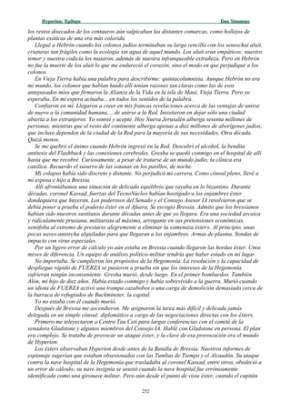 Hyperion:Hyperion: EpílogoEpílogo Dan SimmonsDan Simmons
los restos disecados de los centauros aún salpicaban las distantes comarcas, como hollejos de
plantas exóticas de una era más colorida.
Llegué a Hebrón cuando los colonos judíos terminaban su larga rencilla con los seneschai aluit,
criaturas tan frágiles como la ecología sin agua de aquel mundo. Los aluit eran empáticos: nuestro
temor y nuestra codicia los mataron, además de nuestra infranqueable extrañeza. Pero en Hebrón
no fue la muerte de los aluit lo que me endureció el corazón, sino el modo en que perjudiqué a los
colonos.
En Vieja Tierra había una palabra para describirme: quintacolumnista. Aunque Hebrón no era
mi mundo, los colonos que habían huido allí tenían razones tan claras como las de esos
antepasados míos que firmaron la Alianza de la Vida en la isla de Maui, Vieja Tierra. Pero yo
esperaba. En mi espera actuaba... en todos los sentidos de la palabra.
Confiaron en mí. Llegaron a creer en mis francas revelaciones acerca de las ventajas de unirse
de nuevo a la comunidad humana..., de unirse a la Red. Insistieron en dejar sólo una ciudad
abierta a los extranjeros. Yo sonreí y acepté. Hoy Nueva Jerusalén alberga sesenta millones de
personas, mientras que el resto del continente alberga apenas a diez millones de aborígenes judíos,
que incluso dependen de la ciudad de la Red para la mayoría de sus necesidades. Otra década.
Quizá menos.
Se me quebró el ánimo cuando Hebrón ingresó en la Red. Descubrí el alcohol, la bendita
antítesis del Flashback y las conexiones cerebrales. Gresha se quedó conmigo en el hospital de allí
hasta que me recobré. Curiosamente, a pesar de tratarse de un mundo judío, la clínica era
católica. Recuerdo el susurro de las sotanas en los pasillos, de noche.
Mi colapso había sido discreto y distante. No perjudicó mi carrera. Como cónsul pleno, llevé a
mi esposa e hijo a Bressia.
Allí afrontábamos una situación de delicado equilibrio que rayaba en lo bizantino. Durante
décadas, coronel Kassad, fuerzas del TecnoNúcleo habían hostigado a los enjambres éxter
dondequiera que huyeran. Los poderosos del Senado y el Consejo Asesor IA resolvieron que se
debía poner a prueba el poderío éxter en el Afuera. Se escogió Bressia. Admito que los bressianos
habían sido nuestros sustitutos durante décadas antes de que yo llegara. Era una sociedad arcaica
y ridículamente prusiana, militarista al máximo, arrogante en sus pretensiones económicas,
xenófoba al extremo de prestarse alegremente a eliminar la «amenaza éxter». Al principio, unas
pocas naves-antorcha alquiladas para que llegaran a los enjambres. Armas de plasma. Sondas de
impacto con virus especiales.
Por un ligero error de cálculo yo aún estaba en Bressia cuando llegaron las hordas éxter. Unos
meses de diferencia. Un equipo de análisis político-militar tendría que haber estado en mi lugar.
No importaba. Se cumplieron los propósitos de la Hegemonía. La resolución y la capacidad de
despliegue rápido de FUERZA se pusieron a prueba sin que los intereses de la Hegemonía
sufrieran ningún inconveniente. Gresha murió, desde luego. En el primer bombardeo. También
Alón, mi hijo de diez años. Había estado conmigo y había sobrevivido a la guerra. Murió cuando
un idiota de FUERZA activó una trampa cazabobos o una carga de demolición demasiado cerca de
la barraca de refugiados de Buckminster, la capital.
Yo no estaba con él cuando murió.
Después de Bressia me ascendieron. Me asignaron la tarea más difícil y delicada jamás
delegada en un simple cónsul: diplomático a cargo de las negociaciones directas con los éxters.
Primero me teleyectaron a Centro Tau Ceti para largas conferencias con el comité de la
senadora Gladstone y algunos miembros del Consejo IA. Hablé con Gladstone en persona. El plan
era complejo. Se trataba de provocar un ataque éxter, y la clave de esa provocación era el mundo
de Hyperion.
Los éxters observaban Hyperion desde antes de la Batalla de Bressia. Nuestros informes de
espionaje sugerían que estaban obsesionados con las Tumbas de Tiempo y el Alcaudón. Su ataque
contra la nave hospital de la Hegemonía que trasladaba al coronel Kassad, entre otros, obedeció a
un error de cálculo; su nave insignia se asustó cuando la nave hospital fue erróneamente
identificada como una gironave militar. Pero aún desde el punto de vista éxter, cuando el capitán
252
 