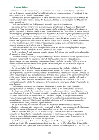 Hyperion:Hyperion: EpílogoEpílogo Dan SimmonsDan Simmons
envió las naves de descenso cerca de las Tumbas reveló con ello su aptitud para desafiar las
mareas de tiempo. Cuando al fin el Alcaudón diezmó a sus equipos comando, el capitán de la nave-
antorcha regresó al Enjambre para ser ejecutado.
Pero nuestros informes sugerían que el error éxter no había representado un desastre total. Se
habían obtenido datos valiosos acerca del Alcaudón. Además, la obsesión éxter con Hyperion se
había profundizado.
Gladstone me explicó que la Hegemonía pretendía capitalizar esa obsesión.
La esencia del plan era provocar a los éxters para que atacaran la Hegemonía. El foco del
ataque sería Hyperion. Me dieron a entender que la batalla resultante se relacionaba más con la
política interna de la Red que con los éxters. Ciertos elementos del TecnoNúcleo se habían opuesto
durante siglos a que Hyperion ingresara en la Hegemonía. Gladstone explicó que esta situación ya
no convenía a la humanidad y que una anexión forzosa de Hyperion –con el pretexto de defender la
Red misma– permitiría que las coaliciones IA más progresistas del Núcleo ganaran poder. Este
cambio en el equilibrio de poder dentro del Núcleo beneficiaría al Senado y la Red de maneras que
no se me detallaron. Los éxters serían erradicados para siempre como amenaza potencial. Se
iniciaría una nueva era de gloria para la Hegemonía.
Gladstone me explicó que yo no tenía por qué aceptar. La misión estaba plagada de peligros,
tanto para mi carrera como para mi vida. A pesar de todo, acepté.
La Hegemonía me brindó una nave espacial privada. Solicité una sola modificación: el añadido
de un antiguo piano Steinway.
Durante meses viajé solo bajo el impulso Hawking. Durante más meses recorrí regiones adonde
migraban regularmente los enjambres éxter. Al final detectaron mi nave y la capturaron.
Aceptaron que yo era un mensajero, aunque conocían mi condición de espía. Deliberaron para
decidir si debían matarme y resolvieron que no. Deliberaron para decidir si debían negociar
conmigo y resolvieron que sí.
No intentaré describir la belleza de la vida en un enjambre: las ciudades globulares de
gravedad cero, las granjas en cometas, los cúmulos de impulso, los bosques microorbitales, los
ríos migratorios, los diez mil colores y texturas de la vida en la Semana del Contacto. Creo que los
éxters han conseguido algo que la humanidad de la Red no ha logrado en los últimos milenios: han
evolucionado. Mientras nosotros vivimos en nuestras culturas derivativas, pálidos reflejos de la
vida de Vieja Tierra, los éxters han explorado nuevas dimensiones de la estética, la ética, las
biociencias, las artes y todos los campos que deben cambiar y crecer para reflejar el desarrollo del
alma humana.
Los llamamos bárbaros y nos aferramos tímidamente a nuestra Red, como visigodos
agazapándose en las ruinas de la disipada gloria de Roma... y nos consideramos civilizados.
En diez meses estándar les conté mi mayor secreto y ellos me revelaron el suyo. Expliqué con
todo detalle que la gente de Gladstone pretendía exterminarlos. Les descubrí que los científicos de
la Red no comprendían las anomalías de las Tumbas de Tiempo, y el inexplicable temor del
TecnoNúcleo ante Hyperion. Señalé que Hyperion sería una trampa si intentaban ocuparlo, que
hasta el último elemento FUERZA sería trasladado al Sistema de Hyperion para aplastarlos.
Revelé todo lo que sabía y de nuevo esperé la muerte.
En vez de matarme, me contaron una cosa. Me mostraron interferencias de ultralínea,
grabaciones en haz cerrado, y sus propios registros de la fecha en que habían huido del Sistema de
Vieja Tierra, cuatro siglos y medio antes. Los hechos eran terribles en su sencillez.
El Gran Error del 38 no fue tal. La muerte de Vieja Tierra obedeció a un plan de ciertos
elementos del TecnoNúcleo y sus aliados humanos en el creciente gobierno de la Hegemonía. La
Hégira se organizó detalladamente décadas antes de que ese agujero negro descontrolado se
hundiera «por accidente» en el corazón de Vieja Tierra.
La Red de Mundos, la Entidad Suma, la Hegemonía del Hombre, se originaban en el más
pérfido parricidio. Ahora se mantenían mediante una discreta y deliberada política de fratricidio:
el exterminio de toda especie que mostrara el menor potencial para la competencia. Y los éxters, la
253
 