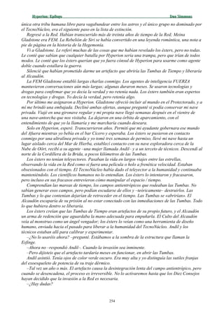 Hyperion:Hyperion: EpílogoEpílogo Dan SimmonsDan Simmons
única otra tribu humana libre para vagabundear entre los astros y el único grupo no dominado por
el TecnoNúcleo, era el siguiente paso en la lista de extinción.
Regresé a la Red. Habían transcurrido más de treinta años de tiempo de la Red; Meina
Gladstone era FEM. La Rebelión de Siri se había convertido en una leyenda romántica, una nota a
pie de página en la historia de la Hegemonía.
Vi a Gladstone. Le referí muchas de las cosas que me habían revelado los éxters, pero no todas.
Le conté que sabían que cualquier batalla por Hyperion sería una trampa, pero que irían de todos
modos. Le conté que los éxters querían que yo fuera cónsul de Hyperion para usarme como agente
doble cuando estallara la guerra.
Silencié que habían prometido darme un artefacto que abriría las Tumbas de Tiempo y liberaría
al Alcaudón.
La FEM Gladstone entabló largas charlas conmigo. Los agentes de inteligencia FUERZA
mantuvieron conversaciones aún más largas; algunas duraron meses. Se usaron tecnologías y
drogas para confirmar que yo decía la verdad y no retenía nada. Los éxters también eran expertos
en tecnologías y drogas. Yo decía la verdad, pero retenía algo.
Por último me asignaron a Hyperion. Gladstone ofreció incluir al mundo en el Protectorado, y a
mí me brindó una embajada. Decliné ambas ofertas, aunque pregunté si podía conservar mi nave
privada. Viajé en una gironave regular y mi propia nave llegó semanas después en el vientre de
una nave-antorcha que nos visitaba. La dejaron en una órbita de aparcamiento, con el
entendimiento de que yo la llamaría y me marcharía cuando deseara.
Solo en Hyperion, esperé. Transcurrieron años. Permití que mi ayudante gobernara ese mundo
del Afuera mientras yo bebía en el bar Cicero y esperaba. Los éxters se pusieron en contacto
conmigo por una ultralínea privada y yo tomé tres semanas de permiso, llevé mi nave hasta un
lugar aislado cerca del Mar de Hierba, establecí contacto con su nave exploradora cerca de la
Nube de Oört, recibí a su agente –una mujer llamada Andil– y a un terceto de técnicos. Descendí al
norte de la Cordillera de la Brida, a pocos kilómetros de las Tumbas.
Los éxters no tenían teleyectores. Pasaban la vida en largos viajes entre las estrellas,
observando la vida en la Red como si fuera una película o holo a frenética velocidad. Estaban
obsesionados con el tiempo. El TecnoNúcleo había dado el teleyector a la humanidad y continuaba
manteniéndolo. Los científicos humanos no lo entendían. Los éxters lo intentaron y fracasaron,
pero incluso en sus fracasos entrevieron cómo manipular el espacio / tiempo.
Comprendían las mareas de tiempo, los campos antientrópicos que rodeaban las Tumbas. No
sabían generar esos campos, pero podían escudarse de ellos y –teóricamente– destruirlos. Las
Tumbas y lo que contenían dejarían de retroceder en el tiempo. Las Tumbas se «abrirían». El
Alcaudón escaparía de su prisión al no estar conectado con las inmediaciones de las Tumbas. Todo
lo que hubiera dentro se liberaría.
Los éxters creían que las Tumbas de Tiempo eran artefactos de su propio futuro, y el Alcaudón
un arma de redención que aguardaba la mano adecuada para empuñarla. El Culto del Alcaudón
veía al monstruo como un ángel vengador; los éxters lo veían como una herramienta de diseño
humano, enviada hacia el pasado para liberar a la humanidad del TecnoNúcleo. Andil y los
técnicos estaban allí para calibrar y experimentar.
–¿No lo usaréis ahora? –pregunté. Estábamos a la sombra de la estructura que llaman la
Esfinge.
–Ahora no –respondió Andil–. Cuando la invasión sea inminente.
–Pero dijisteis que el artefacto tardaría meses en funcionar, en abrir las Tumbas.
Andil asintió. Tenía ojos de color verde oscuro. Era muy alta y yo distinguía las sutiles franjas
del exoesqueleto de potencia de su traje dérmico.
–Tal vez un año o más. El artefacto causa la desintegración lenta del campo antientrópico, pero
cuando se desencadena, el proceso es irreversible. No lo activaremos hasta que los Diez Consejos
hayan decidido que la invasión a la Red es necesaria.
–¿Hay dudas?
254
 