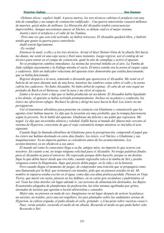 Hyperion:Hyperion: EpílogoEpílogo Dan SimmonsDan Simmons
–Debates éticos –explicó Andil. A pocos metros, los tres técnicos cubrían el artefacto con una
tela de camuflaje y un campo de contención codificado–. Una guerra interestelar causará millones
de muertes, quizá miles de millones. La liberación del Alcaudón tendrá consecuencias
imprevisibles. Aunque necesitemos atacar al Núcleo, se debate cuál es el mejor sistema.
Asentí y miré el artefacto y el valle de las Tumbas.
–Pero una vez que esto esté activado, no habrá retroceso. El Alcaudón quedará libre, y habréis
tenido que ganar la guerra para controlarlo.
Andil sonrió ligeramente.
–Es verdad.
Entonces la maté, a ella y a los tres técnicos. Arrojé el láser Steiner-Ginn de la abuela Siri hacia
las dunas, me senté en una caja vacía y lloré unos instantes. Luego regresé, usé el comlog de un
técnico para entrar en el campo de contención, quité la tela de camuflaje y activé el aparato.
No se produjeron cambios inmediatos. La misma luz invernal titilaba en el aire. La Tumba de
Jade refulgía suavemente y la Esfinge miraba el vacío. El único sonido era la arena al raspar cajas
y cadáveres. Sólo un indicador reluciente del aparato éxter demostraba que estaba funcionando,
que ya había funcionado.
Regresé despacio a la nave, temiendo o deseando que apareciera el Alcaudón. Me senté en el
balcón de mi nave durante más de una hora, mientras las sombras caían sobre el valle y la arena
cubría los cadáveres. No hubo Alcaudón. No hubo árbol de espinas. Al cabo de un rato toqué un
preludio de Bach en el Steinway, cené la nave y me elevé al espacio.
Llamé a la nave éxter y dije que se había producido un accidente. El Alcaudón había liquidado
a los demás; el aparato se había activado prematuramente. Incluso en su pánico y confusión, los
éxters me ofrecieron refugio. Rechacé la oferta y dirigí mi nave hacia la Red. Los éxters no me
persiguieron.
Usé el transmisor ultralínea para ponerme en contacto con Gladstone y comunicarle que los
agentes éxter habían muerto. Le dije que la invasión era muy probable, que la trampa funcionaría
según lo previsto. No le hablé del aparato. Gladstone me felicitó y me pidió que regresara. Me
negué. Le dije que necesitaba silencio y soledad. Enfilé hacia el mundo del Afuera más cercano al
sistema de Hyperion, consciente de que el viaje consumiría tiempo mientras se iniciaba el acto
siguiente.
Cuando llegó la llamada ultralínea de Gladstone para la peregrinación, comprendí el papel que
los éxters me habían destinado en estos días finales; los éxters, o el Núcleo, o Gladstone y sus
maquinaciones. Ya no importa quiénes se consideren amos de los acontecimientos. Los
acontecimientos ya no obedecen a sus amos.
El mundo tal como lo conocemos llega a su fin, amigos míos, no importa lo que ocurra con
nosotros. En cuanto a mí, no tengo ninguna solicitud para el Alcaudón. No traigo palabras finales
para el Alcaudón ni para el universo. He regresado porque debo hacerlo, porque es mi destino.
Supe lo que debía hacer desde que era niño, cuando regresaba solo a la tumba de Siri y juraba
venganza contra la Hegemonía. Supe qué precio debía pagar, en la vida y en la historia.
Pero cuando llegue el momento de juzgar, de comprender una traición que se propagará como
una llamarada por la Red, que terminará con mundos, pido que no piensen ustedes en mí. Mi
nombre ni siquiera estaba escrito en el agua, como dijo esa alma poética perdida. Piensen en Vieja
Tierra, que murió sin razón, piensen en los delfines, en su carne gris secándose y pudriéndose al
sol. Vean las islas móviles sin lugar adonde ir, sus terrenos de alimentación destruidos, los Bajíos
Ecuatoriales plagados de plataformas de perforación, las islas mismas agobiadas por gritos,
atestadas de turistas que apestan a loción ultravioleta y cannabis.
Mejor aún, no piensen en nada de eso. Imagínense en mi lugar después de activar la palanca:
un asesino, un traidor, pero aun así orgulloso, los pies plantados sobre las ondulantes arenas de
Hyperion, la cabeza erguida, el puño alzado al cielo, gritando: «¡Una peste sobre vuestras casas!»
Pues, verán ustedes, recuerdo el sueño de mi abuela. Recuerdo el modo en que pudo haber sido.
Recuerdo a Siri.
255
 