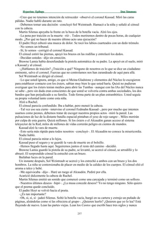 Hyperion:Hyperion: EpílogoEpílogo Dan SimmonsDan Simmons
–Creo que no tenemos intención de retroceder –observó el coronel Kassad. Miró las caras
pálidas. Nadie habló durante un rato.
–Debemos tomar una decisión –concluyó Sol Weintraub. Hamacó a la niña y señaló al cónsul
con la cabeza.
Martin Silenus apoyaba la frente en la boca de la botella vacía. Alzó los ojos.
–La pena por traición es la muerte –rió–. Todos moriremos dentro de pocas horas, de cualquier
modo. ¿Por qué no hacer de nuestro último acto una ejecución?
El padre Hoyt esbozó una mueca de dolor. Se tocó los labios cuarteados con un dedo trémulo.
–No somos un tribunal.
–Sí, lo somos –corrigió el coronel Kassad.
El cónsul estiró las piernas, apoyó los brazos en las rodillas y entrelazó los dedos.
–Decidan ustedes –dijo sin emoción.
Brawne Lamia había desenfundado la pistola automática de su padre. La apoyó en el suelo, miró
a Kassad y al cónsul.
–¿Hablamos de traición? ¿Traición a qué? Ninguno de nosotros es lo que se dice un ciudadano
eminente, salvo el coronel. Fuerzas que no controlamos nos han zarandeado de aquí para allá.
Sol Weintraub se dirigió al cónsul.
–Lo que usted ignora, amigo, es que si Meina Gladstone y elementos del Núcleo lo escogieron
para establecer contacto con los éxters, sabían muy bien lo que usted haría. Quizá no pudieran
averiguar que los éxters tenían medios para abrir las Tumbas –aunque con las IAs del Núcleo nunca
se sabe–, pero sin duda eran conscientes de que usted se volvería contra ambas sociedades, los dos
bandos que han perjudicado a su familia. Todo forma parte de un plan estrambótico. Usted seguía
su propia voluntad tanto como esta niña.
Alzó a Rachel.
El cónsul parecía confundido. Iba a hablar, pero meneó la cabeza.
–Tal vez eso sea cierto –intervino el coronel Fedmahn Kassad–, pero por mucho que intenten
usarnos como peones, debemos tratar de escoger nuestros propios actos –miró la pared. Las
pulsaciones de luz de la distante batalla espacial pintaban el yeso de rojo sangre–. Miles morirán
por culpa de esta guerra. Quizá millones. Si los éxters o el Alcaudón ganan acceso al sistema
teleyector de la Red, miles de millones de vidas correrán peligro en cientos de mundos.
Kassad alzó la vara de muerte.
–Esto sería más rápido para todos nosotros –concluyó–. El Alcaudón no conoce la misericordia.
Nadie habló.
El cónsul parecía mirar a lo lejos.
Kassad puso el seguro y se guardó la vara de muerte en el bolsillo.
–Hemos llegado hasta aquí. Seguiremos juntos el resto del camino –decidió.
Brawne Lamia guardó la pistola de su padre, se levantó, se acercó al cónsul, se arrodilló y lo
abrazó. El sorprendido cónsul la estrechó con un brazo.
Bailaban luces en la pared.
Un instante después, Sol Weintraub se acercó y los estrechó a ambos con un brazo y los dos
hombros. La niña se contorsionaba de placer en medio de la calidez de los cuerpos. El cónsul olió el
aroma a talco y bebé.
–Me equivocaba –dijo–. Haré un ruego al Alcaudón. Pediré por ella.
Acarició dulcemente la cabeza de Rachel.
Martin Silenus emitió un sonido que comenzó como una carcajada y terminó como un sollozo.
–Nuestros últimos deseos –hipó–. ¿La musa concede deseos? Yo no tengo ninguno. Sólo quiero
que el poema quede concluido.
El padre Hoyt se volvió hacia el poeta.
–¿Es tan importante?
–Oh, sí, sí, sí –jadeó Silenus. Soltó la botella vacía, hurgó en su cartera y extrajo un puñado de
páginas, alzándolas como si las ofreciera al grupo–. ¿Quieren leerlo? ¿Quieren que yo lo lea? Está
fluyendo de nuevo. Lean las partes viejas. Lean los Cantos que escribí hace tres siglos y nunca
257
 