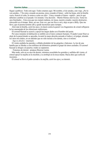 Hyperion:Hyperion: EpílogoEpílogo Dan SimmonsDan Simmons
llegué a publicar. Todo está aquí. Todos estamos aquí. Mi nombre, el de ustedes, este viaje. ¿No lo
ven ustedes...? No estoy creando un poema, estoy creando el futuro –soltó las hojas, alzó la botella
vacía, frunció el ceño, la sostuvo como un cáliz–. Estoy creando el futuro –repitió–, pero lo que
debemos cambiar es el pasado. Un instante. Una decisión. –Martin Silenus alzó la cara. Tenía los
ojos hinchados–. Esta cosa que nos matará mañana, mi musa, nuestro creador, nuestro destructor,
retrocedió en el tiempo. Bien, así sea. Esta vez, que me lleve a mí y deje en paz a Billy. Que me
lleve, que el poema termine allí y quede inconcluso para siempre.
Alzó más la botella, cerró los ojos y la lanzó contra la pared. Los fragmentos de cristal reflejaron
la luz anaranjada de las silenciosas explosiones.
El coronel Kassad se acercó y apoyó los largos dedos en el hombro del poeta.
Por unos instantes la habitación se entibió con el mero contacto humano. El padre Lenar Hoyt se
alejó de la pared donde se apoyaba, levantó la mano derecha uniendo el índice y el pulgar, alzando
los otros tres dedos, en un ademán que no sólo incluía a los demás, sino a sí mismo.
–Ego te absolvo –murmuró.
El viento arañaba las paredes y silbaba alrededor de las gárgolas y balcones. La luz de una
batalla que se libraba a cien millones de kilómetros pintaba el grupo de tonos azulados. El coronel
Kassad se dirigió a la puerta y todos se separaron.
–Tratemos de dormir –propuso Brawne Lamia.
Más tarde, solo en su saco de dormir, mientras escuchaba los gemidos y aullidos del viento, el
cónsul apoyó la mejilla en la mochila y se arrebujó en la tosca manta. Hacía años que sufría de
insomnio.
El cónsul se llevó el puño cerrado a la mejilla, cerró los ojos y se durmió.
258
 