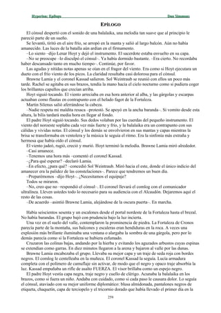 Hyperion:Hyperion: EpílogoEpílogo Dan SimmonsDan Simmons
EEPÍLOGOPÍLOGO
El cónsul despertó con el sonido de una balalaika, una melodía tan suave que al principio le
pareció parte de un sueño.
Se levantó, tiritó en el aire frío, se arropó en la manta y salió al largo balcón. Aún no había
amanecido. Las luces de la batalla aún ardían en el firmamento.
–Lo siento –dijo Lenar Hoyt y dejó el instrumento. El sacerdote estaba envuelto en su capa.
–No se preocupe –lo disculpó el cónsul–. Ya había dormido bastante. –Era cierto. No recordaba
haber descansado tanto en mucho tiempo–. Continúe, por favor.
Las agudas y nítidas notas apenas se oían en el fragor del viento. Era como si Hoyt ejecutara un
dueto con el frío viento de los picos. La claridad resultaba casi dolorosa para el cónsul.
Brawne Lamia y el coronel Kassad salieron. Sol Weintraub se reunió con ellos un poco más
tarde. Rachel se agitaba en sus brazos, tendía la mano hacia el cielo nocturno como si pudiera coger
los brillantes capullos que crecían arriba.
Hoyt siguió tocando. El viento arreciaba en esa hora anterior al alba, y las gárgolas y escarpas
actuaban como flautas en contrapunto con el helado fagot de la Fortaleza.
Martin Silenus salió aferrándose la cabeza.
–Nadie respeta mi maldita resaca –protestó. Se apoyó en la ancha baranda–. Si vomito desde esta
altura, la bilis tardará media hora en llegar al fondo.
El padre Hoyt siguió tocando. Sus dedos volaban por las cuerdas del pequeño instrumento. El
viento del noroeste soplaba cada vez más fuerte y frío, y la balalaika era un contrapunto con sus
cálidas y vividas notas. El cónsul y los demás se envolvieron en sus mantas y capas mientras la
brisa se transformaba en ventolera y la música le seguía el ritmo. Era la sinfonía más extraña y
hermosa que había oído el cónsul.
El viento jadeó, rugió, creció y murió. Hoyt terminó la melodía. Brawne Lamia miró alrededor.
–Casi amanece.
–Tenemos una hora más –comentó el coronel Kassad.
–¿Para qué esperar? –declaró Lamia.
–En efecto, ¿para qué? –concedió Sol Weintraub. Miró hacia el este, donde el único indicio del
amanecer era la palidez de las constelaciones–. Parece que tendremos un buen día.
–Preparémonos –dijo Hoyt–. ¿Necesitamos el equipaje?
Todos se miraron.
–No, creo que no –respondió el cónsul–. El coronel llevará el comlog con el comunicador
ultralínea. Lleven ustedes todo lo necesario para su audiencia con el Alcaudón. Dejaremos aquí el
resto de las cosas.
–De acuerdo –asintió Brawne Lamia, alejándose de la oscura puerta–. En marcha.
Había seiscientos sesenta y un escalones desde el portal nordeste de la Fortaleza hasta el brezal.
No había barandas. El grupo bajó con prudencia bajo la luz incierta.
Una vez en el suelo del valle, contemplaron la prominencia de piedra. La Fortaleza de Cronos
parecía parte de la montaña, sus balcones y escaleras eran hendiduras en la roca. A veces una
explosión más brillante iluminaba una ventana o alargaba la sombra de una gárgola, pero por lo
demás parecía como si la Fortaleza se hubiera esfumado.
Cruzaron las colinas bajas, andando por la hierba y evitando los aguzados arbustos cuyas espinas
se extendían como garras. En diez minutos llegaron a la arena y bajaron al valle por las dunas.
Brawne Lamia encabezaba el grupo. Llevaba su mejor capa y un traje de seda roja con bordes
negros. El comlog le centelleaba en la muñeca. El coronel Kassad la seguía. Lucía armadura
completa con el polímero de camuflaje sin activar, de modo que el negro y opaco traje absorbía la
luz. Kassad empuñaba un rifle de asalto FUERZA. El visor brillaba como un espejo negro.
El padre Hoyt vestía capa negra, traje negro y cuello de clérigo. Acunaba la balalaika en los
brazos, como si fuera un niño. Andaba con cuidado, como si cada paso le causara dolor. Lo seguía
el cónsul, ataviado con su mejor uniforme diplomático: blusa almidonada, pantalones negros de
etiqueta, chaquetín, capa de terciopelo y el tricornio dorado que había llevado el primer día en la
259
 