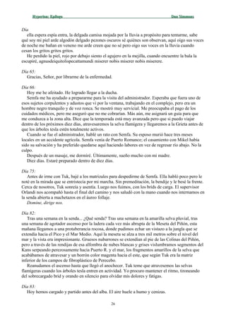 Hyperion:Hyperion: EpílogoEpílogo Dan SimmonsDan Simmons
Día
ella espera espía entra, la delgada camisa mojada por la lluvia a propósito para tentarme, sabe
qué soy mi piel arde algodón delgado pezones oscuros sé quiénes son observan, aquí oigo sus voces
de noche me bañan en veneno me arde creen que no sé pero oigo sus voces en la lluvia cuando
cesan los gritos gritos gritos.
He perdido la piel, rojo por debajo siento el agujero en la mejilla, cuando encuentre la bala la
escupiré, agnusdeiquitolispecattamundi miserer nobis miserer nobis miserere.
Día 65:
Gracias, Señor, por librarme de la enfermedad.
Día 66:
Hoy me he afeitado. He logrado llegar a la ducha.
Semfa me ha ayudado a prepararme para la visita del administrador. Esperaba que fuera uno de
esos sujetos corpulentos y adustos que vi por la ventana, trabajando en el complejo, pero era un
hombre negro tranquilo y de voz ronca. Se mostró muy servicial. Me preocupaba el pago de los
cuidados médicos, pero me aseguró que no me cobrarían. Más aún, me asignará un guía para que
me conduzca a la zona alta. Dice que la temporada está muy avanzada pero que si puedo viajar
dentro de los próximos diez días, atravesaremos la selva flamígera y llegaremos a la Grieta antes de
que los árboles tesla estén totalmente activos.
Cuando se fue el administrador, hablé un rato con Semfa. Su esposo murió hace tres meses
locales en un accidente agrícola. Semfa venía de Puerto Romance; el casamiento con Mikel había
sido su salvación y ha preferido quedarse aquí haciendo labores en vez de regresar río abajo. No la
culpo.
Después de un masaje, me dormiré. Últimamente, sueño mucho con mi madre.
Diez días. Estaré preparado dentro de diez días.
Día 75:
Antes de irme con Tuk, bajé a los matrizales para despedirme de Semfa. Ella habló poco pero le
noté en la mirada que se entristecía por mi marcha. Sin premeditación, la bendije y le besé la frente.
Cerca de nosotros, Tuk sonreía y asentía. Luego nos fuimos, con los brids de carga. El supervisor
Orlandi nos acompañó hasta el final del camino y nos saludó con la mano cuando nos internamos en
la senda abierta a machetazos en el áureo follaje.
Domine, dirige nos.
Día 82:
Tras una semana en la senda... ¿Qué senda? Tras una semana en la amarilla selva pluvial, tras
una semana de agotador ascenso por la ladera cada vez más abrupta de la Meseta del Piñón, esta
mañana llegamos a una protuberancia rocosa, donde pudimos echar un vistazo a la jungla que se
extendía hacia el Pico y el Mar Medio. Aquí la meseta se alza a tres mil metros sobre el nivel del
mar y la vista era impresionante. Gruesos nubarrones se extendían al pie de las Colinas del Piñón,
pero a través de las rendijas de esa alfombra de nubes blancas y grises vislumbramos segmentos del
Kans serpeando perezosamente hacia Puerto R. y el mar, los fragmentos amarillos de la selva que
acabábamos de atravesar y un borrón color magenta hacia el este, que según Tuk era la matriz
inferior de los campos de fibroplástico de Perecebo.
Reanudamos el ascenso hasta que llegó el anochecer. Tuk teme que atravesemos las selvas
flamígeras cuando los árboles tesla entren en actividad. Yo procuro mantener el ritmo, tironeando
del sobrecargado brid y orando en silencio para olvidar mis dolores y fatigas.
Día 83:
Hoy hemos cargado y partido antes del alba. El aire huele a humo y cenizas.
26
 