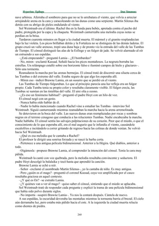 Hyperion:Hyperion: EpílogoEpílogo Dan SimmonsDan Simmons
nave arbórea. Aferraba el sombrero para que no se lo arrebatara el viento, que volvía a arreciar
arrojándole arena en la cara y caracoleando en las dunas como una serpiente. Martin Silenus iba
detrás con su abrigo de pieles ondulando al viento.
Sol Weintraub era el último. Rachel iba en la funda para bebés, apretada contra el pecho del
padre, protegida por la capa y la chaqueta. Weintraub canturreaba una melodía cuyas notas se
perdían en la brisa.
Tardaron cuarenta minutos en llegar a la ciudad muerta. El mármol y el granito resplandecían
bajo la luz violeta. Los picos brillaban detrás y la Fortaleza no se distinguía de las demás laderas. El
grupo cruzó un valle arenoso, trepó una duna baja y de pronto vio la entrada del valle de las Tumbas
de Tiempo. El cónsul distinguió las alas de la Esfinge y un fulgor de jade. Se volvió alarmado al oír
un estruendo a sus espaldas.
–¿Está empezando? –preguntó Lamia–. ¿El bombardeo?
–No, miren –exclamó Kassad. Señaló hacia los picos montañosos. La negrura borraba las
estrellas. Un relámpago estalló sobre ese horizonte falso e iluminó campos de hielo y glaciares–.
Sólo una tormenta.
Reanudaron la marcha por las arenas bermejas. El cónsul trató de discernir una silueta cerca de
las Tumbas o del extremo del valle. Estaba seguro de que algo los esperaba allí.
–Miren eso –indicó Brawne Lamia, en un susurro que se perdió en el viento.
Las Tumbas de Tiempo fulguraban. Lo que al principio parecía una luz refleja era un fulgor
propio. Cada Tumba tenía su propio color y resultaba claramente visible. El fulgor crecía, las
Tumbas se sumían en las tinieblas del valle. El aire olía a ozono.
–¿Es eso un fenómeno habitual? –preguntó el padre Hoyt con un hilo de voz.
El cónsul negó con un gesto.
–Nunca había oído hablar de él.
–Nadie lo había mencionado cuando Rachel vino a estudiar las Tumbas –intervino Sol
Weintraub. Siguió canturreando mientras reanudaban la marcha hacia la arena arremolinada.
Se detuvieron en la boca del valle. Las suaves dunas eran reemplazadas por rocas y sombras
negras en el terreno cenagoso que conducía a las relucientes Tumbas. Nadie encabezaba la marcha.
Nadie hablaba. El cónsul sentía las salvajes palpitaciones de su corazón. Peor que el miedo, o que el
conocimiento de lo que esperaba allí, era el mal augurio que le infundía el viento, causándole
escalofríos e incitándolo a correr gritando de regreso hacia las colinas de donde venían. Se volvió
hacia Sol Weintraub.
–¿Qué es esa melodía que le cantaba a Rachel?
El profesor le dirigió una sonrisa forzada y se rascó la barba corta.
–Pertenece a una antigua película bidimensional. Anterior a la Hégira. Qué diablos, anterior a
todo.
–Oigámosla –propuso Brawne Lamia, al comprender la intención del cónsul. Tenía la cara muy
pálida.
Weintraub la cantó con voz quebrada, pero la melodía resultaba convincente y seductora. El
padre Hoyt descolgó la balalaika y tocó hasta que aprendió la canción.
Brawne Lamia se echó a reír.
–Señor –exclamó el asombrado Martin Silenus–, yo la cantaba de niño. Es muy antigua.
–Pero ¿quién es el mago? –preguntó el coronel Kassad, cuya voz amplificada por el casco
resultaba graciosa en aquel contexto.
–¿Y qué es Oz? –se extrañó Lamia.
–¿Y quiénes van a ver al mago? –quiso saber el cónsul, sintiendo que el miedo se aplacaba.
Sol Weintraub trató de responder cada pregunta y explicó la trama de una película bidimensional
que había sido polvo durante siglos.
–No importa –suspiró Brawne Lamia–. Ya nos la contará después. Cántela de nuevo.
A sus espaldas, la oscuridad devoraba las montañas mientras la tormenta barría el brezal. El cielo
aún derramaba luz, pero estaba más pálido hacia el este. A la izquierda la ciudad muerta relucía
como dientes de piedra.
260
 