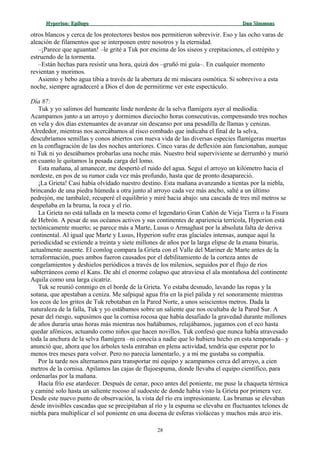 Hyperion:Hyperion: EpílogoEpílogo Dan SimmonsDan Simmons
otros blancos y cerca de los protectores bestos nos permitieron sobrevivir. Eso y las ocho varas de
aleación de filamentos que se interponen entre nosotros y la eternidad.
–¡Parece que aguantan! –le grité a Tuk por encima de los siseos y crepitaciones, el estrépito y
estruendo de la tormenta.
–Están hechas para resistir una hora, quizá dos –gruñó mi guía–. En cualquier momento
revientan y morimos.
Asiento y bebo agua tibia a través de la abertura de mi máscara osmótica. Si sobrevivo a esta
noche, siempre agradeceré a Dios el don de permitirme ver este espectáculo.
Día 87:
Tuk y yo salimos del humeante linde nordeste de la selva flamígera ayer al mediodía.
Acampamos junto a un arroyo y dormimos dieciocho horas consecutivas, compensando tres noches
en vela y dos días extenuantes de avanzar sin descanso por una pesadilla de llamas y cenizas.
Alrededor, mientras nos acercábamos al risco combado que indicaba el final de la selva,
descubríamos semillas y conos abiertos con nueva vida de las diversas especies flamígeras muertas
en la conflagración de las dos noches anteriores. Cinco varas de deflexión aún funcionaban, aunque
ni Tuk ni yo deseábamos probarlas una noche más. Nuestro brid superviviente se derrumbó y murió
en cuanto le quitamos la pesada carga del lomo.
Esta mañana, al amanecer, me despertó el ruido del agua. Seguí el arroyo un kilómetro hacia el
nordeste, en pos de su rumor cada vez más profundo, hasta que de pronto desapareció.
¡La Grieta! Casi había olvidado nuestro destino. Esta mañana avanzando a tientas por la niebla,
brincando de una piedra húmeda a otra junto al arroyo cada vez más ancho, salté a un último
pedrejón, me tambaleé, recuperé el equilibrio y miré hacia abajo: una cascada de tres mil metros se
despeñaba en la bruma, la roca y el río.
La Grieta no está tallada en la meseta como el legendario Gran Cañón de Vieja Tierra o la Fisura
de Hebrón. A pesar de sus océanos activos y sus continentes de apariencia terrícola, Hyperion está
tectónicamente muerto; se parece más a Marte, Lusus o Armaghast por la absoluta falta de deriva
continental. Al igual que Marte y Lusus, Hyperion sufre eras glaciales intensas, aunque aquí la
periodicidad se extiende a treinta y siete millones de años por la larga elipse de la enana binaria,
actualmente ausente. El comlog compara la Grieta con el Valle del Mariner de Marte antes de la
terraformación, pues ambos fueron causados por el debilitamiento de la corteza antes de
congelamientos y deshielos periódicos a través de los milenios, seguidos por el flujo de ríos
subterráneos como el Kans. De ahí el enorme colapso que atraviesa el ala montañosa del continente
Aquila como una larga cicatriz.
Tuk se reunió conmigo en el borde de la Grieta. Yo estaba desnudo, lavando las ropas y la
sotana, que apestaban a ceniza. Me salpiqué agua fría en la piel pálida y reí sonoramente mientras
los ecos de los gritos de Tuk rebotaban en la Pared Norte, a unos seiscientos metros. Dada la
naturaleza de la falla, Tuk y yo estábamos sobre un saliente que nos ocultaba de la Pared Sur. A
pesar del riesgo, supusimos que la cornisa rocosa que había desafiado la gravedad durante millones
de años duraría unas horas más mientras nos bañábamos, relajábamos, jugamos con el eco hasta
quedar afónicos, actuando como niños que hacen novillos. Tuk confesó que nunca había atravesado
toda la anchura de la selva flamígera –ni conocía a nadie que lo hubiera hecho en esta temporada– y
anunció que, ahora que los árboles tesla entraban en plena actividad, tendría que esperar por lo
menos tres meses para volver. Pero no parecía lamentarlo, y a mí me gustaba su compañía.
Por la tarde nos alternamos para transportar mi equipo y acampamos cerca del arroyo, a cien
metros de la cornisa. Apilamos las cajas de flujoespuma, donde llevaba el equipo científico, para
ordenarlas por la mañana.
Hacía frío ese atardecer. Después de cenar, poco antes del poniente, me puse la chaqueta térmica
y caminé solo hasta un saliente rocoso al sudoeste de donde había visto la Grieta por primera vez.
Desde este nuevo punto de observación, la vista del río era impresionante. Las brumas se elevaban
desde invisibles cascadas que se precipitaban al río y la espuma se elevaba en fluctuantes telones de
niebla para multiplicar el sol poniente en una docena de esferas violáceas y muchos más arco iris.
28
 