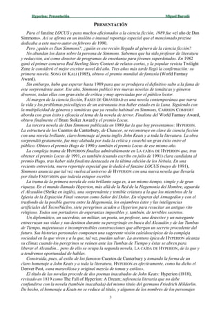 Hyperion:Hyperion: PresentaciónPresentación Miguel BarcelóMiguel Barceló
PPRESENTACIÓNRESENTACIÓN
Para el fanzine LOCUS y para muchos aficionados a la ciencia ficción, 1989 fue «el año de Dan
Simmons». Así se afirma en un insólito e inusual reportaje especial que el mencionado prozine
dedicaba a este nuevo autor en febrero de 1990.
Pero ¿quién es Dan Simmons?, ¿quién es ese recién llegado al género de la ciencia ficción?
No abundan los datos sobre la persona de Simmons. Sabemos que ha sido profesor de literatura
y redacción, así como director de programas de enseñanza para jóvenes superdotados. En 1982
ganó el primer concurso Rod Sterling Story Contest de relatos cortos, y la popular revista Twilight
Zone le consideró el mejor escritor novel del año. Tres años más tarde llegó la confirmación: su
primera novela. SONG OF KALI (1985), obtuvo el premio mundial de fantasía (World Fantasy
Award).
Sin embargo, hubo que esperar hasta 1989 para que se produjera el definitivo salto a la fama de
este sorprendente autor. Ese año, Simmons publicó tres nuevas novelas de temáticas y géneros
diversos, todas ellas con gran éxito de crítica y muy apreciadas por el público lector.
Al margen de la ciencia ficción, FASES DE GRAVEDAD es una novela contemporánea que narra
la vida y los problemas psicológicos de un astronauta tras haber estado en la Luna. Siguiendo con
la multiplicidad de géneros y temáticas que ya resulta habitual en Simmons, CARRION COMFORT
aborda con gran éxito y eficacia el tema de la novela de terror. Finalista del World Fantasy Award,
obtuvo finalmente el Bram Stoker Award y el premio Locus.
La tercera novela de Dan Simmons publicada en 1989 fue la que hoy presentamos: HYPERION.
La estructura de los Cuentos de Canterbury, de Chaucer, se reconstruye en clave de ciencia ficción
con una novela brillante, claro homenaje al poeta inglés John Keats y a toda la literatura. La obra
sorprendió gratamente, fue muy alabada por toda la crítica y cosechó un gran éxito entre el
público. Obtuvo el premio Hugo de 1990 y también el premio Locus de ese mismo año.
La compleja trama de HYPERION finaliza admirablemente en LA CAÍDA DE HYPERION que, tras
obtener el premio Locus de 1991, es también (cuando escribo en julio de 1991) clara candidata al
premio Hugo, tras haber sido finalista destacada en la última edición de los Nebula. En una
reciente entrevista, nuevo reportaje especial que le dedicó el fanzine LOCUS (mayo de 1991),
Simmons anuncia que tal vez vuelva al universo de HYPERION con una nueva novela que llevaría
por título ENDYMION que todavía estupor escribir.
La trama de la primera novela de esta brillante saga es, a un mismo tiempo, simple y de gran
riqueza. En el mundo llamado Hyperion, más allá de la Red de la Hegemonía del Hombre, aguarda
el Alcaudón (Shrike en inglés), una sorprendente y temible criatura a la que los miembros de la
Iglesia de la Expiación Final veneran como Señor del Dolor. En vísperas del Armagedón y con el
trasfondo de la posible guerra entre la Hegemonía, los enjambres éxter y las inteligencias
artificiales del TecnoNúcleo, siete peregrinos acuden a Hyperion para resucitar un antiguo rito
religioso. Todos son portadores de esperanzas imposibles y, también, de terribles secretos.
Un diplomático, un sacerdote, un militar, un poeta, un profesor, una detective y un navegante
entrecruzan sus vidas y sus destinos durante su peregrinaje en busca del Alcaudón y de las Tumbas
de Tiempo, majestuosas e incomprensibles construcciones que albergan un secreto procedente del
futuro. Sus historias personales componen una sugerente visión caleidoscópica de la compleja
sociedad en la que viven y a la que, tal vez, puedan salvar. La aventura épica de HYPERION alcanza
su clímax cuando los peregrinos se reúnen ante las Tumbas de Tiempo y éstas se abren para
liberar el Alcaudón... pero de ello se ocupa la segunda novela, LA CAÍDA DE HYPERION, de la que y
a tendremos oportunidad de hablar.
Construida, pues, al estilo de los famosos Cuentos de Canterbury y tomando la forma de un
claro homenaje a John Keats y a toda la literatura, HYPERION es efectivamente, como ha dicho el
Denver Post, «una maravillosa y original mezcla de temas y estilos».
El título de las novelas procede de dos poemas inacabados de John Keats: Hyperion (1818),
revisado en 1819 como The Fall of Hyperion: A Dream; referencia literaria que no debe
confundirse con la novela (también inacabada) del mismo título del germano Friedrich Hölderlin.
De hecho, el homenaje a Keats no se reduce al título, y algunos de los nombres de los personajes
3
 