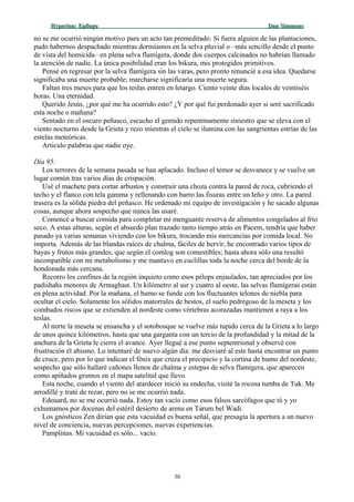 Hyperion:Hyperion: EpílogoEpílogo Dan SimmonsDan Simmons
no se me ocurrió ningún motivo para un acto tan premeditado. Si fuera alguien de las plantaciones,
pudo habernos despachado mientras dormíamos en la selva pluvial o –más sencillo desde el punto
de vista del homicida– en plena selva flamígera, donde dos cuerpos calcinados no habrían llamado
la atención de nadie. La única posibilidad eran los bikura, mis protegidos primitivos.
Pensé en regresar por la selva flamígera sin las varas, pero pronto renuncié a esa idea. Quedarse
significaba una muerte probable; marcharse significaría una muerte segura.
Faltan tres meses para que los teslas entren en letargo. Ciento veinte días locales de veintiséis
horas. Una eternidad.
Querido Jesús, ¿por qué me ha ocurrido esto? ¿Y por qué fui perdonado ayer si seré sacrificado
esta noche o mañana?
Sentado en el oscuro peñasco, escucho el gemido repentinamente siniestro que se eleva con el
viento nocturno desde la Grieta y rezo mientras el cielo se ilumina con las sangrientas estrías de las
estelas meteóricas.
Articulo palabras que nadie oye.
Día 95:
Los terrores de la semana pasada se han aplacado. Incluso el temor se desvanece y se vuelve un
lugar común tras varios días de crispación.
Usé el machete para cortar arbustos y construir una choza contra la pared de roca, cubriendo el
techo y el flanco con tela gamma y rellenando con barro las fisuras entre un leño y otro. La pared
trasera es la sólida piedra del peñasco. He ordenado mi equipo de investigación y he sacado algunas
cosas, aunque ahora sospecho que nunca las usaré.
Comencé a buscar comida para completar mi menguante reserva de alimentos congelados al frío
seco. A estas alturas, según el absurdo plan trazado tanto tiempo atrás en Pacem, tendría que haber
pasado ya varias semanas viviendo con los bikura, trocando mis mercancías por comida local. No
importa. Además de las blandas raíces de chalma, fáciles de hervir, he encontrado varios tipos de
bayas y frutos más grandes, que según el comlog son comestibles; hasta ahora sólo una resultó
incompatible con mi metabolismo y me mantuvo en cuclillas toda la noche cerca del borde de la
hondonada más cercana.
Recorro los confines de la región inquieto como esos pélops enjaulados, tan apreciados por los
padishahs menores de Armaghast. Un kilómetro al sur y cuatro al oeste, las selvas flamígeras están
en plena actividad. Por la mañana, el humo se funde con los fluctuantes telones de niebla para
ocultar el cielo. Solamente los sólidos matorrales de bestos, el suelo pedregoso de la meseta y los
combados riscos que se extienden al nordeste como vértebras acorazadas mantienen a raya a los
teslas.
Al norte la meseta se ensancha y el sotobosque se vuelve más tupido cerca de la Grieta a lo largo
de unos quince kilómetros, hasta que una garganta con un tercio de la profundidad y la mitad de la
anchura de la Grieta le cierra el avance. Ayer llegué a ese punto septentrional y observé con
frustración el abismo. Lo intentaré de nuevo algún día: me desviaré al este hasta encontrar un punto
de cruce, pero por lo que indican el fénix que cruza el precipicio y la cortina de humo del nordeste,
sospecho que sólo hallaré cañones llenos de chalma y estepas de selva flamígera, que aparecen
como apiñados grumos en el mapa satelital que llevo.
Esta noche, cuando el viento del atardecer inició su endecha, visité la rocosa tumba de Tuk. Me
arrodillé y traté de rezar, pero no se me ocurrió nada.
Edouard, no se me ocurrió nada. Estoy tan vacío como esos falsos sarcófagos que tú y yo
exhumamos por docenas del estéril desierto de arena en Tarum bel Wadi.
Los gnósticos Zen dirían que esta vacuidad es buena señal, que presagia la apertura a un nuevo
nivel de conciencia, nuevas percepciones, nuevas experiencias.
Pamplinas. Mi vacuidad es sólo... vacío.
30
 