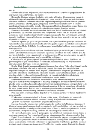 Hyperion:Hyperion: EpílogoEpílogo Dan SimmonsDan Simmons
Día 96:
Encontré a los bikura. Mejor dicho, ellos me encontraron a mí. Escribiré lo que pueda antes de
que lleguen para despertarme de mi «sueño».
Hoy estaba dibujando un mapa detallado a sólo cuatro kilómetros del campamento cuando la
niebla se elevó por el calor del mediodía y descubrí, en mi lado de la Grieta, una serie de terrazas
que nunca había visto. Usaba mis binoculares de potencia para inspeccionar las terrazas –para ser
exactos, una serie de rebordes, agujas, anaquetas y montecillos escalonados sobre el saliente–
cuando advertí que contemplaba moradas fabricadas por el hombre. Eran chozas toscas –hechas con
ramas de chalma, piedras y hierbaesponja–, pero inequívocamente de origen humano.
Estaba allí, titubeando, binoculares en mano, tratando de decidir si debía bajar hasta los salientes
y enfrentarme a los habitantes o retirarme a mi campamento, cuando sentí ese escalofrío en la
espalda que indica con absoluta certidumbre una presencia extraña. Bajé los binoculares y me volví
despacio. Los bikura estaban allí, al menos treinta de ellos, de pie en un semicírculo que me vedaba
el paso hacia el bosque.
No sé qué esperaba yo; quizá salvajes desnudos, con expresiones fieras y collares de dientes. Tal
vez esperaba hallar esos ermitaños barbudos e hirsutos que los viajeros encontraban ocasionalmente
en las montañas Moshé de Hebrón. En cualquier caso, la realidad de los bikura no concordaba con
mis expectativas.
Las gentes que se me habían acercado en silencio eran bajas –yo les llevaba por lo menos una
cabeza– y llevaban túnicas oscuras toscamente tejidas que los cubrían del cuello hasta los pies. Se
movían deslizándose como espectros sobre el suelo pedregoso. Desde lejos, su aspecto me recordó
un grupo de jesuitas diminutos en un cónclave del Nuevo Vaticano.
Casi me eché a reír, pero comprendí que esa reacción podía indicar pánico. Los bikura no
parecían agresivos y tal sentimiento no se justificaba; no iban armados y sus pequeñas manos
aparecían vacías. Tan vacías como sus expresiones.
Resulta difícil describir en pocas palabras su fisonomía. Son calvos. Todos ellos. Esta calvicie, la
ausencia de vello facial y las túnicas sueltas que caían en línea recta, todo conspiraba para
impedirme distinguir los hombres de las mujeres. Los miembros de este grupo –ya eran más de
cincuenta– aparentaban tener la misma edad: entre cuarenta y cincuenta años estándar. Las caras
eran lisas y la tez revelaba un tono amarillento, tal vez producto de haber ingerido durante
generaciones los minerales vestigiales del chalina y otras plantas locales.
Uno se siente tentado de describir las redondas caras de los bikura como angélicas, pero una
inspección atenta elimina esa impresión de dulzura y la reemplaza por otra interpretación: idiotez
plácida. Como sacerdote, he pasado suficiente tiempo en mundos retrógrados como para haber visto
los efectos de un antiguo trastorno genético llamado síndrome de Down, mongolismo o legado de
las naves generacionales. Ésta era pues la impresión que daban esas personas de túnica oscura que
se me acercaban: un hato callado y sonriente de niños calvos retrasados.
Pero esos «niños sonrientes» habían degollado a Tuk mientras dormía, y lo habían dejado morir
como un cerdo.
El bikura más cercano se adelantó, se detuvo a cinco pasos y dijo algo con voz monocorde.
–Un momento –murmuré mientras sacaba mi comlog. Marqué la función traducción.
–¿Beyetet ota menna lot cresfem ket? –preguntó el hombrecillo.
Me puse el auricular a tiempo para oír la traducción del comlog. No había tiempo de retraso. El
idioma al parecer extraño era una simple corrupción del inglés que hablaban en la nave seminal, no
muy distinto del dialecto aborigen de las plantaciones. «Tú eres el hombre que pertenece a la cruz /
al cruciforme», interpretó el comlog, dándome dos opciones para el sustantivo final.
–Sí –respondí, consciente ahora de que esa gente me había tocado mientras yo dormía durante la
noche que asesinaron a Tuk. Lo cual significaba sin más dudas que ellos habían asesinado a Tuk.
Esperé. Tenía el máser de caza en la mochila. La mochila estaba apoyada en un pequeño chalma
a poca distancia, pero media docena de bikura se interponían. No importaba: en ese instante supe
que no usaría un arma contra otro ser humano, ni siquiera contra el ser humano que había asesinado
a mi guía y quizá planeara asesinarme a mí. Cerré los ojos y musité un acto de contrición. Cuando
31
 