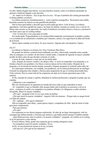 Hyperion:Hyperion: EpílogoEpílogo Dan SimmonsDan Simmons
los abrí, habían llegado más bikura. Los movimientos cesaron, como si se hubiera alcanzado un
quórum y hubieran llegado a una decisión.
–Sí –repetí en el silencio–. Soy el que lleva la cruz. –Oí que el parlante del comlog pronunciaba
la última palabra «cresfem».
Los bikura asintieron simultáneamente y –como expertos monaguillos– flexionaron una rodilla,
haciendo susurrar las túnicas en una genuflexión perfecta.
Abrí la boca para hablar y descubrí que no tenía nada que decir. Cerré la boca. Los bikura
aguardaron. Una brisa agitaba las copas y las hojas de chalma, creando un sonido seco y estival. El
bikura más cercano se me aproximó, me cogió el antebrazo con dedos fuertes y frescos, y pronunció
una frase suave que mi comlog tradujo.
–Ven. Es hora de ir a las casas para el sueño.
Era media tarde. Preguntándome si el comlog habría traducido correctamente la palabra «sueño»
o si se trataba de un eufemismo o metáfora por «muerte», asentí y los seguí hacia la aldea del borde
de la Grieta.
Ahora espero sentado en la choza. Se oyen susurros. Alguien más está despierto. Espero.
Día 97:
Los bikura se llaman a sí mismos los «Tres Veintenas Más Diez».
He pasado las últimas veintiséis horas hablando con ellos, observando, tomando notas cuando
ellos se entregan a su «sueño» de dos horas a media tarde, y tratando de registrar la mayor cantidad
posible de datos antes de que decidan cortarme el cuello.
A pesar de todo, empiezo a creer que no me harán daño.
Ayer, después de nuestro «sueño», me dirigí a ellos. A veces no responden a las preguntas y se
limitan a hacerlo con gruñidos o las frases evasivas típicas de los niños lerdos. Después de la
pregunta y la invitación de nuestro primer encuentro, ninguno preguntó ni comentó nada sobre mí.
Los interrogué sutilmente, con cuidado, con prudencia, con la calma profesional de un etnólogo.
Formulé las preguntas más simples y fácticas para asegurarme de que el comlog funcionaba bien.
Todo correcto. Pero la suma total de las respuestas me dejó en la misma ignorancia que el día
anterior.
Al fin, cansado de cuerpo y espíritu, abandoné la sutileza profesional y pregunté al grupo que me
rodeaba.
–¿Matasteis a mi compañero?
Mis tres interlocutores no apartaron la mirada del tosco telar en que realizaban su tarea.
–Sí –respondió el que yo llamaba Alfa, porque había sido el primero en acercarse a mí en la
selva–, cortamos el cuello a tu compañero con piedras afiladas y lo obligamos a callar mientras
forcejeaba. Murió la muerte verdadera.
–¿Por qué? –pregunté al fin, la voz seca como un hollejo.
–¿Por qué murió la muerte verdadera? –inquirió Alfa sin mirarme–. Porque toda su sangre brotó
y él dejó de respirar.
–No –repliqué–. ¿Por qué lo matasteis?
Alfa no respondió, pero Betty –quien parece mujer y compañera de Alfa– dejó de mirar el telar
para decir simplemente:
–Para que muriera.
–¿Por qué?
Las respuestas no me dieron ninguna explicación. Al cabo de un largo interrogatorio, sólo les
sonsaqué que habían matado a Tuk para que muriera y que había muerto porque lo habían matado.
–¿Qué diferencia hay entre la muerte y la muerte verdadera? –pregunté, sin confiar en el comlog
ni en mi paciencia a estas alturas.
El tercer bikura, Delta, gruñó una respuesta que el comlog interpretó como:
–Tu compañero murió la muerte verdadera. Tú no.
Al fin, en una frustración rayana en la ira, exclamé:
–¿Por qué no? ¿Por qué no me matasteis?
32
 