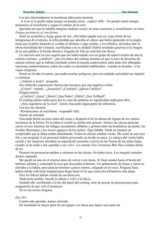Hyperion:Hyperion: EpílogoEpílogo Dan SimmonsDan Simmons
Los tres interrumpieron su monótona labor para mirarme.
–A ti no se te puede matar porque no puedes morir –explicó Alfa–. No puedes morir porque
perteneces al cruciforme y sigues el camino de la cruz.
Ignoraba por qué la maldita máquina traducía «cruz» en unas ocasiones y «cruciforme» en otras.
Porque perteneces al cruciforme.
Sentí un escalofrío y luego ganas de reír. ¿Me había topado con ese viejo cliché de los
hologramas de aventuras, la tribu perdida que adoraba al «dios» que había aparecido en la jungla
hasta que el pobre bastardo se cortaba al afeitarse o algo similar, y los tribeños, aliviados ante la
obvia mortalidad del visitante, sacrificaban a la ex deidad? Habría resultado gracioso si la imagen
de la cara pálida y la herida abierta e irregular de Tuk no estuviera tan fresca.
La reacción ante la cruz sugería que me había topado con un grupo de supervivientes de una ex
colonia cristiana –¿católica?–, pero los datos del comlog insistían en que la nave de descenso de
setenta colonos que se habían estrellado contra la meseta cuatrocientos años atrás sólo albergaba
marxistas neokerwinianos, todos los cuales se mostraban indiferentes –cuando no hostiles– a las
viejas religiones.
Pensé en olvidar el asunto, que podía resultar peligroso; pero mi estúpida curiosidad me impulsó
a continuar.
–¿Adoráis a Jesús? –pregunté.
Sus imbéciles expresiones fueron más locuaces que una negativa verbal.
–¿Cristo? –intenté–. ¿Jesucristo? ¿Cristiano? ¿Iglesia Católica?
Ningún interés.
–¿Católico? ¿Jesús? ¿María? ¿San Pedro? ¿Pablo? ¿San Teilhard?
El comlog emitía ruidos pero por lo visto las palabras no significaban nada para ellos.
–¿Sois seguidores de la cruz? –insistí, buscando algún punto de referencia.
Los tres me miraron.
–Pertenecemos al cruciforme –respondió Alfa.
Asentí sin entender.
Esta tarde dormí un poco antes del ocaso y desperté al oír la música de órgano de los vientos
nocturnos de la Grieta. En la aldea el sonido se alzaba más potente. Incluso las chozas parecían
unirse al coro mientras las ráfagas ascendentes silbaban y gemían entre las hendiduras de piedra, las
frondas flameantes y los toscos agujeros de los techos. Algo fallaba. Tardé un instante en
comprender que la aldea estaba abandonada. Todas las chozas estaban vacías. Me senté en una roca
fría y me pregunté si mi presencia habría provocado un éxodo en masa. La música del viento había
cesado y los meteoros iniciaban su espectáculo nocturno a través de las fisuras de las nubes bajas,
cuando oí un ruido a mis espaldas y me volví. Los setenta Tres Veintenas Más Diez estaban detrás
de mí.
Pasaron sin pronunciar palabra y entraron en las chozas. No había luces. Los imaginé sentados
dentro, espiando.
Me quedé un rato en el exterior antes de volver a mi choza. Al final caminé hasta el borde del
herboso saliente y contemplé la roca que descendía al abismo. Un apiñamiento de lianas y raíces se
aferraba a la ladera, pero parecía terminar a pocos metros, colgando en el vacío. Ninguna liana
habría tenido suficiente longitud para llegar hasta el río que corría dos kilómetros más abajo.
Pero los bikura habían venido de esa dirección.
Nada tenía sentido. Sacudí la cabeza y volví a la choza.
Sentado allí, escribiendo a la luz del panel del comlog, trato de pensar en precauciones para
asegurarme de que veré el amanecer.
No se me ocurre ninguna.
Día 103:
Cuanto más aprendo, menos entiendo.
He trasladado la mayor parte de mi equipo a la choza que dejan vacía para mí.
33
 