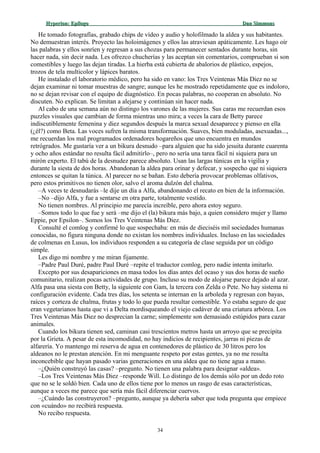 Hyperion:Hyperion: EpílogoEpílogo Dan SimmonsDan Simmons
He tomado fotografías, grabado chips de vídeo y audio y holofilmado la aldea y sus habitantes.
No demuestran interés. Proyecto las holoimágenes y ellos las atraviesan apáticamente. Les hago oír
las palabras y ellos sonríen y regresan a sus chozas para permanecer sentados durante horas, sin
hacer nada, sin decir nada. Les ofrezco chucherías y las aceptan sin comentarios, comprueban si son
comestibles y luego las dejan tiradas. La hierba está cubierta de abalorios de plástico, espejos,
trozos de tela multicolor y lápices baratos.
He instalado el laboratorio médico, pero ha sido en vano: los Tres Veintenas Más Diez no se
dejan examinar ni tomar muestras de sangre; aunque les he mostrado repetidamente que es indoloro,
no se dejan revisar con el equipo de diagnóstico. En pocas palabras, no cooperan en absoluto. No
discuten. No explican. Se limitan a alejarse y continúan sin hacer nada.
Al cabo de una semana aún no distingo los varones de las mujeres. Sus caras me recuerdan esos
puzzles visuales que cambian de forma mientras uno mira; a veces la cara de Betty parece
indiscutiblemente femenina y diez segundos después la marca sexual desaparece y pienso en ella
(¿él?) como Beta. Las voces sufren la misma transformación. Suaves, bien moduladas, asexuadas...,
me recuerdan los mal programados ordenadores hogareños que uno encuentra en mundos
retrógrados. Me gustaría ver a un bikura desnudo –para alguien que ha sido jesuita durante cuarenta
y ocho años estándar no resulta fácil admitirlo–, pero no sería una tarea fácil ni siquiera para un
mirón experto. El tabú de la desnudez parece absoluto. Usan las largas túnicas en la vigilia y
durante la siesta de dos horas. Abandonan la aldea para orinar y defecar, y sospecho que ni siquiera
entonces se quitan la túnica. Al parecer no se bañan. Esto debería provocar problemas olfativos,
pero estos primitivos no tienen olor, salvo el aroma dulzón del chalma.
–A veces te desnudarás –le dije un día a Alfa, abandonando el recato en bien de la información.
–No –dijo Alfa, y fue a sentarse en otra parte, totalmente vestido.
No tienen nombres. Al principio me parecía increíble, pero ahora estoy seguro.
–Somos todo lo que fue y será –me dijo el (la) bikura más bajo, a quien considero mujer y llamo
Eppie, por Epsilon–. Somos los Tres Veintenas Más Diez.
Consulté el comlog y confirmé lo que sospechaba: en más de dieciséis mil sociedades humanas
conocidas, no figura ninguna donde no existan los nombres individuales. Incluso en las sociedades
de colmenas en Lusus, los individuos responden a su categoría de clase seguida por un código
simple.
Les digo mi nombre y me miran fijamente.
–Padre Paul Duré, padre Paul Duré –repite el traductor comlog, pero nadie intenta imitarlo.
Excepto por sus desapariciones en masa todos los días antes del ocaso y sus dos horas de sueño
comunitario, realizan pocas actividades de grupo. Incluso su modo de alojarse parece dejado al azar.
Alfa pasa una siesta con Betty, la siguiente con Gam, la tercera con Zelda o Pete. No hay sistema ni
configuración evidente. Cada tres días, los setenta se internan en la arboleda y regresan con bayas,
raíces y corteza de chalma, frutas y todo lo que pueda resultar comestible. Yo estaba seguro de que
eran vegetarianos hasta que vi a Delta mordisqueando el viejo cadáver de una criatura arbórea. Los
Tres Veintenas Más Diez no desprecian la carne; simplemente son demasiado estúpidos para cazar
animales.
Cuando los bikura tienen sed, caminan casi trescientos metros hasta un arroyo que se precipita
por la Grieta. A pesar de esta incomodidad, no hay indicios de recipientes, jarras ni piezas de
alfarería. Yo mantengo mi reserva de agua en contenedores de plástico de 30 litros pero los
aldeanos no le prestan atención. En mi menguante respeto por estas gentes, ya no me resulta
inconcebible que hayan pasado varias generaciones en una aldea que no tiene agua a mano.
–¿Quién construyó las casas? –pregunto. No tienen una palabra para designar «aldea».
–Los Tres Veintenas Más Diez –responde Will. Lo distingo de los demás sólo por un dedo roto
que no se le soldó bien. Cada uno de ellos tiene por lo menos un rasgo de esas características,
aunque a veces me parece que sería más fácil diferenciar cuervos.
–¿Cuándo las construyeron? –pregunto, aunque ya debería saber que toda pregunta que empiece
con «cuándo» no recibirá respuesta.
No recibo respuesta.
34
 