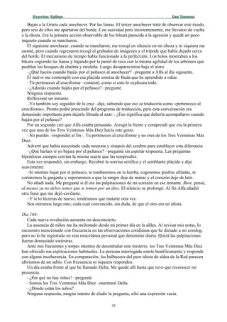 Hyperion:Hyperion: EpílogoEpílogo Dan SimmonsDan Simmons
Bajan a la Grieta cada anochecer. Por las lianas. El tercer anochecer traté de observar este éxodo,
pero seis de ellos me apartaron del borde. Con suavidad pero insistentemente, me llevaron de vuelta
a la choza. Era la primera acción observable de los bikura parecida a la agresión y quedé un poco
inquieto cuando se marcharon.
El siguiente anochecer, cuando se marcharon, me recogí en silencio en mi choza y ni siquiera me
asomé, pero cuando regresaron recogí el grabador de imágenes y el trípode que había dejado cerca
del borde. El mecanismo de tiempo había funcionado a la perfección. Los holos mostraban a los
bikura cogiendo las lianas y bajando por la pared de roca con la misma agilidad de los arbóreos que
pueblan los bosques de chalma y raraleña. Luego desaparecieron bajo el alero.
–¿Qué hacéis cuando bajáis por el peñasco al anochecer? –pregunté a Alfa al día siguiente.
El nativo me contempló con esa plácida sonrisa de Buda que he aprendido a odiar.
–Tú perteneces al cruciforme –contestó, como si esto lo explicara todo.
–¿Adoráis cuando bajáis por el peñasco? –pregunté.
Ninguna respuesta.
Reflexioné un instante.
–Yo también soy seguidor de la cruz –dije, sabiendo que eso se traduciría como «pertenezco al
cruciforme». Pronto podré prescindir del programa de traducción, pero esta conversación era
demasiado importante para dejarla librada al azar–. ¿Eso significa que debería acompañaros cuando
bajáis por el peñasco?
Por un segundo creí que Alfa estaba pensando. Arrugó la frente y comprendí que era la primera
vez que uno de los Tres Veintenas Más Diez hacía este gesto.
–No puedes –respondió al fin–. Tú perteneces al cruciforme y no eres de los Tres Veintenas Más
Diez.
Advertí que había necesitado cada neurona y sinapsis del cerebro para establecer esta diferencia.
–¿Qué haríais si yo bajara por el peñasco? –pregunté sin esperar respuesta. Las preguntas
hipotéticas siempre corrían la misma suerte que las temporales.
Esta vez respondió, sin embargo. Recobró la sonrisa seráfica y el semblante plácido y dijo
suavemente:
–Si intentas bajar por el peñasco, te tumbaremos en la hierba, cogeremos piedras afiladas, te
cortaremos la garganta y esperaremos a que la sangre deje de manar y el corazón deje de latir.
No añadí nada. Me pregunté si él oía las palpitaciones de mi corazón en ese instante. Bien, pensé,
al menos ya no debes temer que te tomen por un dios. El silencio se prolongó. Al fin Alfa añadió
otra frase que me dejó cavilante.
–Y si lo hicieras de nuevo, tendríamos que matarte otra vez.
Nos miramos largo rato; cada cual convencido, sin duda, de que el otro era un idiota.
Día 104:
Cada nueva revelación aumenta mi desconcierto.
La ausencia de niños me ha molestado desde mi primer día en la aldea. Al revisar mis notas, lo
encuentro mencionado con frecuencia en las observaciones cotidianas que he dictado a mi comlog,
pero no lo he registrado en esta miscelánea personal que denomino diario. Quizá las palpitaciones
fueran demasiado siniestras.
Ante mis frecuentes y torpes intentos de desentrañar este misterio, los Tres Veintenas Más Diez
han ofrecido sus explicaciones habituales. La persona interrogada sonríe beatíficamente y responde
con alguna incoherencia. En comparación, los balbuceos del peor idiota de aldea de la Red parecen
aforismos de un sabio. Con frecuencia ni siquiera responden.
Un día estaba frente al que he llamado Delta. Me quedé allí hasta que tuvo que reconocer mi
presencia.
–¿Por qué no hay niños? –pregunté.
–Somos los Tres Veintenas Más Diez –murmuró Delta.
–¿Dónde están los niños?
Ninguna respuesta, ningún intento de eludir la pregunta, sólo una expresión vacía.
35
 