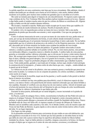 Hyperion:Hyperion: EpílogoEpílogo Dan SimmonsDan Simmons
La pulida superficie era unos centímetros más baja que la roca circundante. Más adelante, donde el
sendero descendía por un reborde curvo hasta un nivel inferior y más ancho, habían tallado
escalones en la piedra, pero incluso éstos estaban tan gastados que se curvaban en el centro.
Me senté un instante para digerir el impacto de este descubrimiento. Ni siquiera cuatro siglos de
viaje cotidiano de los Tres Veintenas Más Diez podían explicar tamaña erosión en la roca. Alguien
o algo había usado el sendero mucho antes de que los colonos de Bikura se estrellaran allí. Alguien
o algo se había servido del sendero durante milenios.
Me levanté y reanudé la marcha. Había poco ruido excepto por la suave brisa que soplaba a lo
largo de la Grieta de medio kilómetro de anchura. Percibí el murmullo del río.
El sendero viró a la izquierda para sortear un tramo de roca y terminó. Salí a una ancha
plataforma de piedra que descendía suavemente y miré sorprendido. Creo que me persigné sin
pensarlo.
Como el saliente transcurría de norte a sur por un tramo de cien metros de roca, podía mirar al
oeste, por un tajo de treinta kilómetros de Grieta, el cielo abierto donde terminaba la meseta.
Comprendí enseguida que el sol poniente iluminaría la pared bajo el alero cada tarde. No me habría
sorprendido que (en el solsticio de primavera o de otoño) el sol de Hyperion pareciera, visto desde
allí, descender por la Grieta mientras los bordes rojos rozaban las paredes de roca rosada.
Viré a la izquierda y observé la ladera del peñasco. El gastado sendero atravesaba el ancho
saliente y conducía a puertas talladas en la piedra vertical. No, no eran meras puertas, sino portales
con intrincados dibujos y exquisitos marcos y dinteles de piedra. A ambos lados de estas puertas
gemelas se extienden anchas vidrieras coloreadas, que se elevan por lo menos veinte metros hacia el
alero. Me acerqué para inspeccionar la fachada. La construyeron ensanchando la zona que había
bajo el alero, tallando una pared abrupta y lisa en el granito de la meseta, y luego cavando un túnel
dentro de la ladera. Toqué los profundos pliegues de tallas ornamentales que rodeaban la puerta.
Lisos. Todo estaba pulido, gastado y suavizado por el tiempo, incluso aquí, donde el alero protegía
la construcción de la intemperie. ¿Cuántos miles de años hacía que este... templo... estaba tallado en
la pared sur de la Grieta?
La vidriera no era de cristal ni de plástico, sino una sustancia gruesa y traslúcida que parecía tan
dura como la piedra. La ventana no era un conjunto de paneles; los colores oscilaban y cambiaban
como aceite en el agua.
Saqué la linterna de la mochila, toqué una de las puertas y vacilé cuando el alto portal se deslizó
hacia el interior sin rechinar.
Entré en el vestíbulo (no hay otra palabra para describirlo), crucé el silencioso espacio de diez
metros y me detuve frente a otra pared hecha del mismo material coloreado que aun ahora brillaba a
mis espaldas, llenando el vestíbulo con una densa luz de cien matices sutiles. Advertí al instante que
a la hora del poniente los rayos directos del sol llenarían la sala con franjas de color increíblemente
intenso, teñirían la vidriera e iluminarían lo que había más allá.
Encontré la única puerta, delineada por un metal delgado y oscuro incrustado en la piedra de
color, y la atravesé.
En Pacem, a partir de antiguas fotos y holos, reconstruimos la basílica de San Pedro tal como se
erguía en el antiguo Vaticano. De doscientos metros de longitud y ciento cincuenta metros de
anchura, la iglesia puede albergar a cincuenta mil acólitos cuando Su Santidad celebra misa. Nunca
ha habido más de cinco mil fieles allí, ni siquiera cuando el Consejo de Obispos de Todos los
Mundos está en asamblea cada cuarenta y tres años. En el ábside central, cerca de nuestra copia del
Trono de San Pedro de Bernini, la gran cúpula se eleva más de ciento treinta metros sobre el suelo
del altar. Es un lugar imponente.
Este lugar era más grande.
En la penumbra encendí la linterna para cerciorarme de que estaba en una sola habitación, una
sala gigantesca excavada en la roca viva. Estimé que las lisas paredes se elevaban hasta un techo
que debía de estar sólo a pocos metros bajo la superficie del peñasco donde los bikura habían
instalado las chozas. Aquí no había adornos ni muebles, ninguna concesión a la forma o la función
excepto el objeto que se erguía en el centro de esta sala enorme, cavernosa y reverberante.
39
 