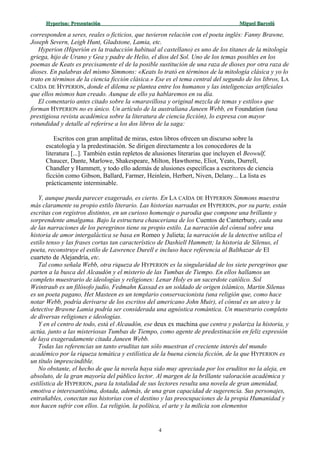 Hyperion:Hyperion: PresentaciónPresentación Miguel BarcelóMiguel Barceló
corresponden a seres, reales o ficticios, que tuvieron relación con el poeta inglés: Fanny Brawne,
Joseph Severn, Leigh Hunt, Gladstone, Lamia, etc.
Hyperion (Hiperión es la traducción habitual al castellano) es uno de los titanes de la mitología
griega, hijo de Urano y Gea y padre de Helio, el dios del Sol. Uno de los temas posibles en los
poemas de Keats es precisamente el de la posible sustitución de una raza de dioses por otra raza de
dioses. En palabras del mismo Simmons: «Keats lo trató en términos de la mitología clásica y yo lo
trato en términos de la ciencia ficción clásica.» Ese es el tema central del segundo de los libros, LA
CAÍDA DE HYPERION, donde el dilema se plantea entre los humanos y las inteligencias artificiales
que ellos mismos han creado. Aunque de ello ya hablaremos en su día.
El comentario antes citado sobre la «maravillosa y original mezcla de temas y estilos» que
forman HYPERION no es único. Un artículo de la australiana Janeen Webb, en Foundation (una
prestigiosa revista académica sobre la literatura de ciencia ficción), lo expresa con mayor
rotundidad y detalle al referirse a los dos libros de la saga:
Escritos con gran amplitud de miras, estos libros ofrecen un discurso sobre la
escatología y la predestinación. Se dirigen directamente a los conocedores de la
literatura [...]. También están repletos de alusiones literarias que incluyen el Beowulf,
Chaucer, Dante, Marlowe, Shakespeare, Milton, Hawthorne, Eliot, Yeats, Durrell,
Chandler y Hammett, y todo ello además de alusiones específicas a escritores de ciencia
ficción como Gibson, Ballard, Farmer, Heinlein, Herbert, Niven, Delany... La lista es
prácticamente interminable.
Y, aunque pueda parecer exagerado, es cierto. En LA CAÍDA DE HYPERION Simmons muestra
más claramente su propio estilo literario. Las historias narradas en HYPERION, por su parte, están
escritas con registros distintos, en un curioso homenaje o parodia que compone una brillante y
sorprendente amalgama. Bajo la estructura chauceriana de los Cuentos de Canterbury, cada una
de las narraciones de los peregrinos tiene su propio estilo. La narración del cónsul sobre una
historia de amor intergaláctica se basa en Romeo y Julieta; la narración de la detective utiliza el
estilo tenso y las frases cortas tan característico de Dashiell Hammett; la historia de Silenus, el
poeta, reconstruye el estilo de Lawrence Durell e incluso hace referencia al Balthazar de El
cuarteto de Alejandría, etc.
Tal como señala Webb, otra riqueza de HYPERION es la singularidad de los siete peregrinos que
parten a la busca del Alcaudón y el misterio de las Tumbas de Tiempo. En ellos hallamos un
completo muestrario de ideologías y religiones: Lenar Holy es un sacerdote católico. Sol
Weintraub es un filósofo judío, Fedmahn Kassad es un soldado de origen islámico, Martin Silenus
es un poeta pagano, Het Masteen es un templario conservacionista (una religión que, como hace
notar Webb, podría derivarse de los escritos del americano John Muir), el cónsul es un ateo y la
detective Brawne Lamia podría ser considerada una agnóstica romántica. Un muestrario completo
de diversas religiones e ideologías.
Y en el centro de todo, está el Alcaudón, ese deux ex machina que centra y polariza la historia, y
actúa, junto a las misteriosas Tumbas de Tiempo, como agente de predestinación en feliz expresión
de laya exageradamente citada Janeen Webb.
Todas las referencias un tanto eruditas tan sólo muestran el creciente interés del mundo
académico por la riqueza temática y estilística de la buena ciencia ficción, de la que HYPERION es
un título imprescindible.
No obstante, el hecho de que la novela haya sido muy apreciada por los eruditos no la aleja, en
absoluto, de la gran mayoría del público lector. Al margen de la brillante valoración académica y
estilística de HYPERION, para la totalidad de sus lectores resulta una novela de gran amenidad,
emotiva e interesantísima, dotada, además, de una gran capacidad de sugerencia. Sus personajes,
entrañables, conectan sus historias con el destino y las preocupaciones de la propia Humanidad y
nos hacen sufrir con ellos. La religión, la política, el arte y la milicia son elementos
4
 