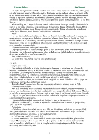 Hyperion:Hyperion: EpílogoEpílogo Dan SimmonsDan Simmons
En medio de la gran sala se alzaba un altar –una losa de cinco metros cuadrados de piedra–, y en
este altar se erguía una cruz. De cuatro metros de altura y tres de anchura, tallada en el viejo estilo
de los ornamentados crucifijos de Vieja Tierra, la cruz miraba la pared de color como si aguardara
el sol y la explosión de luz que inflamaría los diamantes, zafiros, cristales de sangre, cuentas de
lapislázuli, lágrimas de reina, ónices y otras piedras preciosas que yo distinguía gracias a la luz de la
linterna.
Me arrodillé y oré. Apagué la linterna, esperé varios minutos hasta que mis ojos discernieron la
cruz en la luz turbia y humosa. Éste era sin duda el cruciforme de que hablaban los bikura. Había
estado allí miles de años, quizá decenas de miles, mucho antes de que la humanidad abandonara
Vieja Tierra. Sin duda, antes de que Cristo predicara en Galilea.
Recé.
Hoy me siento a la luz del sol después de revisar los holodiscos. He confirmado lo que apenas
advertí durante mi regreso por la ladera, tras descubrir lo que ahora llamo la «basílica». En el
saliente externo de la basílica hay escalones que descienden aún más en la Grieta. Aunque no están
tan gastados como los que conducen a la basílica, son igualmente llamativos. Sólo Dios sabe qué
otras maravillas aguardan abajo.
¡Debo comunicar este hallazgo a los mundos!
Capto perfectamente la ironía de ser yo quien lo haya descubierto. Si no hubiera sido por
Armaghast y mi exilio, este hallazgo pudo haber tardado siglos. La Iglesia habría languidecido antes
de que esta revelación le insuflara nueva vida.
Pero lo he descubierto.
De un modo u otro, partiré o daré a conocer el mensaje.
Día 107:
Soy un prisionero.
Esta mañana me bañaba en el sitio habitual, cerca de donde el arroyo cae por el borde del
peñasco, cuando oí un ruido y al volverme he visto al bikura que llamo Delta, mirándome con ojos
de asombro. Lo saludé, pero el pequeño bikura dio media vuelta y echó a correr. Era
desconcertante. Rara vez se dan prisa. Entonces comprendí que, aunque llevaba pantalones, sin
duda había violado el tabú al permitir que Delta me viera el torso desnudo.
Sonreí, sacudí la cabeza, me terminé de vestir y regresé a la aldea. Si hubiera sabido lo que me
esperaba, no habría estado de tan buen humor.
Todos los Tres Veintenas Más Diez me observaban. Me detuve a varios pasos de Alfa.
–Buenas tardes –saludé.
Alfa hizo una seña y media docena de bikura se abalanzaron sobre mí, me aferraron brazos y
piernas y me tumbaron en el suelo. Beta se adelantó y sacó una piedra afilada de la túnica. Mientras
yo luchaba en vano para zafarme, Beta me rasgó la ropa y apartó los jirones hasta dejarme desnudo.
Dejé de forcejear mientras la turba se acercaba. Observaron mi pálido cuerpo y murmuraron. El
corazón me palpitaba con fuerza.
–Lamento haber ofendido vuestras leyes –balbucí–, pero no hay razones...
–Silencio –ordenó Alfa, y le habló al bikura alto con la cicatriz en la palma, el que yo llamo
Zed–. No es del cruciforme.
Zed asintió.
–Dejadme explicar –intenté de nuevo, pero Alfa me silenció con un bofetón que me partió el
labio y me hizo vibrar los oídos. Este acto no manifestaba más hostilidad de la que yo hubiera
demostrado silenciando un comlog al mover el interruptor.
–¿Qué haremos con él? –preguntó Alfa.
–Los que no siguen la cruz deben morir la muerte verdadera –sentenció Beta, y la multitud
avanzó. Muchos empuñaban piedras afiladas–. Los que no son del cruciforme deben morir la
muerte verdadera –añadió, con el tono de complaciente contundencia propio de las fórmulas
repetidas y las letanías religiosas.
40
 