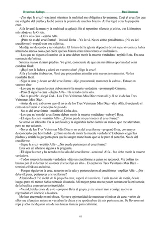 Hyperion:Hyperion: EpílogoEpílogo Dan SimmonsDan Simmons
–¡Yo sigo la cruz! –exclamé mientras la multitud me obligaba a levantarme. Cogí el crucifijo que
me colgaba del cuello y luché contra la presión de muchos brazos. Al fin logré alzar la pequeña
cruz.
Alfa levantó la mano y la multitud se aplacó. En el repentino silencio oí el río, tres kilómetros
más abajo en la Grieta.
–Lleva una cruz –señaló Alfa.
–¡Pero no es del cruciforme! –insistió Delta–. Yo lo vi. No es como pensábamos. ¡No es del
cruciforme! –espetó con voz colérica.
Maldije mi descuido y mi estupidez. El futuro de la iglesia dependía de mi supervivencia y había
arruinado ambas cosas por creer que los bikura eran niños tontos e inofensivos.
–Los que no siguen el camino de la cruz deben morir la muerte verdadera –repitió Beta. Era una
sentencia definitiva.
Setenta manos alzaron piedras. Yo grité, consciente de que era mi última oportunidad o mi
condena final:
–¡Bajé por la ladera y adoré en vuestro altar! ¡Sigo la cruz!
Alfa y la turba titubearon. Noté que procuraban asimilar este nuevo pensamiento. No les
resultaba fácil.
–Sigo la cruz y deseo ser del cruciforme –dije, procurando mantener la calma–. Estuve en
vuestro altar.
–Los que no siguen la cruz deben morir la muerte verdadera –prorrumpió Gamma.
–Pero él sigue la cruz –objeto Alfa–. Ha rezado en la sala.
–No es posible –alegó Zed–. Los Tres Veintenas Más Diez rezan allí y él no es de los Tres
Veintenas Más Diez.
–Antes de esto sabíamos que él no es de los Tres Veintenas Más Diez –dijo Alfa, frunciendo el
ceño al enfrentar el concepto de pasado.
–No es del cruciforme –manifestó Delta-dos.
–Los que no son del cruciforme deben morir la muerte verdadera –subrayó Beta.
–Él sigue la cruz –insistió Alfa–. ¿Cómo puede no pertenecer al cruciforme?
Se armó un alboroto. En la confusión y la algarabía luché contra las manos que me aferraban,
pero no me soltaron.
–No es de los Tres Veintenas Más Diez y no es del cruciforme –pregonó Beta, con mayor
desconcierto que hostilidad–. ¿Cómo no ha de morir la muerte verdadera? Debemos coger las
piedras y abrirle la garganta para que la sangre mane hasta que se le pare el corazón. No es del
cruciforme.
–Sigue la cruz –repitió Alfa–. ¿No puede pertenecer al cruciforme?
Esta vez un silencio siguió a la pregunta.
–Él sigue la cruz y ha rezado en la sala del cruciforme –continuó Alfa–. No debe morir la muerte
verdadera.
–Todos mueren la muerte verdadera –dijo un cruciforme a quien no reconocí. Me dolían los
brazos por el esfuerzo de sostener el crucifijo en alto–. Excepto los Tres Veintenas Más Diez –
terminó el bikura anónimo.
–Porque siguieron la cruz, rezaron en la sala y pertenecieron al cruciforme –explicó Alfa–. ¿No
debe él, pues, pertenecer al cruciforme?
Aferrando el frío metal de la pequeña cruz, esperé el veredicto. Tenía miedo de morir, desde
luego, pero mi mente había cobrado distancia. Mi mayor pena era no poder comunicar la existencia
de la basílica a un universo incrédulo.
–Venid, hablaremos de esto –propuso Beta al grupo, y me arrastraron consigo mientras
regresaban en silencio a la aldea.
Me han encerrado en mi choza. No tuve oportunidad de manotear el máser de caza; varios de
ellos me aferraban mientras vaciaban la choza y se apoderaban de mis pertenencias. Se llevaron mi
ropa y sólo me dejaron una de sus toscas túnicas para cubrirme.
41
 