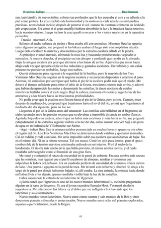 Hyperion:Hyperion: EpílogoEpílogo Dan SimmonsDan Simmons
oro, lapislázuli y de nuevo ámbar, colores tan profundos que la luz espesaba el aire y se adhería a la
piel como pintura. La cruz recibió esta luminosidad y la sostuvo en cada una de sus mil piedras
preciosas, reteniéndola incluso después de ponerse el sol, cuando las ventanas cobraron un desleído
gris crepuscular. Era como si el gran crucifijo hubiera absorbido la luz y la irradiara hacia nosotros,
hacia nuestro interior. Luego incluso la cruz quedó a oscuras y los vientos murieron en la repentina
penumbra.
–Traedlo –murmuró Alfa.
Salimos al ancho saliente de piedra y Beta estaba allí con antorchas. Mientras Beta las repartía
entre algunos escogidos, me pregunté si los bikura usaban el fuego sólo con propósitos rituales.
Luego Beta encabezó la marcha y descendimos por la estrecha escalera tallada en la piedra.
Al principio avancé aterrado, aferrando la roca lisa y buscando protuberancias vegetales o
minerales. A nuestra derecha, el precipicio era tan abrupto y profundo que rayaba en lo absurdo.
Bajar la antigua escalera era peor que aferrarse a las lianas de arriba. Aquí tenía que mirar hacia
abajo cada vez que apoyaba el pie en los reducidos y gastados escalones. Un resbalón y una caída
primero me parecieron probables, luego inevitables.
Quería detenerme para regresar a la seguridad de la basílica, pero la mayoría de los Tres
Veintenas Más Diez me seguían en la angosta escalera y no parecían dispuestos a cederme el paso.
Además, mi curiosidad por averiguar qué había al pie de la escalera podía más que el miedo. Me
detuve el tiempo suficiente para mirar el labio de la Grieta, trescientos metros más arriba, y advertí
que habían desaparecido las nubes y despuntado las estrellas, la danza nocturna de estelas
meteóricas brillaba contra el cielo negro. Bajé la cabeza, murmuré el rosario y seguí la luz de las
antorchas y a los bikura hacia las traicioneras profundidades.
No podía creer que la escalera nos llevara hasta el pie de la Grieta, pero así era. Cuando, poco
después de medianoche, comprendí que bajaríamos hasta el nivel del río, estimé que llegaríamos al
mediodía del día siguiente, pero no fue así.
Llegamos al pie de la Grieta antes del amanecer. Las estrellas aún brillaban en el fragmento de
cielo recortado entre las paredes rocosas que se elevaban a imposible distancia en ambos flancos.
Agotado, bajando con cautela, advertí que no había más escalones y miré hacia arriba; me pregunté
estúpidamente si las estrellas seguían visibles a la luz del día, como cuando una vez bajé a un pozo
de agua en mi infancia de Villefranche-sur-Saóne.
–Aquí –indicó Beta. Era la primera palabra pronunciada en muchas horas y apenas se oía sobre
el rugido del río. Los Tres Veintenas Más Diez se detuvieron donde estaban y quedaron inmóviles.
Caí de rodillas y rodé a un lado. Me sería imposible subir esa escalera que acabábamos de bajar. No
en el mismo día. Ni en la misma semana. Tal vez nunca. Cerré los ojos para dormir, pero el opaco
combustible de la tensión nerviosa continuaba ardiendo en mi interior. Miré el suelo de la
hondonada. El río era más ancho de lo que había previsto, al menos setenta metros, y el ruido
resultaba sobrecogedor como el bramido de una gran fiera.
Me senté y contemplé el retazo de oscuridad en la pared de enfrente. Era una sombra más oscura
que las sombras, más regular que el perfil escabroso de almenas, rendijas y columnas que
salpicaban la ladera del peñasco. Era un cuadrado perfecto de oscuridad, de al menos treinta metros
de lado. Una puerta o agujero en la pared de roca. Me levanté con esfuerzo y observé río abajo a lo
largo de la pared por donde habíamos bajado; sí, allí estaba. La otra entrada, la entrada hacia donde
enfilaban Beta y los demás, apenas resultaba visible bajo la luz de las estrellas.
Había encontrado la entrada de un laberinto de Hyperion.
«¿Sabía usted que Hyperion es uno de los nueve mundos laberínticos?», me había preguntado
alguien en la nave de descenso. Sí, era el joven sacerdote llamado Hoyt. Yo asentí sin darle
importancia. Me interesaban los bikura –y el dolor que me infligiría el exilio– más que los
laberintos y sus constructores.
Nueve mundos tienen laberintos. Nueve entre ciento setenta y seis mundos de la Red y otros
doscientos planetas coloniales y protectorados. Nueve mundos entre ocho mil planetas explorados,
siquiera superficialmente, desde la Hégira.
43
 