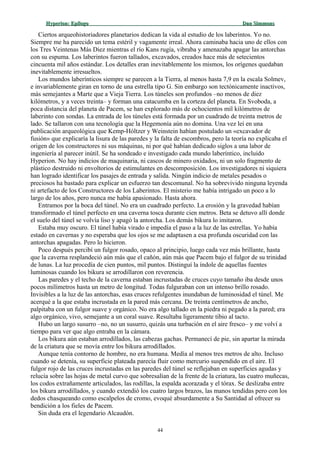 Hyperion:Hyperion: EpílogoEpílogo Dan SimmonsDan Simmons
Ciertos arqueohistoriadores planetarios dedican la vida al estudio de los laberintos. Yo no.
Siempre me ha parecido un tema estéril y vagamente irreal. Ahora caminaba hacia uno de ellos con
los Tres Veintenas Más Diez mientras el río Kans rugía, vibraba y amenazaba apagar las antorchas
con su espuma. Los laberintos fueron tallados, excavados, creados hace más de setecientos
cincuenta mil años estándar. Los detalles eran inevitablemente los mismos, los orígenes quedaban
inevitablemente irresueltos.
Los mundos laberínticos siempre se parecen a la Tierra, al menos hasta 7,9 en la escala Solmev,
e invariablemente giran en torno de una estrella tipo G. Sin embargo son tectónicamente inactivos,
más semejantes a Marte que a Vieja Tierra. Los túneles son profundos –no menos de diez
kilómetros, y a veces treinta– y forman una catacumba en la corteza del planeta. En Svoboda, a
poca distancia del planeta de Pacem, se han explorado más de ochocientos mil kilómetros de
laberinto con sondas. La entrada de los túneles está formada por un cuadrado de treinta metros de
lado. Se tallaron con una tecnología que la Hegemonía aún no domina. Una vez leí en una
publicación arqueológica que Kemp-Hóltzer y Weinstein habían postulado un «excavador de
fusión» que explicaría la lisura de las paredes y la falta de escombros, pero la teoría no explicaba el
origen de los constructores ni sus máquinas, ni por qué habían dedicado siglos a una labor de
ingeniería al parecer inútil. Se ha sondeado e investigado cada mundo laberíntico, incluido
Hyperion. No hay indicios de maquinaria, ni cascos de minero oxidados, ni un solo fragmento de
plástico destruido ni envoltorios de estimulantes en descomposición. Los investigadores ni siquiera
han logrado identificar los pasajes de entrada y salida. Ningún indicio de metales pesados o
preciosos ha bastado para explicar un esfuerzo tan descomunal. No ha sobrevivido ninguna leyenda
ni artefacto de los Constructores de los Laberintos. El misterio me había intrigado un poco a lo
largo de los años, pero nunca me había apasionado. Hasta ahora.
Entramos por la boca del túnel. No era un cuadrado perfecto. La erosión y la gravedad habían
transformado el túnel perfecto en una caverna tosca durante cien metros. Beta se detuvo allí donde
el suelo del túnel se volvía liso y apagó la antorcha. Los demás bikura lo imitaron.
Estaba muy oscuro. El túnel había virado e impedía el paso a la luz de las estrellas. Yo había
estado en cavernas y no esperaba que los ojos se me adaptasen a esa profunda oscuridad con las
antorchas apagadas. Pero lo hicieron.
Poco después percibí un fulgor rosado, opaco al principio, luego cada vez más brillante, hasta
que la caverna resplandeció aún más que el cañón, aún más que Pacem bajo el fulgor de su trinidad
de lunas. La luz procedía de cien puntos, mil puntos. Distinguí la índole de aquellas fuentes
luminosas cuando los bikura se arrodillaron con reverencia.
Las paredes y el techo de la caverna estaban incrustadas de cruces cuyo tamaño iba desde unos
pocos milímetros hasta un metro de longitud. Todas fulguraban con un intenso brillo rosado.
Invisibles a la luz de las antorchas, esas cruces refulgentes inundaban de luminosidad el túnel. Me
acerqué a la que estaba incrustada en la pared más cercana. De treinta centímetros de ancho,
palpitaba con un fulgor suave y orgánico. No era algo tallado en la piedra ni pegado a la pared; era
algo orgánico, vivo, semejante a un coral suave. Resultaba ligeramente tibio al tacto.
Hubo un largo susurro –no, no un susurro, quizás una turbación en el aire fresco– y me volví a
tiempo para ver que algo entraba en la cámara.
Los bikura aún estaban arrodillados, las cabezas gachas. Permanecí de pie, sin apartar la mirada
de la criatura que se movía entre los bikura arrodillados.
Aunque tenía contorno de hombre, no era humana. Medía al menos tres metros de alto. Incluso
cuando se detenía, su superficie plateada parecía fluir como mercurio suspendido en el aire. El
fulgor rojo de las cruces incrustadas en las paredes del túnel se reflejaban en superficies agudas y
relucía sobre las hojas de metal curvo que sobresalían de la frente de la criatura, las cuatro muñecas,
los codos extrañamente articulados, las rodillas, la espalda acorazada y el tórax. Se deslizaba entre
los bikura arrodillados, y cuando extendió los cuatro largos brazos, las manos tendidas pero con los
dedos chasqueando como escalpelos de cromo, evoqué absurdamente a Su Santidad al ofrecer su
bendición a los fieles de Pacem.
Sin duda era el legendario Alcaudón.
44
 