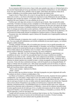 Hyperion:Hyperion: EpílogoEpílogo Dan SimmonsDan Simmons
En ese momento debí de moverme o hacer ruido, pues grandes ojos rojos se volvieron hacia mí y
me encontré hipnotizado por la luz que danzaba en esos prismas multifacéticos: no sólo reflejaban
la luz sino que un brillo feroz, brillante como la sangre, ardía dentro del espinoso cráneo de la
criatura y palpitaba en las terribles gemas donde Dios quiso que hubiera ojos.
Luego se movió. Mejor dicho, no se movió sino que dejó de estar allí para aparecer aquí, a
menos de un metro, y sus brazos articulados me encerraron en una afilada presa de acero líquido.
Jadeando, pero incapaz de respirar, vi mi propio reflejo, la cara blanca y deforme, bailando sobre la
superficie del casco metálico y los ojos ardientes de esa cosa.
Confieso que sentí algo más cercano a la exaltación que al miedo. Algo inexplicable estaba
ocurriendo. Formado en la lógica jesuita y templado en el frío baño de la ciencia, en ese instante
comprendí a pesar de todo la antigua obsesión de los temerosos de Dios por otra especie de miedo:
la excitación del exorcismo, el aturdido torbellino de la posesión derviche, el ritual de títeres del
Tarot, la entrega casi erótica de la sesión espiritista, el hablar en lenguas desconocidas y el trance
del gnosticismo Zen. Comprendí en ese instante con qué certeza la afirmación de los demonios o la
convocatoria de Satán puede afirmar la realidad de su antítesis mística, el Dios de Abraham.
Sin pensar esto, sino sintiéndolo, esperé el abrazo del Alcaudón con el imperceptible temblor de
una novia virginal.
Desapareció.
No hubo estruendo, ni repentino olor a azufre, ni siquiera una científicamente atinada ráfaga de
aire. Esa cosa estaba allí rodeándome con la bella certidumbre de una muerte segura, y un instante
después se había esfumado.
Aturdido, parpadeé mientras Alfa se levantaba para acercarse a mí en aquella penumbra con
colores del Bosco. Se situó donde se había detenido el Alcaudón, con los brazos extendidos en un
patético remedo de la mortal perfección que yo había presenciado, pero en la blanda cara bikura de
Alfa no había indicios de que hubiera visto a la criatura. Abrió la mano en un gesto torpe que
parecía incluir el laberinto, la pared de la caverna y las cruces refulgentes.
–Cruciforme –dijo Alfa. Los Tres Veintenas Más Diez se levantaron, se aproximaron y se
arrodillaron de nuevo. Les miré las caras plácidas bajo la luz tenue y también me arrodillé–.
Seguirás la cruz todos tus días –continuó Alfa, con la cadencia de una letanía. Los demás bikura
repitieron la afirmación en una salmodia–. Serás del cruciforme todos tus días –sentenció Alfa, y
mientras los demás repetían esto extendió la mano y extrajo un pequeño cruciforme de la pared de
la caverna. Tenía sólo doce centímetros de largo y salió de la pared con un chasquido blando. El
fulgor se esfumó ante mis propios ojos. Alfa extrajo una pequeña correa de la túnica, la sujetó en
pequeñas protuberancias de la parte superior del cruciforme y situó la cruz encima de mi cabeza–.
Serás del cruciforme ahora y para siempre.
–Ahora y para siempre –repitieron los bikura.
–Amén –susurré.
Beta me indicó que me abriera la túnica. Alfa bajó la pequeña cruz para colgármela del cuello.
Su contacto era fresco; el dorso se notaba plano y liso.
Los bikura se levantaron y enfilaron hacia la entrada de la caverna, al parecer de nuevo apáticos
e indiferentes. Los miré partir y luego toqué la cruz con cautela, la alcé y la inspeccioné. El
cruciforme era frío, inerte. Si segundos antes vivía, ahora no mostraba indicios de ello. Se parecía
más al coral que al cristal o la roca; no había rastros de material adhesivo en el dorso liso. Especulé
acerca de los efectos fotoquímicos que creaban esa luminiscencia. Especulé sobre fósforos
naturales, bioluminiscencias y la posibilidad de que la evolución formara tales cosas. Especulé
acerca de las relaciones entre su presencia y el laberinto, y acerca de los milenios necesarios para
levantar aquella meseta de tal modo que el río y el cañón atravesaran uno de los túneles. Especulé
acerca de la basílica y sus constructores, acerca de los bikura y el Alcaudón y yo mismo. Por fin
dejé de especular y cerré los ojos para rezar.
Cuando salí de la caverna, con el frío cruciforme bajo la túnica, los Tres Veintenas Más Diez
estaban dispuestos a iniciar el ascenso de tres kilómetros por la escalera. Al alzar la mirada,
descubrí un fragmento de cielo matinal entre las paredes de la Grieta.
45
 