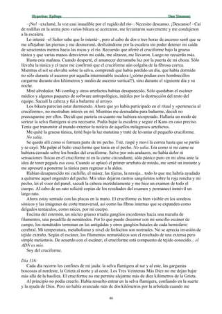 Hyperion:Hyperion: EpílogoEpílogo Dan SimmonsDan Simmons
–¡No! –exclamé, la voz casi inaudible por el rugido del río–. Necesito descanso. ¡Descanso! –Caí
de rodillas en la arena pero varios bikura se acercaron, me levantaron suavemente y me condujeron
a la escalera.
Lo intenté –el Señor sabe que lo intenté–, pero al cabo de dos o tres horas de ascenso sentí que se
me aflojaban las piernas y me desmoroné, deslizándome por la escalera sin poder detener mi caída
de seiscientos metros hacia las rocas y el río. Recuerdo que aferré el cruciforme bajo la gruesa
túnica y que varias manos detuvieron mi caída, me alzaron, me llevaron. Luego no recuerdo más.
Hasta esta mañana. Cuando desperté, el amanecer derramaba luz por la puerta de mi choza. Sólo
llevaba la túnica y el tacto me confirmó que el cruciforme aún colgaba de la fibrosa correa.
Mientras el sol se elevaba sobre la selva, comprendí que había perdido un día, que había dormido
no sólo durante el ascenso por aquella interminable escalera (¿cómo podían esos hombrecillos
cargarme durante dos kilómetros y medio de ascenso vertical?), sino durante el siguiente día y su
noche.
Miré alrededor. Mi comlog y otros artefactos habían desaparecido. Sólo quedaban el escáner
médico y algunos paquetes de software antropológico, inútiles por la destrucción del resto del
equipo. Sacudí la cabeza y fui a bañarme al arroyo.
Los bikura parecían estar durmiendo. Ahora que yo había participado en el ritual y «pertenecía al
cruciforme», no mostraban interés en mí. Mientras me desnudaba para bañarme, decidí no
preocuparme por ellos. Decidí que partiría en cuanto me hubiera recuperado. Hallaría un modo de
sortear la selva flamígera si era necesario. Podía bajar la escalera y seguir el Kans en caso preciso.
Tenía que transmitir al mundo exterior la noticia de aquellos milagrosos artefactos.
Me quité la gruesa túnica, tirité bajo la luz matutina y traté de levantar el pequeño cruciforme.
No salía.
Se quedó allí como si formara parte de mi pecho. Tiré, raspé y moví la correa hasta que se partió
y se cayó. Me palpé el bulto cruciforme que tenía en el pecho. No salía. Era como si mi carne se
hubiera cerrado sobre los bordes del cruciforme. Salvo por mis arañazos, no había dolor ni
sensaciones físicas en el cruciforme ni en la carne circundante, sólo pánico puro en mi alma ante la
idea de tener pegada esa cosa. Cuando se aplacó el primer arrebato de miedo, me senté un instante y
me apresuré a ponerme la túnica para regresar a la aldea.
Habían desaparecido mi cuchillo, el máser, las tijeras, la navaja... todo lo que me habría ayudado
a quitarme aquel engendro del pecho. Mis uñas dejaron rastros sangrientos sobre la roja roncha y mi
pecho, leí el visor del panel, sacudí la cabeza incrédulamente y me hice un examen de todo el
cuerpo. Al cabo de un rato solicité copias de los resultados del examen y permanecí inmóvil un
largo rato.
Ahora estoy sentado con las placas en la mano. El cruciforme es bien visible en los sondeos
sónicos y las imágenes de corte transversal, así como las fibras internas que se expanden como
delgados tentáculos, como raíces, por mi cuerpo.
Encima del esternón, un núcleo grueso irradia ganglios excedentes hacia una maraña de
filamentos, una pesadilla de nemátodos. Por lo que puedo discernir con mi sencillo escáner de
campo, los nemátodos terminan en las amígdalas y otros ganglios basales de cada hemisferio
cerebral. Mi temperatura, metabolismo y nivel de linfocitos son normales. No se aprecia invasión de
tejido extraño. Según el escáner, los filamentos nematódicos son el resultado de una extensa pero
simple metástasis. De acuerdo con el escáner, el cruciforme está compuesto de tejido conocido... el
ADN es mío.
Soy del cruciforme.
Día 116:
Cada día recorro los confines de mi jaula: la selva flamígera al sur y al este, las gargantas
boscosas al nordeste, la Grieta al norte y al oeste. Los Tres Veintenas Más Diez no me dejan bajar
más allá de la basílica. El cruciforme no me permite alejarme más de diez kilómetros de la Grieta.
Al principio no podía creerlo. Había resuelto entrar en la selva flamígera, confiando en la suerte
y la ayuda de Dios. Pero no había avanzado más de dos kilómetros por la arboleda cuando me
46
 