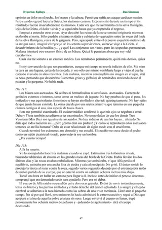 Hyperion:Hyperion: EpílogoEpílogo Dan SimmonsDan Simmons
oprimió un dolor en el pecho, los brazos y la cabeza. Pensé que sufría un ataque cardíaco masivo.
Pero cuando regresé hacia la Grieta, los síntomas cesaron. Experimenté durante un tiempo y los
resultados fueron invariablemente los mismos. Cada vez que me aventuraba en la selva flamígera,
lejos de la Grieta, el dolor volvía y se agudizaba hasta que yo emprendía el regreso.
Empecé a entender otras cosas. Ayer descubrí las ruinas de la nave seminal originaria mientras
exploraba el norte. Sólo quedaba chatarra oxidada y cubierta de vegetación entre las rocas del linde
de la selva flamígera, cerca de la garganta. Pero, agazapado entre el expuesto esqueleto metálico de
la antigua nave, imaginé el regocijo de los setenta supervivientes, su breve viaje a la Grieta, el
descubrimiento de la basílica y... ¿y qué? Las conjeturas son vanas, pero las sospechas permanecen.
Mañana intentaré otro examen físico de un bikura. Quizá lo permitan ahora que soy «del
cruciforme».
Cada día me someto a un examen médico. Los nemátodos permanecen, quizá más densos, quizá
no.
Estoy convencido de que son parasitarios, aunque mi cuerpo no revela indicios de ello. Me miro
la cara en una laguna, cerca de la cascada, y veo sólo ese mismo semblante largo y viejo al que he
cobrado aversión en años recientes. Esta mañana, mientras contemplaba mi imagen en el agua, abrí
la boca, pensando que descubriría filamentos grises y glóbulos de nemátodos creciendo desde el
paladar y la garganta. No había nada.
Día 117:
Los bikura son asexuados. Ni célibes ni hermafroditas ni atrofiados. Asexuados. Carecen de
genitales externos o internos, tanto como un muñeco de juguete. No hay pruebas de que el pene, los
testículos o sus equivalentes femeninos se hayan atrofiado o alterado quirúrgicamente. No hay señas
de que jamás hayan existido. La orina circula por una uretra primitiva que termina en una pequeña
cámara contigua al ano, una especie de tosca cloaca.
Beta me permitió examinarlo. El escáner médico confirmó lo que mis ojos se negaban a creer.
Delta y Theta también accedieron a ser examinados. No tengo dudas de que los demás Tres
Veintenas Más Diez son igualmente asexuados. No hay indicios de que los hayan... alterado. Se
diría que todos nacieron así..., pero ¿cómo eran sus padres? ¿Y cómo se reproducen estos asexuados
terrones de arcilla humana? Debe de estar relacionado de algún modo con el cruciforme.
Cuando terminé los exámenes, me desnudé y me estudié. El cruciforme crece desde el pecho
como un tejido cicatricial rosado, pero todavía soy un hombre.
¿Por cuánto tiempo?
Día 133:
Alfa ha muerto.
Yo lo acompañaba hace tres mañanas cuando se cayó. Estábamos tres kilómetros al este,
buscando tubérculos de chalma en las grandes rocas del borde de la Grieta. Había llovido los dos
últimos días y las rocas estaban resbaladizas. Mientras yo tambaleaba, vi que Alfa perdía el
equilibrio, patinaba por una ancha losa de piedra y caía al precipicio. No gritó. El único sonido lo
produjo la túnica al rozar contra la roca, seguido varios segundos después por el estremecedor ruido
de melón partido de su cuerpo, que se estrelló contra un saliente ochenta metros más abajo.
Tardé una hora en hallar un camino para llegar a él. Incluso antes de iniciar el penoso descenso,
comprendí que era demasiado tarde para ayudarlo. Pero era mi deber.
El cuerpo de Alfa estaba suspendido entre dos rocas grandes. Debió de morir instantáneamente,
tenía los brazos y las piernas astilladas y el lado derecho del cráneo aplastado. La sangre y el tejido
cerebral se adherían a la roca húmeda como las sobras de una triste merienda. Lloré ante el pequeño
cuerpo. No sé por qué lloré, pero mientras lo hacía administré la extremaunción y rogué a Dios que
aceptara el alma de aquella pobre criatura sin sexo. Luego envolví el cuerpo en lianas, trepé
penosamente los ochenta metros de peñasco y –jadeando de agotamiento– alcé el cuerpo
destrozado.
47
 