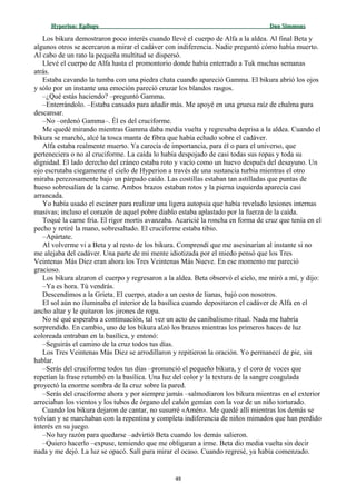 Hyperion:Hyperion: EpílogoEpílogo Dan SimmonsDan Simmons
Los bikura demostraron poco interés cuando llevé el cuerpo de Alfa a la aldea. Al final Beta y
algunos otros se acercaron a mirar el cadáver con indiferencia. Nadie preguntó cómo había muerto.
Al cabo de un rato la pequeña multitud se dispersó.
Llevé el cuerpo de Alfa hasta el promontorio donde había enterrado a Tuk muchas semanas
atrás.
Estaba cavando la tumba con una piedra chata cuando apareció Gamma. El bikura abrió los ojos
y sólo por un instante una emoción pareció cruzar los blandos rasgos.
–¿Qué estás haciendo? –preguntó Gamma.
–Enterrándolo. –Estaba cansado para añadir más. Me apoyé en una gruesa raíz de chalma para
descansar.
–No –ordenó Gamma–. Él es del cruciforme.
Me quedé mirando mientras Gamma daba media vuelta y regresaba deprisa a la aldea. Cuando el
bikura se marchó, alcé la tosca manta de fibra que había echado sobre el cadáver.
Alfa estaba realmente muerto. Ya carecía de importancia, para él o para el universo, que
perteneciera o no al cruciforme. La caída lo había despojado de casi todas sus ropas y toda su
dignidad. El lado derecho del cráneo estaba roto y vacío como un huevo después del desayuno. Un
ojo escrutaba ciegamente el cielo de Hyperion a través de una sustancia turbia mientras el otro
miraba perezosamente bajo un párpado caído. Las costillas estaban tan astilladas que puntas de
hueso sobresalían de la carne. Ambos brazos estaban rotos y la pierna izquierda aparecía casi
arrancada.
Yo había usado el escáner para realizar una ligera autopsia que había revelado lesiones internas
masivas; incluso el corazón de aquel pobre diablo estaba aplastado por la fuerza de la caída.
Toqué la carne fría. El rigor mortis avanzaba. Acaricié la roncha en forma de cruz que tenía en el
pecho y retiré la mano, sobresaltado. El cruciforme estaba tibio.
–Apártate.
Al volverme vi a Beta y al resto de los bikura. Comprendí que me asesinarían al instante si no
me alejaba del cadáver. Una parte de mi mente idiotizada por el miedo pensó que los Tres
Veintenas Más Diez eran ahora los Tres Veintenas Más Nueve. En ese momento me pareció
gracioso.
Los bikura alzaron el cuerpo y regresaron a la aldea. Beta observó el cielo, me miró a mí, y dijo:
–Ya es hora. Tú vendrás.
Descendimos a la Grieta. El cuerpo, atado a un cesto de lianas, bajó con nosotros.
El sol aún no iluminaba el interior de la basílica cuando depositaron el cadáver de Alfa en el
ancho altar y le quitaron los jirones de ropa.
No sé qué esperaba a continuación, tal vez un acto de canibalismo ritual. Nada me habría
sorprendido. En cambio, uno de los bikura alzó los brazos mientras los primeros haces de luz
coloreada entraban en la basílica, y entonó:
–Seguirás el camino de la cruz todos tus días.
Los Tres Veintenas Más Diez se arrodillaron y repitieron la oración. Yo permanecí de pie, sin
hablar.
–Serás del cruciforme todos tus días –pronunció el pequeño bikura, y el coro de voces que
repetían la frase retumbó en la basílica. Una luz del color y la textura de la sangre coagulada
proyectó la enorme sombra de la cruz sobre la pared.
–Serás del cruciforme ahora y por siempre jamás –salmodiaron los bikura mientras en el exterior
arreciaban los vientos y los tubos de órgano del cañón gemían con la voz de un niño torturado.
Cuando los bikura dejaron de cantar, no susurré «Amén». Me quedé allí mientras los demás se
volvían y se marchaban con la repentina y completa indiferencia de niños mimados que han perdido
interés en su juego.
–No hay razón para quedarse –advirtió Beta cuando los demás salieron.
–Quiero hacerlo –expuse, temiendo que me obligaran a irme. Beta dio media vuelta sin decir
nada y me dejó. La luz se opacó. Salí para mirar el ocaso. Cuando regresé, ya había comenzado.
48
 