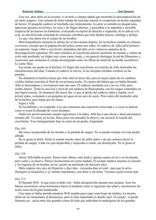 Hyperion:Hyperion: EpílogoEpílogo Dan SimmonsDan Simmons
Una vez, años atrás en la escuela, vi un holo a cámara rápida que mostraba la descomposición de
un ratón canguro. Una semana de lento trabajo de reciclaje natural se comprimía en treinta segundos
de horror. El pequeño cadáver se hinchaba casi cómicamente, la carne se estiraba en desgarrones,
aparecían gusanos en la boca, los ojos y las llagas abiertas, y procedían a la repentina e increíble
limpieza de los huesos en tirabuzón, avanzando en espiral de derecha a izquierda, de la cabeza a la
cola, en una helicoide acelerada de consumo carroñero que sólo dejaba huesos, cartílago y pellejo.
Lo que veía ahora era el cuerpo de un hombre.
Miré boquiabierto mientras la última luz se desvanecía deprisa. En la basílica reinaba un silencio
cavernoso, excepto por la palpitación del pulso contra mis oídos. El cadáver de Alfa sufrió primero
un espasmo; luego vibró y casi levitó, alejándose del altar en la violencia espástica de la
descomposición repentina. Por unos instantes el cruciforme pareció aumentar de tamaño y cobrar un
color más profundo, un fulgor rojo como carne cruda, y me pareció distinguir la red de filamentos y
nemátodos que sostenían el cuerpo desintegrado como las fibras de metal de un molde escultórico:
La carne fluía.
Esa noche me quedé en la basílica. El fulgor del cruciforme en el pecho de Alfa iluminaba las
inmediaciones del altar. Cuando el cadáver se movía, la luz arrojaba extrañas sombras en las
paredes.
No abandoné la basílica hasta que Alfa salió al tercer día, pero la mayor parte de los cambios
visibles habían ocurrido al final de esa primera noche. El cuerpo del bikura que yo había llamado
Alfa se descompuso y reconstruyó ante mis ojos. El cadáver resultante era y no era Alfa, pero
estaba intacto. Tenía la cara lisa y tersa de una muñeca de flujoespuma, con los rasgos contraídos en
una ligera sonrisa. Al amanecer del tercer día, vi que el pecho del cadáver subía y bajaba; oí el
primer jadeo, semejante a un gorgoteo de agua en un saco de cuero. Poco antes del mediodía salía
de la basílica para trepar por las lianas.
Seguí a Alfa.
No ha hablado y no responde. Los ojos muestran una expresión extraviada y a veces se detiene
como si oyera la llamada de voces distantes.
Nadie nos prestó atención cuando regresamos a la aldea. Alfa fue a una choza y ahora permanece
sentado allí. Yo estoy en la mía. Hace poco me entreabrí la túnica y me acaricié la roncha del
cruciforme. Yace benignamente bajo la carne de mi pecho. Esperando.
Día 140:
Me estoy recuperando de las heridas y la pérdida de sangre. No se puede extirpar con una piedra
afilada.
No le gusta el dolor. Perdí el sentido mucho antes de sufrir dolor o de que surtiera efecto la
pérdida de sangre. Cada vez que despertaba y empezaba a cortar, me desmayaba. No le gusta el
dolor.
Día 158:
Ahora Alfa habla un poco. Parece más obtuso, más lerdo y apenas repara en mí o en los demás,
pero come y se mueve. Parece reconocerme en cierta medida. El escáner médico muestra el corazón
y los órganos de un hombre joven, quizás un muchacho de dieciséis años.
Debo esperar otro mes de Hyperion y diez días –cincuenta días en total– para que la selva
flamígera se tranquilice y yo intente marcharme, con dolor o sin dolor. Veremos quién resiste más.
Día 173:
El llamado Will –el que tenía el dedo roto– había desaparecido durante una semana. Ayer los
bikura recorrieron varios kilómetros hacia el nordeste como si siguieran una señal y encontraron los
restos cerca de la gran hondonada.
Una rama se había partido mientras Will trepaba para coger unas hojas de chalma. La muerte
debió de ser instantánea al desnucarse, pero lo más importante es dónde cayó. El cuerpo –si puede
llamarse así– yacía entre dos grandes conos de lodo que indicaban la madriguera de los grandes
49
 