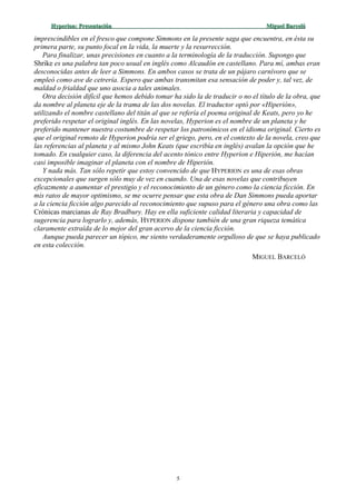 Hyperion:Hyperion: PresentaciónPresentación Miguel BarcelóMiguel Barceló
imprescindibles en el fresco que compone Simmons en la presente saga que encuentra, en ésta su
primera parte, su punto focal en la vida, la muerte y la resurrección.
Para finalizar, unas precisiones en cuanto a la terminología de la traducción. Supongo que
Shrike es una palabra tan poco usual en inglés como Alcaudón en castellano. Para mí, ambas eran
desconocidas antes de leer a Simmons. En ambos casos se trata de un pájaro carnívoro que se
empleó como ave de cetrería. Espero que ambas transmitan esa sensación de poder y, tal vez, de
maldad o frialdad que uno asocia a tales animales.
Otra decisión difícil que hemos debido tomar ha sido la de traducir o no el título de la obra, que
da nombre al planeta eje de la trama de las dos novelas. El traductor optó por «Hiperión»,
utilizando el nombre castellano del titán al que se refería el poema original de Keats, pero yo he
preferido respetar el original inglés. En las novelas, Hyperion es el nombre de un planeta y he
preferido mantener nuestra costumbre de respetar los patronímicos en el idioma original. Cierto es
que el original remoto de Hyperion podría ser el griego, pero, en el contexto de la novela, creo que
las referencias al planeta y al mismo John Keats (que escribía en inglés) avalan la opción que he
tomado. En cualquier caso, la diferencia del acento tónico entre Hyperion e Hiperión, me hacían
casi imposible imaginar el planeta con el nombre de Hiperión.
Y nada más. Tan sólo repetir que estoy convencido de que HYPERION es una de esas obras
excepcionales que surgen sólo muy de vez en cuando. Una de esas novelas que contribuyen
eficazmente a aumentar el prestigio y el reconocimiento de un género como la ciencia ficción. En
mis ratos de mayor optimismo, se me ocurre pensar que esta obra de Dan Simmons pueda aportar
a la ciencia ficción algo parecido al reconocimiento que supuso para el género una obra como las
Crónicas marcianas de Ray Bradbury. Hay en ella suficiente calidad literaria y capacidad de
sugerencia para lograrlo y, además, HYPERION dispone también de una gran riqueza temática
claramente extraída de lo mejor del gran acervo de la ciencia ficción.
Aunque pueda parecer un tópico, me siento verdaderamente orgulloso de que se haya publicado
en esta colección.
MIGUEL BARCELÓ
5
 