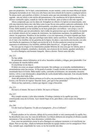 Hyperion:Hyperion: EpílogoEpílogo Dan SimmonsDan Simmons
para mis propósitos. Así lo haré, conscientemente, no por instinto, como esa masa obtusa de tejido
alienígena incrustada en mí. Esta cosa sólo busca una terca elusión de la muerte a cualquier precio.
No deseo morir, pero prefiero el dolor y la muerte antes que una eternidad de estolidez. La vida es
sagrada –aún me aferro a este núcleo del pensamiento y las enseñanzas de la Iglesia durante los
últimos veintiocho siglos, cuando la vida ha sido tan barata– pero el alma es aún más sagrada.
Ahora comprendo que con los datos de Armaghast no ofrecía a la Iglesia un renacimiento, sino
sólo una transición hacia una vida falsa como la que llevan estos pobres cadáveres ambulantes. Si la
Iglesia ha de morir, que muera, pero gloriosamente, con pleno conocimiento de que renacerá en
Cristo. Debe hundirse en las tinieblas no de buen grado pero con nobleza –con coraje y con fe–
como los millones que nos precedieron, leal a todas las generaciones que se enfrentaron a la muerte
en el aislado silencio de los campos de exterminio, las explosiones nucleares, los pabellones del
cáncer, los pogromos. Hundirse en las tinieblas; si no con esperanzas, al menos rogando que haya
una razón para todo ello, algo que justifique tanto dolor, tantos sacrificios. Todos nos precedieron
en el viaje a las tinieblas sin las garantías de la lógica, los datos o una teoría convincente, con sólo
una hilacha de esperanza o la frágil convicción de la fe. Si ellos pudieron conservar esa tenue
esperanza al enfrentarse a las tinieblas, también debo hacerlo yo... al igual que la Iglesia.
No creo que la cirugía ni los tratamientos puedan librarme de esta cosa que me infesta, pero si
alguien puede extirparla, estudiarla y destruirla, aun al precio de mi muerte, quedaré satisfecho.
La selva flamígera está bastante tranquila. Ahora a dormir. Partiré antes del alba.
Día 215:
No hay salida.
He penetrado catorce kilómetros en la selva. Incendios aislados y ráfagas, pero penetrable. Con
tres semanas de marcha habría salido.
El cruciforme no me deja ir.
El dolor era como un ataque cardíaco incesante. Sin embargo, yo avanzaba, tambaleándome y
arrastrándome entre las cenizas. Al fin perdí el sentido. Cuando recobré el conocimiento me estaba
arrastrando hacia la Grieta. Daba media vuelta, caminaba un kilómetro, me arrastraba cincuenta
metros, volvía a caer desmayado y despertaba de vuelta donde había empezado. Esta alocada batalla
por mi cuerpo duró todo el día.
Antes del poniente los bikura entraron en la selva, me encontraron a cinco kilómetros de la
Grieta y me llevaron de regreso. Querido Jesús, ¿por qué lo has permitido?
Ahora no hay esperanza, a menos que alguien venga a buscarme.
Día 223:
De nuevo el intento. De nuevo el dolor. De nuevo el fracaso.
Día 257:
Hoy cumplo sesenta y ocho años estándar. El trabajo continúa en la capilla que estoy
construyendo cerca de la Grieta. Ayer intenté bajar al río, pero Beta y otros cuatro me obligaron a
regresar.
Día 280:
Un año local en Hyperion. Un año en el purgatorio. ¿O es el infierno?
Día 311:
Picando piedras en los salientes, debajo de la cornisa donde se está construyendo la capilla, hoy
he descubierto una cosa: las varas de deflexión. Los bikura debieron de arrojarlas al abismo cuando
asesinaron a Tuk esa noche, hace doscientos veintitrés días.
Esas varas me permitirían cruzar la selva flamígera en cualquier momento si el cruciforme me
dejara. Pero no me deja. ¡Ojalá no hubieran destruido mi equipo médico con los analgésicos! Pero
hoy, sentado aquí, empuñando las varas, se me ha ocurrido una idea.
51
 