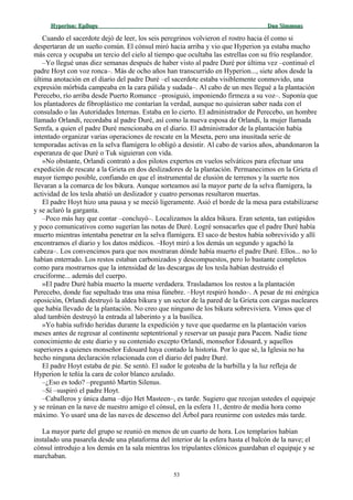 Hyperion:Hyperion: EpílogoEpílogo Dan SimmonsDan Simmons
Cuando el sacerdote dejó de leer, los seis peregrinos volvieron el rostro hacia él como si
despertaran de un sueño común. El cónsul miró hacia arriba y vio que Hyperion ya estaba mucho
más cerca y ocupaba un tercio del cielo al tiempo que ocultaba las estrellas con su frío resplandor.
–Yo llegué unas diez semanas después de haber visto al padre Duré por última vez –continuó el
padre Hoyt con voz ronca–. Más de ocho años han transcurrido en Hyperion..., siete años desde la
última anotación en el diario del padre Duré –el sacerdote estaba visiblemente conmovido, una
expresión mórbida campeaba en la cara pálida y sudada–. Al cabo de un mes llegué a la plantación
Perecebo, río arriba desde Puerto Romance –prosiguió, imponiendo firmeza a su voz–. Suponía que
los plantadores de fibroplástico me contarían la verdad, aunque no quisieran saber nada con el
consulado o las Autoridades Internas. Estaba en lo cierto. El administrador de Perecebo, un hombre
llamado Orlandi, recordaba al padre Duré, así como la nueva esposa de Orlandi, la mujer llamada
Semfa, a quien el padre Duré mencionaba en el diario. El administrador de la plantación había
intentado organizar varias operaciones de rescate en la Meseta, pero una inusitada serie de
temporadas activas en la selva flamígera lo obligó a desistir. Al cabo de varios años, abandonaron la
esperanza de que Duré o Tuk siguieran con vida.
»No obstante, Orlandi contrató a dos pilotos expertos en vuelos selváticos para efectuar una
expedición de rescate a la Grieta en dos deslizadores de la plantación. Permanecimos en la Grieta el
mayor tiempo posible, confiando en que el instrumental de elusión de terrenos y la suerte nos
llevaran a la comarca de los bikura. Aunque sorteamos así la mayor parte de la selva flamígera, la
actividad de los tesla abatió un deslizador y cuatro personas resultaron muertas.
El padre Hoyt hizo una pausa y se meció ligeramente. Asió el borde de la mesa para estabilizarse
y se aclaró la garganta.
–Poco más hay que contar –concluyó–. Localizamos la aldea bikura. Eran setenta, tan estúpidos
y poco comunicativos como sugerían las notas de Duré. Logré sonsacarles que el padre Duré había
muerto mientras intentaba penetrar en la selva flamígera. El saco de bestos había sobrevivido y allí
encontramos el diario y los datos médicos. –Hoyt miró a los demás un segundo y agachó la
cabeza–. Los convencimos para que nos mostraran dónde había muerto el padre Duré. Ellos... no lo
habían enterrado. Los restos estaban carbonizados y descompuestos, pero lo bastante completos
como para mostrarnos que la intensidad de las descargas de los tesla habían destruido el
cruciforme... además del cuerpo.
»El padre Duré había muerto la muerte verdadera. Trasladamos los restos a la plantación
Perecebo, donde fue sepultado tras una misa fúnebre. –Hoyt respiró hondo–. A pesar de mi enérgica
oposición, Orlandi destruyó la aldea bikura y un sector de la pared de la Grieta con cargas nucleares
que había llevado de la plantación. No creo que ninguno de los bikura sobreviviera. Vimos que el
alud también destruyó la entrada al laberinto y a la basílica.
»Yo había sufrido heridas durante la expedición y tuve que quedarme en la plantación varios
meses antes de regresar al continente septentrional y reservar un pasaje para Pacem. Nadie tiene
conocimiento de este diario y su contenido excepto Orlandi, monseñor Edouard, y aquellos
superiores a quienes monseñor Edouard haya contado la historia. Por lo que sé, la Iglesia no ha
hecho ninguna declaración relacionada con el diario del padre Duré.
El padre Hoyt estaba de pie. Se sentó. El sudor le goteaba de la barbilla y la luz refleja de
Hyperion le teñía la cara de color blanco azulado.
–¿Eso es todo? –preguntó Martin Silenus.
–Sí –suspiró el padre Hoyt.
–Caballeros y única dama –dijo Het Masteen–, es tarde. Sugiero que recojan ustedes el equipaje
y se reúnan en la nave de nuestro amigo el cónsul, en la esfera 11, dentro de media hora como
máximo. Yo usaré una de las naves de descenso del Árbol para reunirme con ustedes más tarde.
La mayor parte del grupo se reunió en menos de un cuarto de hora. Los templarios habían
instalado una pasarela desde una plataforma del interior de la esfera hasta el balcón de la nave; el
cónsul introdujo a los demás en la sala mientras los tripulantes clónicos guardaban el equipaje y se
marchaban.
53
 
