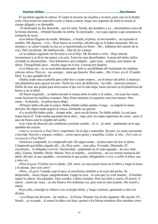 Hyperion:Hyperion: EpílogoEpílogo Dan SimmonsDan Simmons
El sacerdote agachó la cabeza. El sudor le recorría las mejillas y la nariz, para caer en la hierba
corta. Hoyt tensó los músculos como si fuera a atacar, luego otro espasmo de dolor le arrasó el
cuerpo delgado y se derrumbó.
–El deslizador no fue destruido... por los tesla. Semfa, dos hombres y yo... descendimos cerca de
la Grieta mientras... Orlandi buscaba río arriba. Su deslizador... tuvo que esperar a que amainara la
tormenta de rayos.
»Los bikura llegaron de noche. Mataron... a Semfa, al piloto, al otro hombre... no recuerdo el
nombre. Me dejaron... vivo. –Hoyt buscó su crucifijo, advirtió que se lo había arrancado. Rió un
instante y se calmó cuando la risa ya se transformaba en llanto–. Me... hablaron del camino de la
cruz. Del cruciforme. Me hablaron del... Hijo de las Llamas.
»A la mañana siguiente me llevaron a ver al Hijo. Me llevaron a verlo. –Hoyt intentó
incorporarse y se llevó las manos a la cara. Tenía los ojos desorbitados. A pesar del dolor, había
olvidado la ultramorfina–. Tres kilómetros selva adentro... gran tesla... ochenta, cien metros de
altura. Tranquilidad, pero... mucha carga en el aire. Cenizas por doquier.
»Los bikura no... no se acercaban demasiado. Sólo se arrodillaban allí inclinando las malditas
cabezas calvas. Pero yo... me acerqué... tenía que hacerlo. Dios santo... Oh, Cristo, era él. El padre
Duré. Lo que quedaba de él.
»Había usado una escalerilla para subir tres o cuatro metros... en el tronco del árbol. Construyó
una plataforma para apoyar los pies. Partió las varas de deflexión... las afiló... parecían pinchos...
Debió de usar una piedra para atravesarse el pie con la más larga, hasta clavarse en la plataforma de
bestos y en el árbol.
»El brazo izquierdo... se había clavado la estaca entre el radio y el cubito... sin tocar las venas...
como hicieron los malditos romanos. Muy firme mientras el esqueleto estuviera intacto. Otra
mano... la derecha... la palma hacia abajo.
»Primero había clavado la estaca. Había afilado ambas puntas. Luego... se empaló la mano
derecha. De algún modo arqueó la estaca, formando un gancho.
»La escalerilla había caído... tiempo atrás... pero era de bestos. No había ardido. La usé para
trepar hacia él. Todo estaba quemado hacía años... ropa, piel, las capas superiores de carne... pero el
saco de bestos aún le colgaba del cuello.
»Las varas de aleación aún conducían corriente cuando... lo vi... lo sentí... palpitando en lo que
quedaba del cuerpo.
»Aún se reconocía a Paul Duré, importante. Se lo dije a monseñor. Sin piel. La carne carcomida
o hervida. Nervios y órganos visibles... como raíces grises y amarillas. Cristo, el olor. ¡Pero aún se
reconocía a Paul Duré!
»Entonces comprendí. Lo comprendí todo. De algún modo... incluso antes de leer el diario.
Comprendí que había colgado allí... oh, Dios santo... siete años. Viviendo. Muriendo. El
cruciforme... lo obligaba a revivir. Electricidad... palpitando en él cada segundo... de esos siete
años. Llamas. Hambre. Dolor. Muerte. Pero el maldito... cruciforme... tal vez extraía sustancia del
árbol, del aire, lo que quedaba... reconstruía lo que podía, obligándolo a vivir, a sufrir el dolor, una
y otra vez.
»Pero él ganó. El dolor era su aliado. ¡Oh, Jesús, no unas pocas horas en el árbol y luego la lanza
y lo demás, sino siete años!
»Pero... él ganó. Cuando cogí el saco, el cruciforme también se le cayó del pecho. Se
desprendió... raíces largas, sanguinolentas. Luego la cosa... la cosa que yo creía muerta... el hombre
irguió la cabeza. Sin párpados. Ojos cocidos. Labios comidos. Pero me miró y sonrió. Él sonrió. Y
murió... murió de veras... en mis brazos. Por milésima vez, pero real en esta ocasión. Me sonrió y
murió.
Hoyt calló, comulgó en silencio con su propio dolor, y luego continuó, apretando a ratos los
dientes.
–Los bikura me llevaron... de vuelta a... la Grieta. Orlandi vino al día siguiente. Me rescató. El...
Semfa... yo no pude... él arrasó la aldea con láser, quemó a los bikura mientras ellos miraban como
55
 