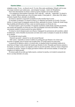 Hyperion:Hyperion: EpílogoEpílogo Dan SimmonsDan Simmons
estúpidas ovejas. Yo no... no discutí con él. Yo reía. Dios santo, perdóname. Orlandi voló la zona
con cargas nucleares que usaban para... para despejar la jungla... matriz de fibroplástico.
Hoyt miró directamente al cónsul y realizó un gesto crispado con la mano derecha.
–Los analgésicos funcionaban al principio. Pero cada año... cada año... empeoraba. Ya desde la
fuga... el dolor. Habría tenido que volver de todos modos. Cómo pudo él... ¡Siete años! Oh, Señor –
exclamó el padre Hoyt, aferrado a la alfombra.
El cónsul se apresuró a inyectarle la ampolla de ultra-morfina bajo la axila.
El sacerdote se desmayó. El cónsul lo sostuvo y lo depositó suavemente en el suelo. Con ojos
turbios, el cónsul rasgó la empapada camisa de Hoyt, apartando los jirones. Estaba allí, desde luego,
bajo la pálida piel del pecho de Hoyt, como un enorme gusano con forma de cruz.
El cónsul respiró y giró al sacerdote. El segundo cruciforme estaba donde esperaba encontrarlo,
una roncha más pequeña con forma de cruz entre las delgadas clavículas del hombre. Palpitó
suavemente cuando el cónsul acarició las carnes febriles.
El cónsul se movió despacio pero con eficacia. Empaquetó las pertenencias del sacerdote, ordenó
la habitación, vistió al hombre inconsciente con tanto amor como si arropara el cuerpo de un difunto
de su familia.
El comlog del cónsul zumbó.
–Tenemos que partir –anunció la voz del coronel Kassad.
–Allá vamos –respondió el cónsul. Codificó el comlog para que llamara a los clones que
llevarían el equipaje, pero él mismo alzó al padre Hoyt. El cuerpo parecía no tener peso.
La puerta de la cápsula se abrió y el cónsul salió, se desplazó desde la profunda sombra de la
rama hacia el fulgor verde azulado del mundo que llenaba el cielo. Pensando qué historia contaría a
los demás, el cónsul se detuvo un segundo a mirar la cara del sacerdote. Echó un vistazo a Hyperion
y continuó la marcha. Aunque el campo gravitatorio hubiera sido terrícola estándar, el cuerpo que
cargaba no le habría pesado.
El cónsul, padre de un niño que había muerto, continuó la marcha, reviviendo la sensación de
llevar a un hijo dormido a la cama.
56
 