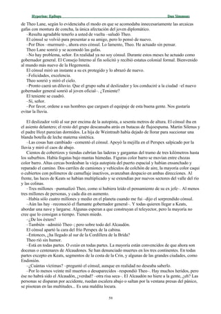 Hyperion:Hyperion: EpílogoEpílogo Dan SimmonsDan Simmons
de Theo Lane, según lo evidenciaba el modo en que se acomodaba innecesariamente las arcaicas
gafas con montura de concha, la única afectación del joven diplomático.
–Resulta agradable tenerlo a usted de vuelta –saludó Theo.
El cónsul se volvió para presentar a su amigo, pero lo pensó de nuevo.
–Por Dios –murmuró–, ahora eres cónsul. Lo lamento, Theo. He actuado sin pensar.
Theo Lane sonrió y se acomodó las gafas.
–No hay problema, señor. En realidad ya no soy cónsul. Durante estos meses he actuado como
gobernador general. El Consejo Interno al fin solicitó y recibió estatus colonial formal. Bienvenido
al mundo más nuevo de la Hegemonía.
El cónsul miró un instante a su ex protegido y lo abrazó de nuevo.
–Felicidades, excelencia.
Theo sonrió y miró el cielo.
–Pronto caerá un diluvio. Que el grupo suba al deslizador y los conduciré a la ciudad –el nuevo
gobernador general sonrió al joven oficial–. ¿Teniente?
El teniente se cuadró.
–Sí, señor.
–Por favor, ordene a sus hombres que carguen el equipaje de esta buena gente. Nos gustaría
evitar la lluvia.
El deslizador voló al sur por encima de la autopista, a sesenta metros de altura. El cónsul iba en
el asiento delantero; el resto del grupo descansaba atrás en butacas de flujoespuma. Martin Silenus y
el padre Hoyt parecían dormidos. La hija de Weintraub había dejado de llorar para succionar una
blanda botella de leche materna sintética.
–Las cosas han cambiado –comentó el cónsul. Apoyó la mejilla en el Perspex salpicado por la
lluvia y miró el caos de abajo.
Cientos de cobertizos y tiendas cubrían las laderas y gargantas del tramo de tres kilómetros hasta
los suburbios. Había fogatas bajo mantas húmedas. Figuras color barro se movían entre chozas
color barro. Altas cercas bordeaban la vieja autopista del puerto espacial y habían ensanchado y
reparado el camino. Dos carriles de camiones y vehículos de colchón de aire, la mayoría color caqui
o cubiertos con polímeros de camuflaje inactivos, avanzaban despacio en ambas direcciones. Al
frente, las luces de Keats se habían multiplicado y se extendían por nuevos sectores del valle del río
y las colinas.
–Tres millones –puntualizó Theo, como si hubiera leído el pensamiento de su ex jefe–. Al menos
tres millones de personas, y cada día en aumento.
–Había sólo cuatro millones y medio en el planeta cuando me fui –dijo el sorprendido cónsul.
–Aún las hay –reconoció el flamante gobernador general–. Y todas quieren llegar a Keats,
abordar una nave y largarse. Algunas esperan a que construyan el teleyector, pero la mayoría no
cree que lo consigan a tiempo. Tienen miedo.
–¿De los éxters?
–También –admitió Theo–; pero sobre todo del Alcaudón.
El cónsul apartó la cara del frío Perspex de la cabina.
–Entonces, ¿ha llegado al sur de la Cordillera de la Brida?
Theo rió sin humor.
–Está en todas partes. O están en todas partes. La mayoría están convencidos de que ahora son
docenas o centenares de Alcaudones. Se han denunciado muertes en los tres continentes. En todas
partes excepto en Keats, segmentos de la costa de la Crin, y algunas de las grandes ciudades, como
Endimión.
–¿Cuántas víctimas? –preguntó el cónsul, aunque en realidad no deseaba saberlo.
–Por lo menos veinte mil muertos o desaparecidos –respondió Theo–. Hay muchos heridos, pero
ése no habrá sido el Alcaudón, ¿verdad? –otra risa seca–. El Alcaudón no hiere a la gente, ¿eh? Las
personas se disparan por accidente, ruedan escalera abajo o saltan por la ventana presas del pánico,
se pisotean en las multitudes... Es una maldita locura.
59
 